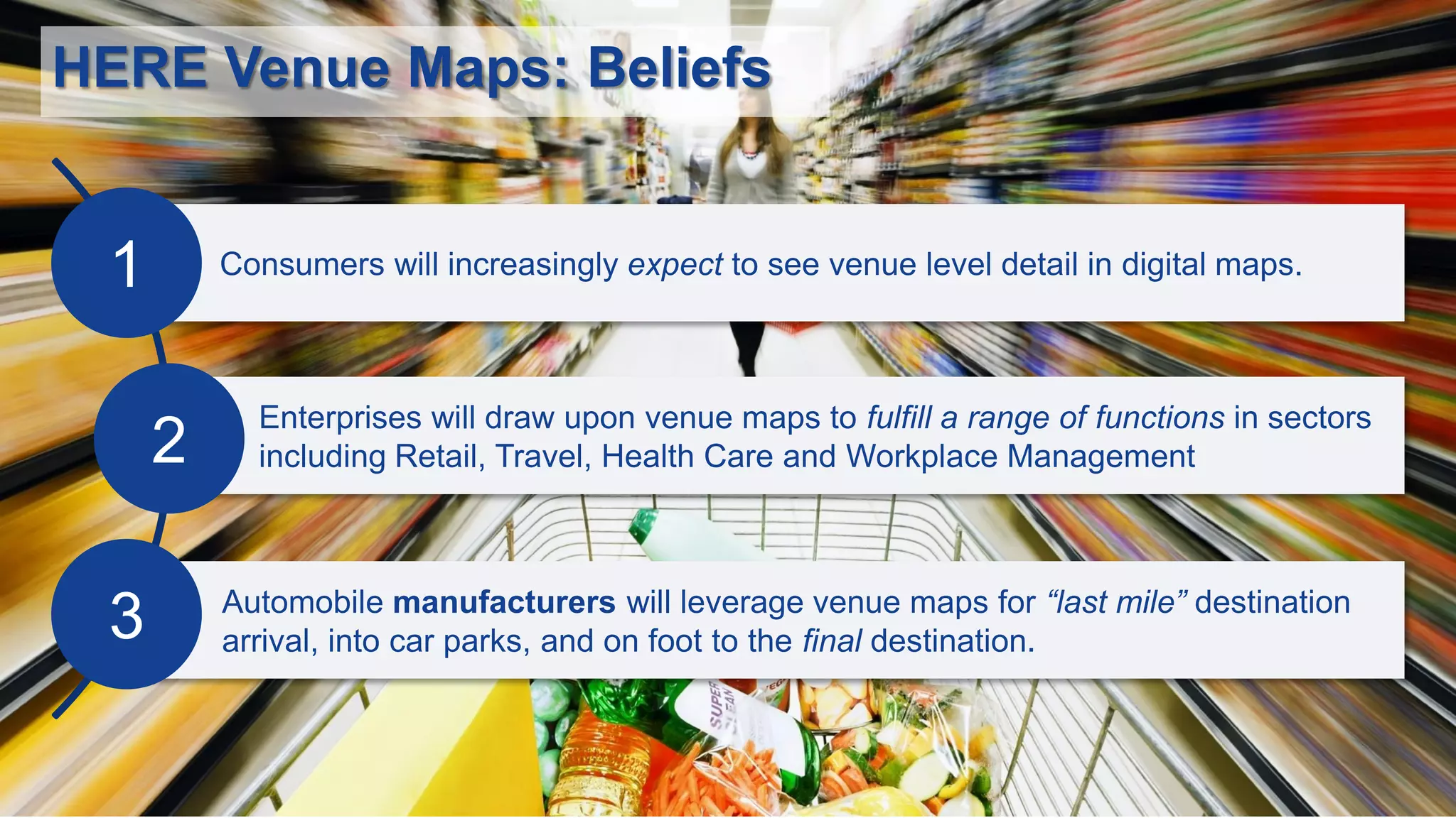 HERE Venue Maps: Beliefs
Consumers will increasingly expect to see venue level detail in digital maps.
Automobile manufacturers will leverage venue maps for “last mile” destination
arrival, into car parks, and on foot to the final destination.
Enterprises will draw upon venue maps to fulfill a range of functions in sectors
including Retail, Travel, Health Care and Workplace Management
1
2
3
 