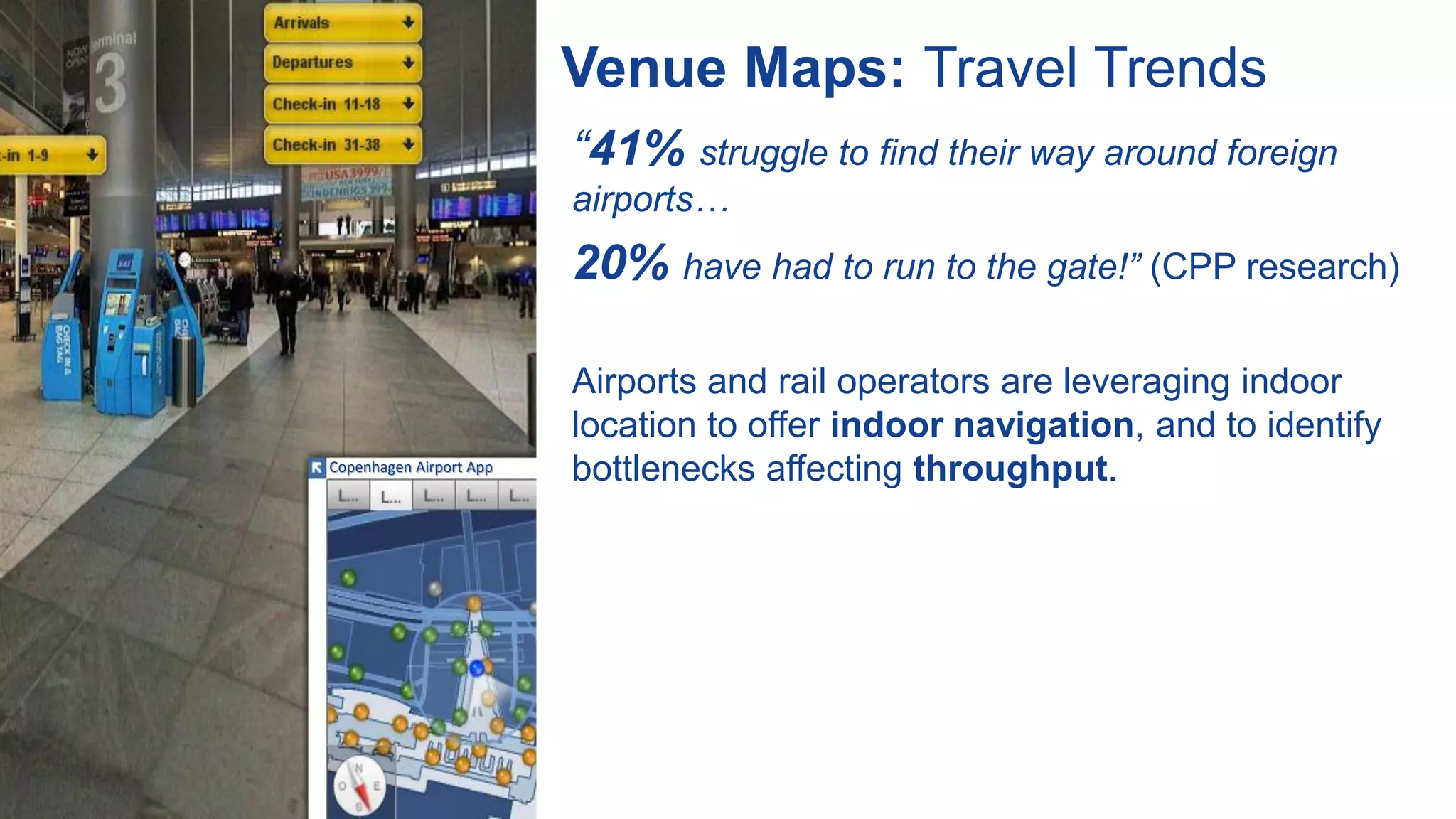 Venue Maps: Travel Trends
© 2015 HERE | Venue Maps
“41% struggle to find their way around foreign
airports…
20% have had to run to the gate!” (CPP research)
Airports and rail operators are leveraging indoor
location to offer indoor navigation, and to identify
bottlenecks affecting throughput.Copenhagen Airport App
 