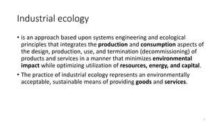 Industrial ecology
• is an approach based upon systems engineering and ecological
principles that integrates the productio...
