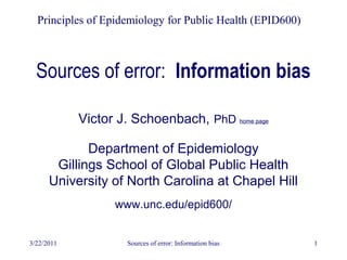 3/22/2011 Sources of error: Information bias 1
Sources of error: Information bias
Principles of Epidemiology for Public Health (EPID600)
Victor J. Schoenbach, PhD home page
Department of Epidemiology
Gillings School of Global Public Health
University of North Carolina at Chapel Hill
www.unc.edu/epid600/
 