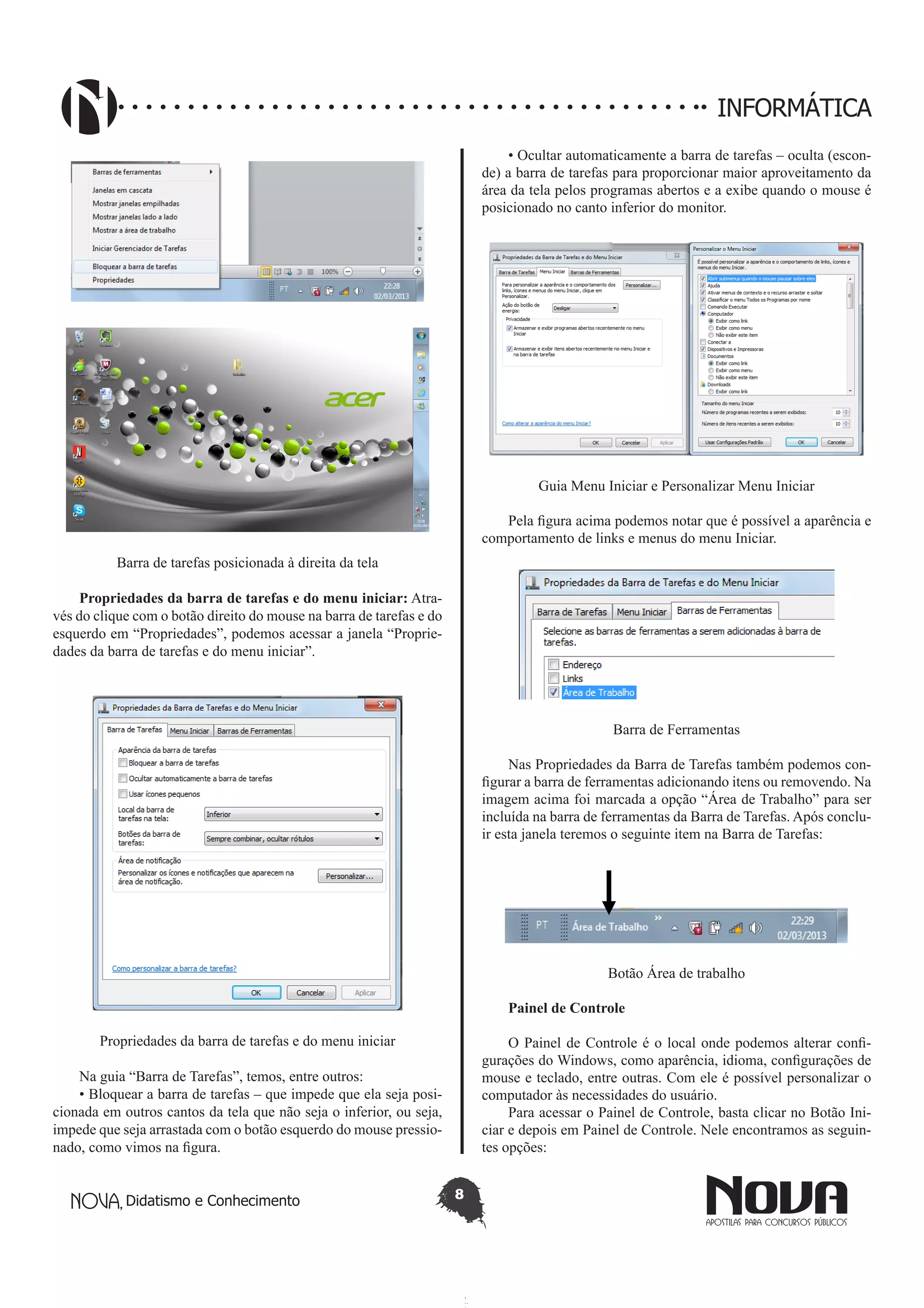 Didatismo e Conhecimento 8
INFORMÁTICA
Barra de tarefas posicionada à direita da tela
Propriedades da barra de tarefas e do menu iniciar: Atra-
vés do clique com o botão direito do mouse na barra de tarefas e do
esquerdo em “Propriedades”, podemos acessar a janela “Proprie-
dades da barra de tarefas e do menu iniciar”.
Propriedades da barra de tarefas e do menu iniciar
Na guia “Barra de Tarefas”, temos, entre outros:
• Bloquear a barra de tarefas – que impede que ela seja posi-
cionada em outros cantos da tela que não seja o inferior, ou seja,
impede que seja arrastada com o botão esquerdo do mouse pressio-
nado, como vimos na figura.
• Ocultar automaticamente a barra de tarefas – oculta (escon-
de) a barra de tarefas para proporcionar maior aproveitamento da
área da tela pelos programas abertos e a exibe quando o mouse é
posicionado no canto inferior do monitor.
Guia Menu Iniciar e Personalizar Menu Iniciar
Pela figura acima podemos notar que é possível a aparência e
comportamento de links e menus do menu Iniciar.
Barra de Ferramentas
Nas Propriedades da Barra de Tarefas também podemos con-
figurar a barra de ferramentas adicionando itens ou removendo. Na
imagem acima foi marcada a opção “Área de Trabalho” para ser
incluída na barra de ferramentas da Barra de Tarefas. Após conclu-
ir esta janela teremos o seguinte item na Barra de Tarefas:
Botão Área de trabalho
Painel de Controle
O Painel de Controle é o local onde podemos alterar confi-
gurações do Windows, como aparência, idioma, configurações de
mouse e teclado, entre outras. Com ele é possível personalizar o
computador às necessidades do usuário.
Para acessar o Painel de Controle, basta clicar no Botão Ini-
ciar e depois em Painel de Controle. Nele encontramos as seguin-
tes opções:
 