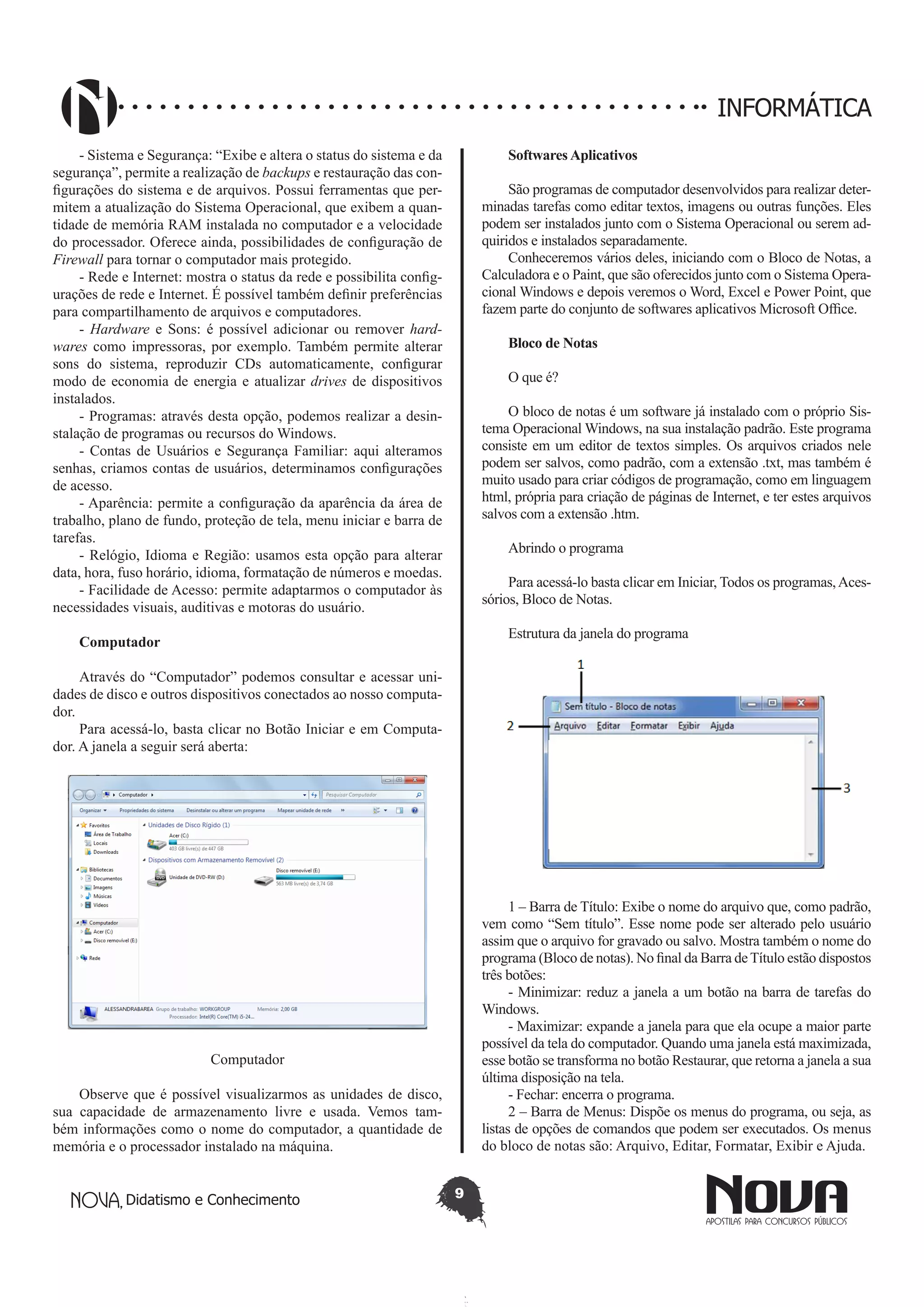 Didatismo e Conhecimento 9
INFORMÁTICA
- Sistema e Segurança: “Exibe e altera o status do sistema e da
segurança”, permite a realização de backups e restauração das con-
figurações do sistema e de arquivos. Possui ferramentas que per-
mitem a atualização do Sistema Operacional, que exibem a quan-
tidade de memória RAM instalada no computador e a velocidade
do processador. Oferece ainda, possibilidades de configuração de
Firewall para tornar o computador mais protegido.
- Rede e Internet: mostra o status da rede e possibilita config-
urações de rede e Internet. É possível também definir preferências
para compartilhamento de arquivos e computadores.
- Hardware e Sons: é possível adicionar ou remover hard-
wares como impressoras, por exemplo. Também permite alterar
sons do sistema, reproduzir CDs automaticamente, configurar
modo de economia de energia e atualizar drives de dispositivos
instalados.
- Programas: através desta opção, podemos realizar a desin-
stalação de programas ou recursos do Windows.
- Contas de Usuários e Segurança Familiar: aqui alteramos
senhas, criamos contas de usuários, determinamos configurações
de acesso.
- Aparência: permite a configuração da aparência da área de
trabalho, plano de fundo, proteção de tela, menu iniciar e barra de
tarefas.
- Relógio, Idioma e Região: usamos esta opção para alterar
data, hora, fuso horário, idioma, formatação de números e moedas.
- Facilidade de Acesso: permite adaptarmos o computador às
necessidades visuais, auditivas e motoras do usuário.
Computador
Através do “Computador” podemos consultar e acessar uni-
dades de disco e outros dispositivos conectados ao nosso computa-
dor.
Para acessá-lo, basta clicar no Botão Iniciar e em Computa-
dor. A janela a seguir será aberta:
Computador
Observe que é possível visualizarmos as unidades de disco,
sua capacidade de armazenamento livre e usada. Vemos tam-
bém informações como o nome do computador, a quantidade de
memória e o processador instalado na máquina.
Softwares Aplicativos
São programas de computador desenvolvidos para realizar deter-
minadas tarefas como editar textos, imagens ou outras funções. Eles
podem ser instalados junto com o Sistema Operacional ou serem ad-
quiridos e instalados separadamente.
Conheceremos vários deles, iniciando com o Bloco de Notas, a
Calculadora e o Paint, que são oferecidos junto com o Sistema Opera-
cional Windows e depois veremos o Word, Excel e Power Point, que
fazem parte do conjunto de softwares aplicativos Microsoft Office.
Bloco de Notas
O que é?
O bloco de notas é um software já instalado com o próprio Sis-
tema Operacional Windows, na sua instalação padrão. Este programa
consiste em um editor de textos simples. Os arquivos criados nele
podem ser salvos, como padrão, com a extensão .txt, mas também é
muito usado para criar códigos de programação, como em linguagem
html, própria para criação de páginas de Internet, e ter estes arquivos
salvos com a extensão .htm.
Abrindo o programa
Para acessá-lo basta clicar em Iniciar, Todos os programas,Aces-
sórios, Bloco de Notas.
Estrutura da janela do programa
1 – Barra de Título: Exibe o nome do arquivo que, como padrão,
vem como “Sem título”. Esse nome pode ser alterado pelo usuário
assim que o arquivo for gravado ou salvo. Mostra também o nome do
programa (Bloco de notas). No final da Barra deTítulo estão dispostos
três botões:
- Minimizar: reduz a janela a um botão na barra de tarefas do
Windows.
- Maximizar: expande a janela para que ela ocupe a maior parte
possível da tela do computador. Quando uma janela está maximizada,
esse botão se transforma no botão Restaurar, que retorna a janela a sua
última disposição na tela.
- Fechar: encerra o programa.
2 – Barra de Menus: Dispõe os menus do programa, ou seja, as
listas de opções de comandos que podem ser executados. Os menus
do bloco de notas são: Arquivo, Editar, Formatar, Exibir e Ajuda.
 