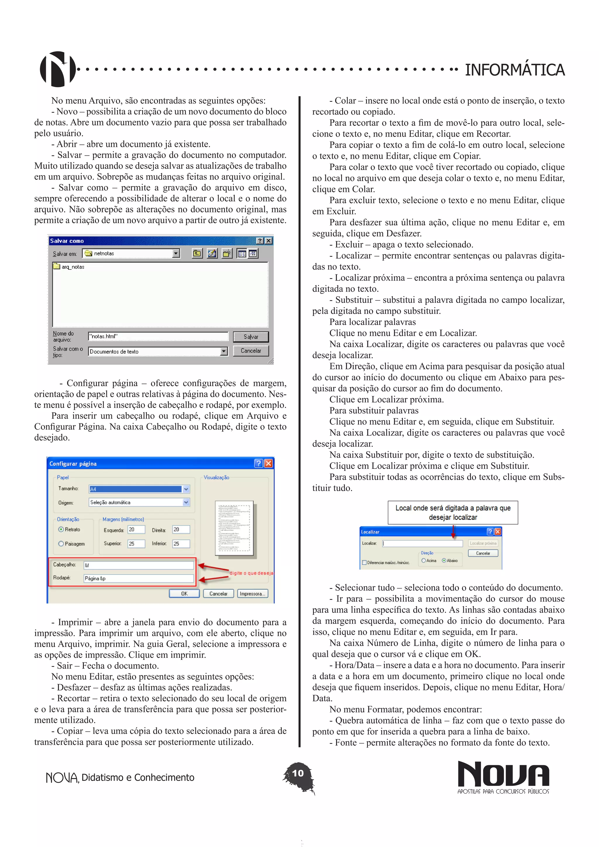 Didatismo e Conhecimento 10
INFORMÁTICA
No menu Arquivo, são encontradas as seguintes opções:
- Novo – possibilita a criação de um novo documento do bloco
de notas. Abre um documento vazio para que possa ser trabalhado
pelo usuário.
- Abrir – abre um documento já existente.
- Salvar – permite a gravação do documento no computador.
Muito utilizado quando se deseja salvar as atualizações de trabalho
em um arquivo. Sobrepõe as mudanças feitas no arquivo original.
- Salvar como – permite a gravação do arquivo em disco,
sempre oferecendo a possibilidade de alterar o local e o nome do
arquivo. Não sobrepõe as alterações no documento original, mas
permite a criação de um novo arquivo a partir de outro já existente.
- Configurar página – oferece configurações de margem,
orientação de papel e outras relativas à página do documento. Nes-
te menu é possível a inserção de cabeçalho e rodapé, por exemplo.
Para inserir um cabeçalho ou rodapé, clique em Arquivo e
Configurar Página. Na caixa Cabeçalho ou Rodapé, digite o texto
desejado.
- Imprimir – abre a janela para envio do documento para a
impressão. Para imprimir um arquivo, com ele aberto, clique no
menu Arquivo, imprimir. Na guia Geral, selecione a impressora e
as opções de impressão. Clique em imprimir.
- Sair – Fecha o documento.
No menu Editar, estão presentes as seguintes opções:
- Desfazer – desfaz as últimas ações realizadas.
- Recortar – retira o texto selecionado do seu local de origem
e o leva para a área de transferência para que possa ser posterior-
mente utilizado.
- Copiar – leva uma cópia do texto selecionado para a área de
transferência para que possa ser posteriormente utilizado.
- Colar – insere no local onde está o ponto de inserção, o texto
recortado ou copiado.
Para recortar o texto a fim de movê-lo para outro local, sele-
cione o texto e, no menu Editar, clique em Recortar.
Para copiar o texto a fim de colá-lo em outro local, selecione
o texto e, no menu Editar, clique em Copiar.
Para colar o texto que você tiver recortado ou copiado, clique
no local no arquivo em que deseja colar o texto e, no menu Editar,
clique em Colar.
Para excluir texto, selecione o texto e no menu Editar, clique
em Excluir.
Para desfazer sua última ação, clique no menu Editar e, em
seguida, clique em Desfazer.
- Excluir – apaga o texto selecionado.
- Localizar – permite encontrar sentenças ou palavras digita-
das no texto.
- Localizar próxima – encontra a próxima sentença ou palavra
digitada no texto.
- Substituir – substitui a palavra digitada no campo localizar,
pela digitada no campo substituir.
Para localizar palavras
Clique no menu Editar e em Localizar.
Na caixa Localizar, digite os caracteres ou palavras que você
deseja localizar.
Em Direção, clique em Acima para pesquisar da posição atual
do cursor ao início do documento ou clique em Abaixo para pes-
quisar da posição do cursor ao fim do documento.
Clique em Localizar próxima.
Para substituir palavras
Clique no menu Editar e, em seguida, clique em Substituir.
Na caixa Localizar, digite os caracteres ou palavras que você
deseja localizar.
Na caixa Substituir por, digite o texto de substituição.
Clique em Localizar próxima e clique em Substituir.
Para substituir todas as ocorrências do texto, clique em Subs-
tituir tudo.
- Selecionar tudo – seleciona todo o conteúdo do documento.
- Ir para – possibilita a movimentação do cursor do mouse
para uma linha específica do texto. As linhas são contadas abaixo
da margem esquerda, começando do início do documento. Para
isso, clique no menu Editar e, em seguida, em Ir para.
Na caixa Número de Linha, digite o número de linha para o
qual deseja que o cursor vá e clique em OK.
- Hora/Data – insere a data e a hora no documento. Para inserir
a data e a hora em um documento, primeiro clique no local onde
deseja que fiquem inseridos. Depois, clique no menu Editar, Hora/
Data.
No menu Formatar, podemos encontrar:
- Quebra automática de linha – faz com que o texto passe do
ponto em que for inserida a quebra para a linha de baixo.
- Fonte – permite alterações no formato da fonte do texto.
 