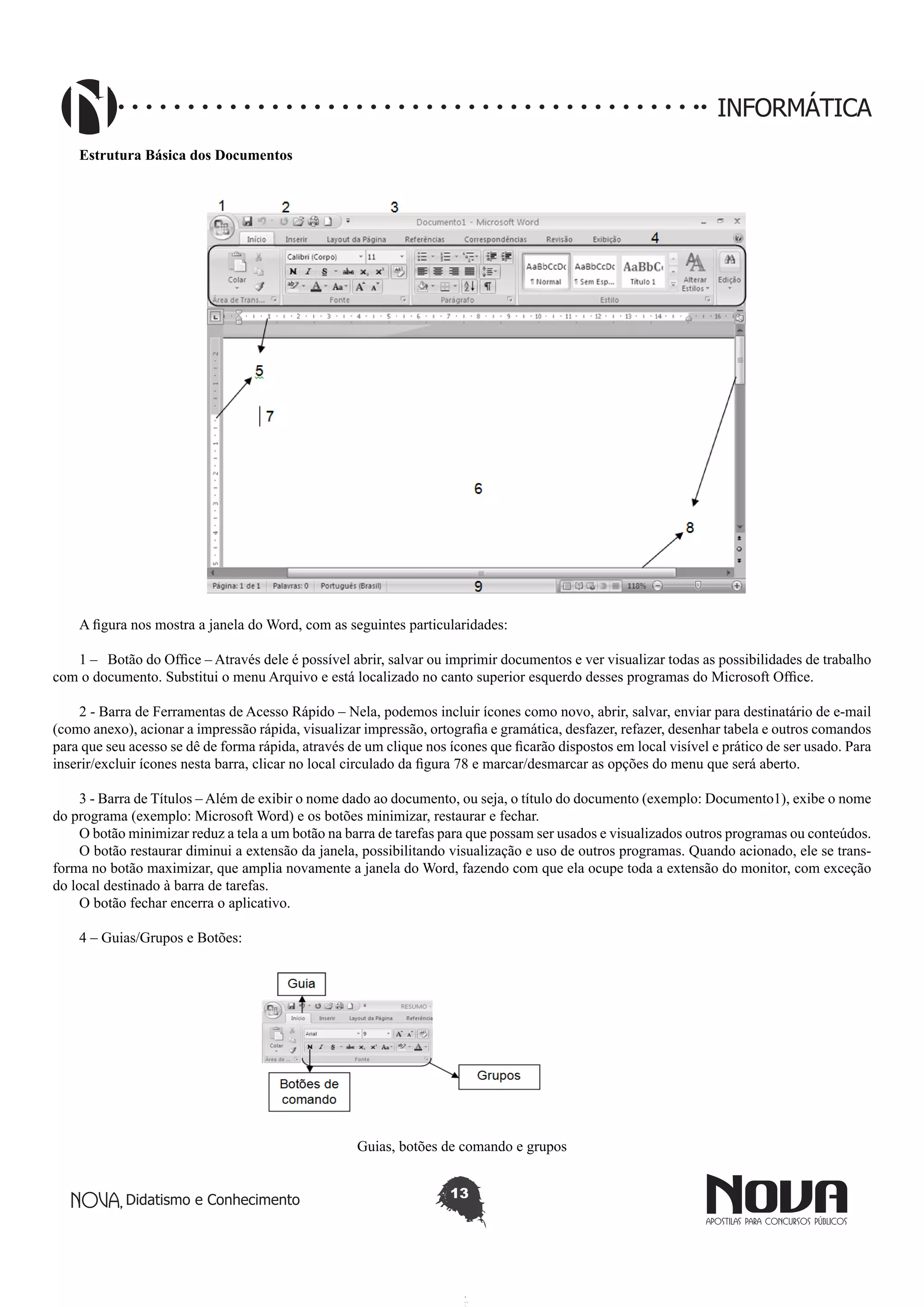 Didatismo e Conhecimento 13
INFORMÁTICA
Estrutura Básica dos Documentos
A figura nos mostra a janela do Word, com as seguintes particularidades:
1 – Botão do Office – Através dele é possível abrir, salvar ou imprimir documentos e ver visualizar todas as possibilidades de trabalho
com o documento. Substitui o menu Arquivo e está localizado no canto superior esquerdo desses programas do Microsoft Office.
2 - Barra de Ferramentas de Acesso Rápido – Nela, podemos incluir ícones como novo, abrir, salvar, enviar para destinatário de e-mail
(como anexo), acionar a impressão rápida, visualizar impressão, ortografia e gramática, desfazer, refazer, desenhar tabela e outros comandos
para que seu acesso se dê de forma rápida, através de um clique nos ícones que ficarão dispostos em local visível e prático de ser usado. Para
inserir/excluir ícones nesta barra, clicar no local circulado da figura 78 e marcar/desmarcar as opções do menu que será aberto.
3 - Barra de Títulos – Além de exibir o nome dado ao documento, ou seja, o título do documento (exemplo: Documento1), exibe o nome
do programa (exemplo: Microsoft Word) e os botões minimizar, restaurar e fechar.
O botão minimizar reduz a tela a um botão na barra de tarefas para que possam ser usados e visualizados outros programas ou conteúdos.
O botão restaurar diminui a extensão da janela, possibilitando visualização e uso de outros programas. Quando acionado, ele se trans-
forma no botão maximizar, que amplia novamente a janela do Word, fazendo com que ela ocupe toda a extensão do monitor, com exceção
do local destinado à barra de tarefas.
O botão fechar encerra o aplicativo.
4 – Guias/Grupos e Botões:
Guias, botões de comando e grupos
 
