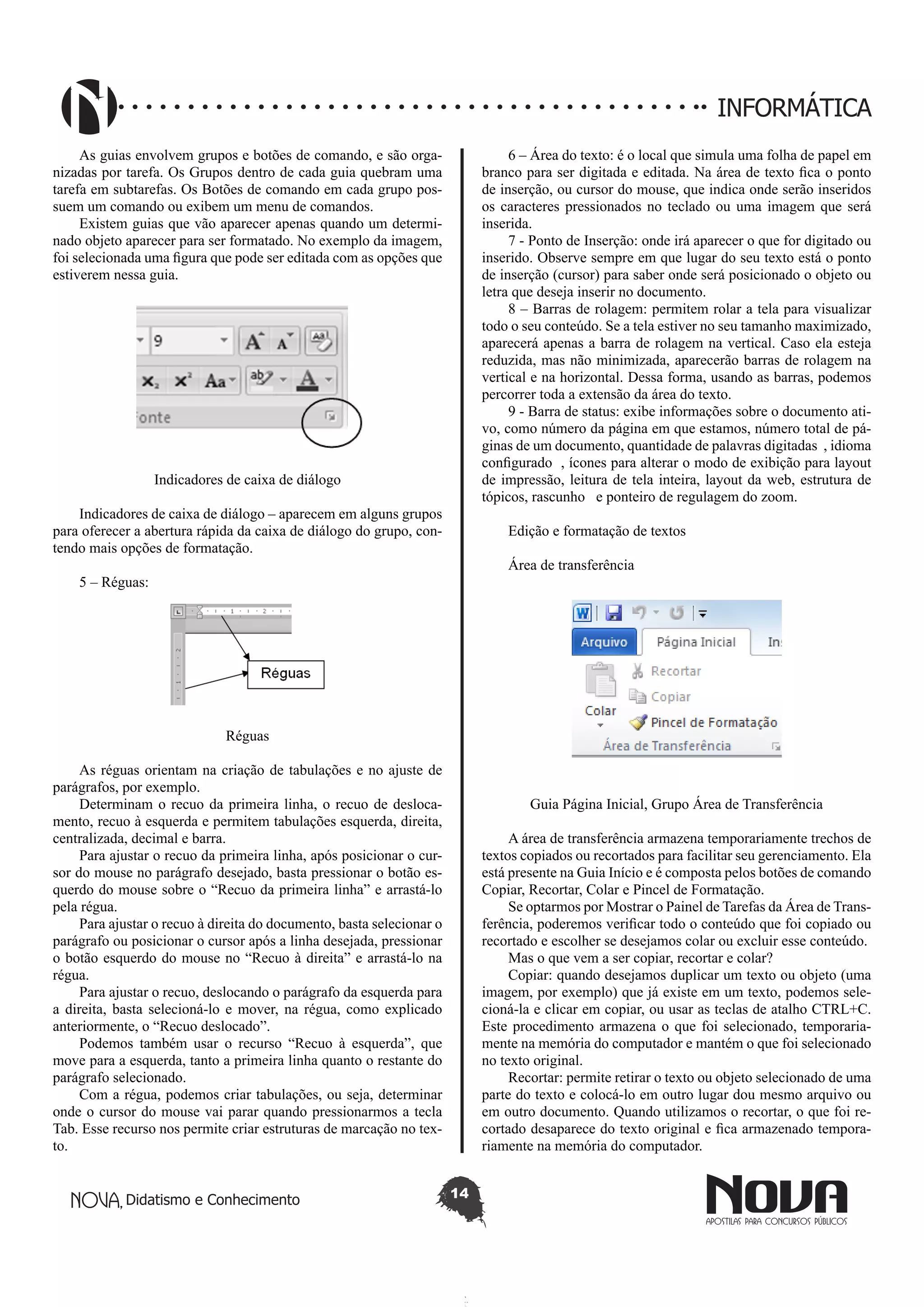 Didatismo e Conhecimento 14
INFORMÁTICA
As guias envolvem grupos e botões de comando, e são orga-
nizadas por tarefa. Os Grupos dentro de cada guia quebram uma
tarefa em subtarefas. Os Botões de comando em cada grupo pos-
suem um comando ou exibem um menu de comandos.
Existem guias que vão aparecer apenas quando um determi-
nado objeto aparecer para ser formatado. No exemplo da imagem,
foi selecionada uma figura que pode ser editada com as opções que
estiverem nessa guia.
Indicadores de caixa de diálogo
Indicadores de caixa de diálogo – aparecem em alguns grupos
para oferecer a abertura rápida da caixa de diálogo do grupo, con-
tendo mais opções de formatação.
5 – Réguas:
Réguas
As réguas orientam na criação de tabulações e no ajuste de
parágrafos, por exemplo.
Determinam o recuo da primeira linha, o recuo de desloca-
mento, recuo à esquerda e permitem tabulações esquerda, direita,
centralizada, decimal e barra.
Para ajustar o recuo da primeira linha, após posicionar o cur-
sor do mouse no parágrafo desejado, basta pressionar o botão es-
querdo do mouse sobre o “Recuo da primeira linha” e arrastá-lo
pela régua.
Para ajustar o recuo à direita do documento, basta selecionar o
parágrafo ou posicionar o cursor após a linha desejada, pressionar
o botão esquerdo do mouse no “Recuo à direita” e arrastá-lo na
régua.
Para ajustar o recuo, deslocando o parágrafo da esquerda para
a direita, basta selecioná-lo e mover, na régua, como explicado
anteriormente, o “Recuo deslocado”.
Podemos também usar o recurso “Recuo à esquerda”, que
move para a esquerda, tanto a primeira linha quanto o restante do
parágrafo selecionado.
Com a régua, podemos criar tabulações, ou seja, determinar
onde o cursor do mouse vai parar quando pressionarmos a tecla
Tab. Esse recurso nos permite criar estruturas de marcação no tex-
to.
6 – Área do texto: é o local que simula uma folha de papel em
branco para ser digitada e editada. Na área de texto fica o ponto
de inserção, ou cursor do mouse, que indica onde serão inseridos
os caracteres pressionados no teclado ou uma imagem que será
inserida.
7 - Ponto de Inserção: onde irá aparecer o que for digitado ou
inserido. Observe sempre em que lugar do seu texto está o ponto
de inserção (cursor) para saber onde será posicionado o objeto ou
letra que deseja inserir no documento.
8 – Barras de rolagem: permitem rolar a tela para visualizar
todo o seu conteúdo. Se a tela estiver no seu tamanho maximizado,
aparecerá apenas a barra de rolagem na vertical. Caso ela esteja
reduzida, mas não minimizada, aparecerão barras de rolagem na
vertical e na horizontal. Dessa forma, usando as barras, podemos
percorrer toda a extensão da área do texto.
9 - Barra de status: exibe informações sobre o documento ati-
vo, como número da página em que estamos, número total de pá-
ginas de um documento, quantidade de palavras digitadas , idioma
configurado , ícones para alterar o modo de exibição para layout
de impressão, leitura de tela inteira, layout da web, estrutura de
tópicos, rascunho e ponteiro de regulagem do zoom.
Edição e formatação de textos
Área de transferência
Guia Página Inicial, Grupo Área de Transferência
A área de transferência armazena temporariamente trechos de
textos copiados ou recortados para facilitar seu gerenciamento. Ela
está presente na Guia Início e é composta pelos botões de comando
Copiar, Recortar, Colar e Pincel de Formatação.
Se optarmos por Mostrar o Painel de Tarefas da Área de Trans-
ferência, poderemos verificar todo o conteúdo que foi copiado ou
recortado e escolher se desejamos colar ou excluir esse conteúdo.
Mas o que vem a ser copiar, recortar e colar?
Copiar: quando desejamos duplicar um texto ou objeto (uma
imagem, por exemplo) que já existe em um texto, podemos sele-
cioná-la e clicar em copiar, ou usar as teclas de atalho CTRL+C.
Este procedimento armazena o que foi selecionado, temporaria-
mente na memória do computador e mantém o que foi selecionado
no texto original.
Recortar: permite retirar o texto ou objeto selecionado de uma
parte do texto e colocá-lo em outro lugar dou mesmo arquivo ou
em outro documento. Quando utilizamos o recortar, o que foi re-
cortado desaparece do texto original e fica armazenado tempora-
riamente na memória do computador.
 
