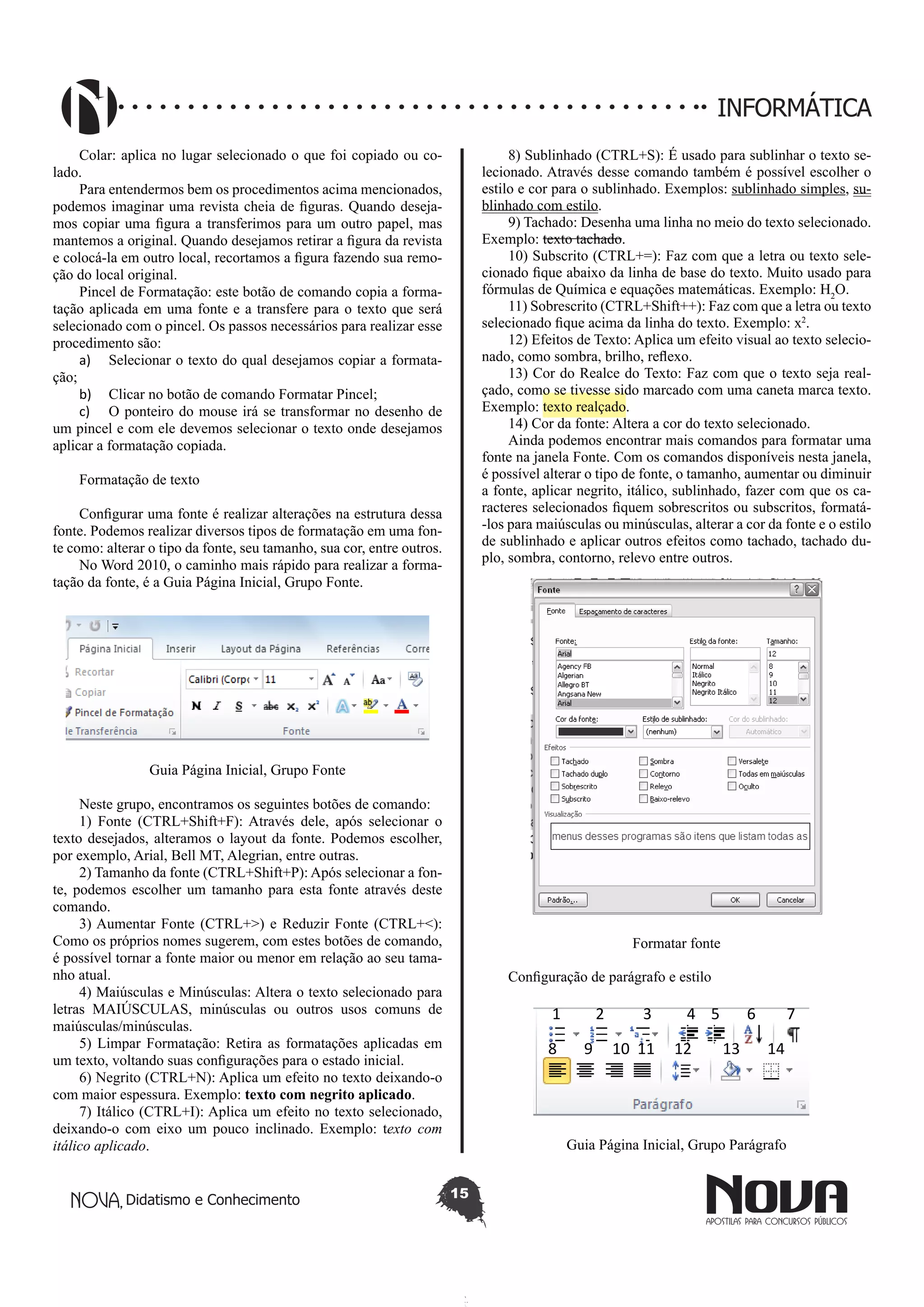 Didatismo e Conhecimento 15
INFORMÁTICA
Colar: aplica no lugar selecionado o que foi copiado ou co-
lado.
Para entendermos bem os procedimentos acima mencionados,
podemos imaginar uma revista cheia de figuras. Quando deseja-
mos copiar uma figura a transferimos para um outro papel, mas
mantemos a original. Quando desejamos retirar a figura da revista
e colocá-la em outro local, recortamos a figura fazendo sua remo-
ção do local original.
Pincel de Formatação: este botão de comando copia a forma-
tação aplicada em uma fonte e a transfere para o texto que será
selecionado com o pincel. Os passos necessários para realizar esse
procedimento são:
a)	 Selecionar o texto do qual desejamos copiar a formata-
ção;
b)	 Clicar no botão de comando Formatar Pincel;
c)	 O ponteiro do mouse irá se transformar no desenho de
um pincel e com ele devemos selecionar o texto onde desejamos
aplicar a formatação copiada.
Formatação de texto
Configurar uma fonte é realizar alterações na estrutura dessa
fonte. Podemos realizar diversos tipos de formatação em uma fon-
te como: alterar o tipo da fonte, seu tamanho, sua cor, entre outros.
No Word 2010, o caminho mais rápido para realizar a forma-
tação da fonte, é a Guia Página Inicial, Grupo Fonte.
Guia Página Inicial, Grupo Fonte
Neste grupo, encontramos os seguintes botões de comando:
1) Fonte (CTRL+Shift+F): Através dele, após selecionar o
texto desejados, alteramos o layout da fonte. Podemos escolher,
por exemplo, Arial, Bell MT, Alegrian, entre outras.
2) Tamanho da fonte (CTRL+Shift+P): Após selecionar a fon-
te, podemos escolher um tamanho para esta fonte através deste
comando.
3) Aumentar Fonte (CTRL+>) e Reduzir Fonte (CTRL+<):
Como os próprios nomes sugerem, com estes botões de comando,
é possível tornar a fonte maior ou menor em relação ao seu tama-
nho atual.
4) Maiúsculas e Minúsculas: Altera o texto selecionado para
letras MAIÚSCULAS, minúsculas ou outros usos comuns de
maiúsculas/minúsculas.
5) Limpar Formatação: Retira as formatações aplicadas em
um texto, voltando suas configurações para o estado inicial.
6) Negrito (CTRL+N): Aplica um efeito no texto deixando-o
com maior espessura. Exemplo: texto com negrito aplicado.
7) Itálico (CTRL+I): Aplica um efeito no texto selecionado,
deixando-o com eixo um pouco inclinado. Exemplo: texto com
itálico aplicado.
8) Sublinhado (CTRL+S): É usado para sublinhar o texto se-
lecionado. Através desse comando também é possível escolher o
estilo e cor para o sublinhado. Exemplos: sublinhado simples, su-
blinhado com estilo.
9) Tachado: Desenha uma linha no meio do texto selecionado.
Exemplo: texto tachado.
10) Subscrito (CTRL+=): Faz com que a letra ou texto sele-
cionado fique abaixo da linha de base do texto. Muito usado para
fórmulas de Química e equações matemáticas. Exemplo: H2
O.
11) Sobrescrito (CTRL+Shift++): Faz com que a letra ou texto
selecionado fique acima da linha do texto. Exemplo: x2
.
12) Efeitos de Texto: Aplica um efeito visual ao texto selecio-
nado, como sombra, brilho, reflexo.
13) Cor do Realce do Texto: Faz com que o texto seja real-
çado, como se tivesse sido marcado com uma caneta marca texto.
Exemplo: texto realçado.
14) Cor da fonte: Altera a cor do texto selecionado.
Ainda podemos encontrar mais comandos para formatar uma
fonte na janela Fonte. Com os comandos disponíveis nesta janela,
é possível alterar o tipo de fonte, o tamanho, aumentar ou diminuir
a fonte, aplicar negrito, itálico, sublinhado, fazer com que os ca-
racteres selecionados fiquem sobrescritos ou subscritos, formatá-
-los para maiúsculas ou minúsculas, alterar a cor da fonte e o estilo
de sublinhado e aplicar outros efeitos como tachado, tachado du-
plo, sombra, contorno, relevo entre outros.
Formatar fonte
Configuração de parágrafo e estilo
1 2 3 4 5 6 7
8 9 10 11 12 13 14
Guia Página Inicial, Grupo Parágrafo
 