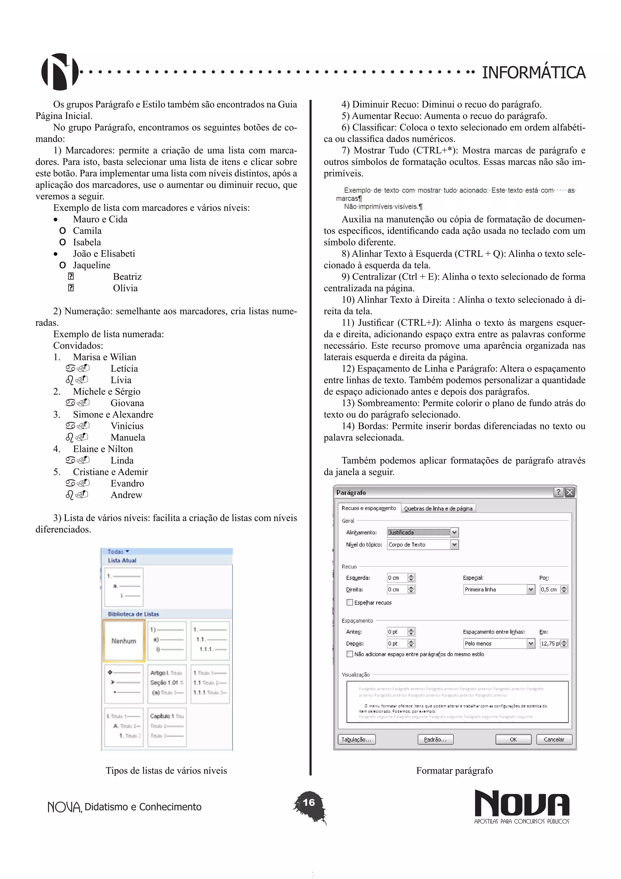 Didatismo e Conhecimento 16
INFORMÁTICA
Os grupos Parágrafo e Estilo também são encontrados na Guia
Página Inicial.
No grupo Parágrafo, encontramos os seguintes botões de co-
mando:
1) Marcadores: permite a criação de uma lista com marca-
dores. Para isto, basta selecionar uma lista de itens e clicar sobre
este botão. Para implementar uma lista com níveis distintos, após a
aplicação dos marcadores, use o aumentar ou diminuir recuo, que
veremos a seguir.
Exemplo de lista com marcadores e vários níveis:
•	 Mauro e Cida
o	 Camila
o	 Isabela
•	 João e Elisabeti
o	 Jaqueline
	 Beatriz
	 Olívia
2) Numeração: semelhante aos marcadores, cria listas nume-
radas.
Exemplo de lista numerada:
Convidados:
1.	 Marisa e Wilian
a.	 Letícia
b.	 Lívia
2.	 Michele e Sérgio
a.	 Giovana
3.	 Simone e Alexandre
a.	 Vinícius
b.	 Manuela
4.	 Elaine e Nilton
a.	 Linda
5.	 Cristiane e Ademir
a.	 Evandro
b.	 Andrew
3) Lista de vários níveis: facilita a criação de listas com níveis
diferenciados.
Tipos de listas de vários níveis
4) Diminuir Recuo: Diminui o recuo do parágrafo.
5) Aumentar Recuo: Aumenta o recuo do parágrafo.
6) Classificar: Coloca o texto selecionado em ordem alfabéti-
ca ou classifica dados numéricos.
7) Mostrar Tudo (CTRL+*): Mostra marcas de parágrafo e
outros símbolos de formatação ocultos. Essas marcas não são im-
primíveis.
Auxilia na manutenção ou cópia de formatação de documen-
tos específicos, identificando cada ação usada no teclado com um
símbolo diferente.
8) Alinhar Texto à Esquerda (CTRL + Q): Alinha o texto sele-
cionado à esquerda da tela.
9) Centralizar (Ctrl + E): Alinha o texto selecionado de forma
centralizada na página.
10) Alinhar Texto à Direita : Alinha o texto selecionado à di-
reita da tela.
11) Justificar (CTRL+J): Alinha o texto às margens esquer-
da e direita, adicionando espaço extra entre as palavras conforme
necessário. Este recurso promove uma aparência organizada nas
laterais esquerda e direita da página.
12) Espaçamento de Linha e Parágrafo: Altera o espaçamento
entre linhas de texto. Também podemos personalizar a quantidade
de espaço adicionado antes e depois dos parágrafos.
13) Sombreamento: Permite colorir o plano de fundo atrás do
texto ou do parágrafo selecionado.
14) Bordas: Permite inserir bordas diferenciadas no texto ou
palavra selecionada.
Também podemos aplicar formatações de parágrafo através
da janela a seguir.
Formatar parágrafo
 