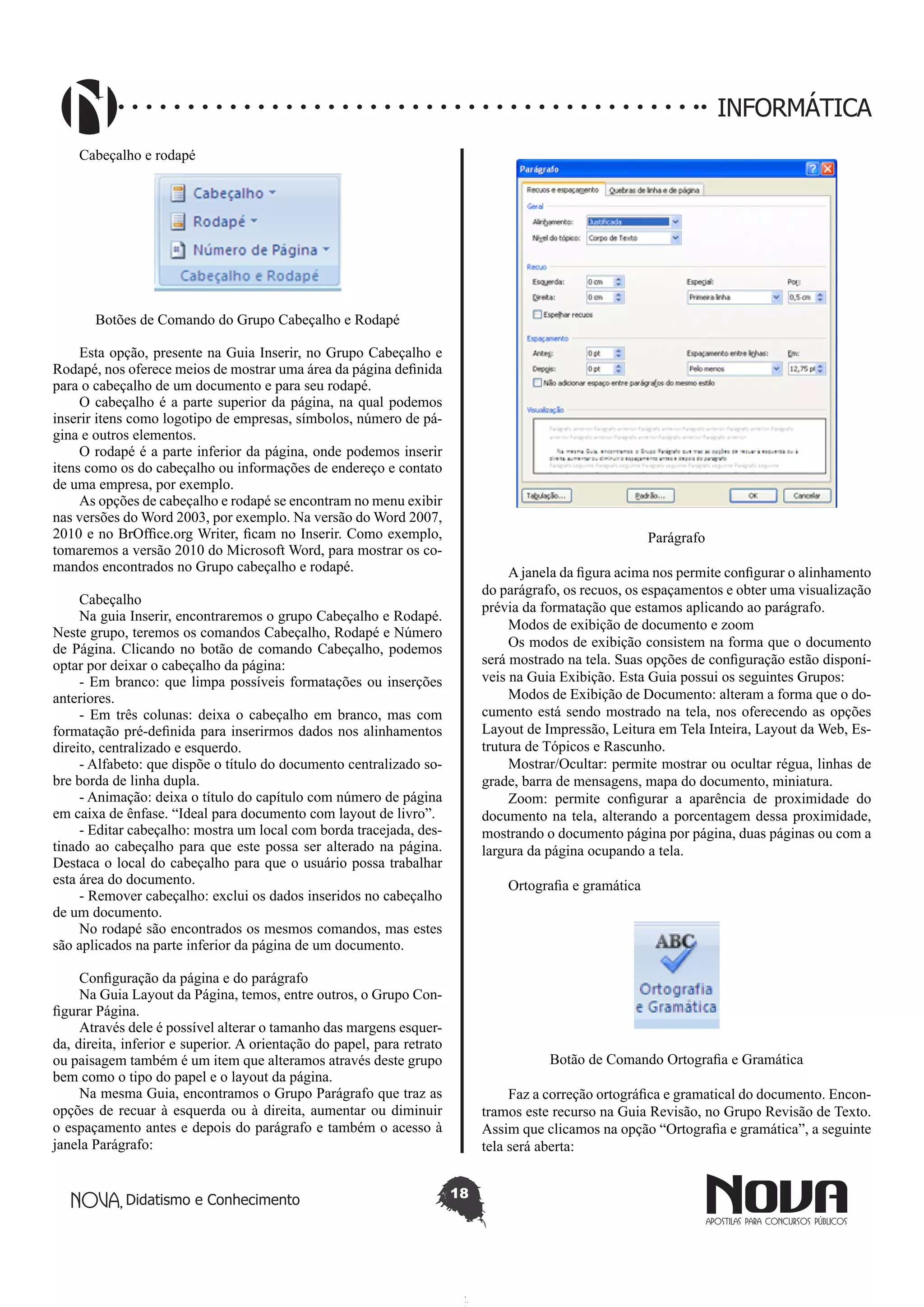 Didatismo e Conhecimento 18
INFORMÁTICA
Cabeçalho e rodapé
Botões de Comando do Grupo Cabeçalho e Rodapé
Esta opção, presente na Guia Inserir, no Grupo Cabeçalho e
Rodapé, nos oferece meios de mostrar uma área da página definida
para o cabeçalho de um documento e para seu rodapé.
O cabeçalho é a parte superior da página, na qual podemos
inserir itens como logotipo de empresas, símbolos, número de pá-
gina e outros elementos.
O rodapé é a parte inferior da página, onde podemos inserir
itens como os do cabeçalho ou informações de endereço e contato
de uma empresa, por exemplo.
As opções de cabeçalho e rodapé se encontram no menu exibir
nas versões do Word 2003, por exemplo. Na versão do Word 2007,
2010 e no BrOffice.org Writer, ficam no Inserir. Como exemplo,
tomaremos a versão 2010 do Microsoft Word, para mostrar os co-
mandos encontrados no Grupo cabeçalho e rodapé.
Cabeçalho
Na guia Inserir, encontraremos o grupo Cabeçalho e Rodapé.
Neste grupo, teremos os comandos Cabeçalho, Rodapé e Número
de Página. Clicando no botão de comando Cabeçalho, podemos
optar por deixar o cabeçalho da página:
- Em branco: que limpa possíveis formatações ou inserções
anteriores.
- Em três colunas: deixa o cabeçalho em branco, mas com
formatação pré-definida para inserirmos dados nos alinhamentos
direito, centralizado e esquerdo.
- Alfabeto: que dispõe o título do documento centralizado so-
bre borda de linha dupla.
- Animação: deixa o título do capítulo com número de página
em caixa de ênfase. “Ideal para documento com layout de livro”.
- Editar cabeçalho: mostra um local com borda tracejada, des-
tinado ao cabeçalho para que este possa ser alterado na página.
Destaca o local do cabeçalho para que o usuário possa trabalhar
esta área do documento.
- Remover cabeçalho: exclui os dados inseridos no cabeçalho
de um documento.
No rodapé são encontrados os mesmos comandos, mas estes
são aplicados na parte inferior da página de um documento.
Configuração da página e do parágrafo
Na Guia Layout da Página, temos, entre outros, o Grupo Con-
figurar Página.
Através dele é possível alterar o tamanho das margens esquer-
da, direita, inferior e superior. A orientação do papel, para retrato
ou paisagem também é um item que alteramos através deste grupo
bem como o tipo do papel e o layout da página.
Na mesma Guia, encontramos o Grupo Parágrafo que traz as
opções de recuar à esquerda ou à direita, aumentar ou diminuir
o espaçamento antes e depois do parágrafo e também o acesso à
janela Parágrafo:
Parágrafo
A janela da figura acima nos permite configurar o alinhamento
do parágrafo, os recuos, os espaçamentos e obter uma visualização
prévia da formatação que estamos aplicando ao parágrafo.
Modos de exibição de documento e zoom
Os modos de exibição consistem na forma que o documento
será mostrado na tela. Suas opções de configuração estão disponí-
veis na Guia Exibição. Esta Guia possui os seguintes Grupos:
Modos de Exibição de Documento: alteram a forma que o do-
cumento está sendo mostrado na tela, nos oferecendo as opções
Layout de Impressão, Leitura em Tela Inteira, Layout da Web, Es-
trutura de Tópicos e Rascunho.
Mostrar/Ocultar: permite mostrar ou ocultar régua, linhas de
grade, barra de mensagens, mapa do documento, miniatura.
Zoom: permite configurar a aparência de proximidade do
documento na tela, alterando a porcentagem dessa proximidade,
mostrando o documento página por página, duas páginas ou com a
largura da página ocupando a tela.
Ortografia e gramática
Botão de Comando Ortografia e Gramática
Faz a correção ortográfica e gramatical do documento. Encon-
tramos este recurso na Guia Revisão, no Grupo Revisão de Texto.
Assim que clicamos na opção “Ortografia e gramática”, a seguinte
tela será aberta:
 