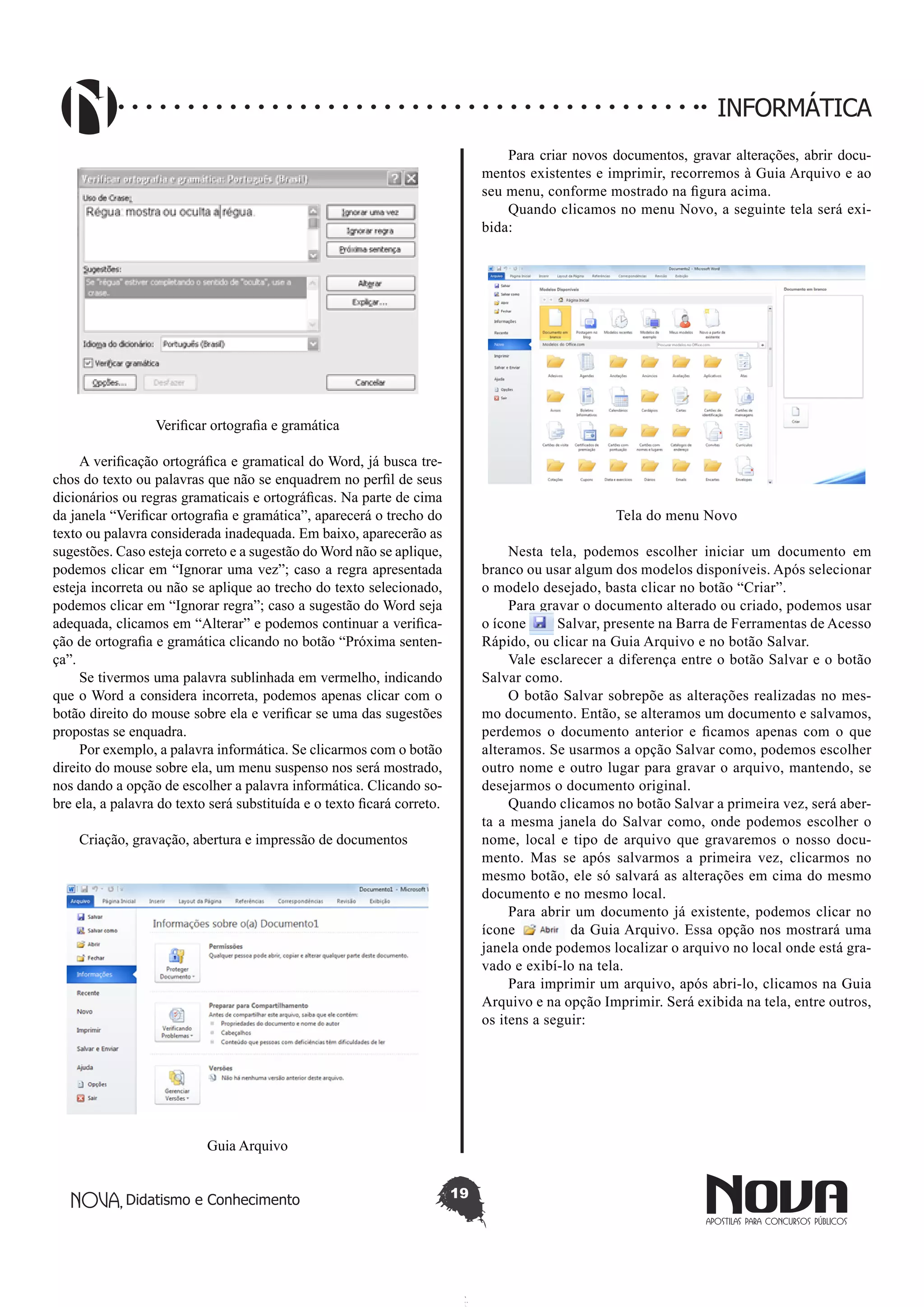 Didatismo e Conhecimento 19
INFORMÁTICA
Verificar ortografia e gramática
A verificação ortográfica e gramatical do Word, já busca tre-
chos do texto ou palavras que não se enquadrem no perfil de seus
dicionários ou regras gramaticais e ortográficas. Na parte de cima
da janela “Verificar ortografia e gramática”, aparecerá o trecho do
texto ou palavra considerada inadequada. Em baixo, aparecerão as
sugestões. Caso esteja correto e a sugestão do Word não se aplique,
podemos clicar em “Ignorar uma vez”; caso a regra apresentada
esteja incorreta ou não se aplique ao trecho do texto selecionado,
podemos clicar em “Ignorar regra”; caso a sugestão do Word seja
adequada, clicamos em “Alterar” e podemos continuar a verifica-
ção de ortografia e gramática clicando no botão “Próxima senten-
ça”.
Se tivermos uma palavra sublinhada em vermelho, indicando
que o Word a considera incorreta, podemos apenas clicar com o
botão direito do mouse sobre ela e verificar se uma das sugestões
propostas se enquadra.
Por exemplo, a palavra informática. Se clicarmos com o botão
direito do mouse sobre ela, um menu suspenso nos será mostrado,
nos dando a opção de escolher a palavra informática. Clicando so-
bre ela, a palavra do texto será substituída e o texto ficará correto.
Criação, gravação, abertura e impressão de documentos
Guia Arquivo
Para criar novos documentos, gravar alterações, abrir docu-
mentos existentes e imprimir, recorremos à Guia Arquivo e ao
seu menu, conforme mostrado na figura acima.
Quando clicamos no menu Novo, a seguinte tela será exi-
bida:
Tela do menu Novo
Nesta tela, podemos escolher iniciar um documento em
branco ou usar algum dos modelos disponíveis. Após selecionar
o modelo desejado, basta clicar no botão “Criar”.
Para gravar o documento alterado ou criado, podemos usar
o ícone Salvar, presente na Barra de Ferramentas de Acesso
Rápido, ou clicar na Guia Arquivo e no botão Salvar.
Vale esclarecer a diferença entre o botão Salvar e o botão
Salvar como.
O botão Salvar sobrepõe as alterações realizadas no mes-
mo documento. Então, se alteramos um documento e salvamos,
perdemos o documento anterior e ficamos apenas com o que
alteramos. Se usarmos a opção Salvar como, podemos escolher
outro nome e outro lugar para gravar o arquivo, mantendo, se
desejarmos o documento original.
Quando clicamos no botão Salvar a primeira vez, será aber-
ta a mesma janela do Salvar como, onde podemos escolher o
nome, local e tipo de arquivo que gravaremos o nosso docu-
mento. Mas se após salvarmos a primeira vez, clicarmos no
mesmo botão, ele só salvará as alterações em cima do mesmo
documento e no mesmo local.
Para abrir um documento já existente, podemos clicar no
ícone da Guia Arquivo. Essa opção nos mostrará uma
janela onde podemos localizar o arquivo no local onde está gra-
vado e exibí-lo na tela.
Para imprimir um arquivo, após abri-lo, clicamos na Guia
Arquivo e na opção Imprimir. Será exibida na tela, entre outros,
os itens a seguir:
 