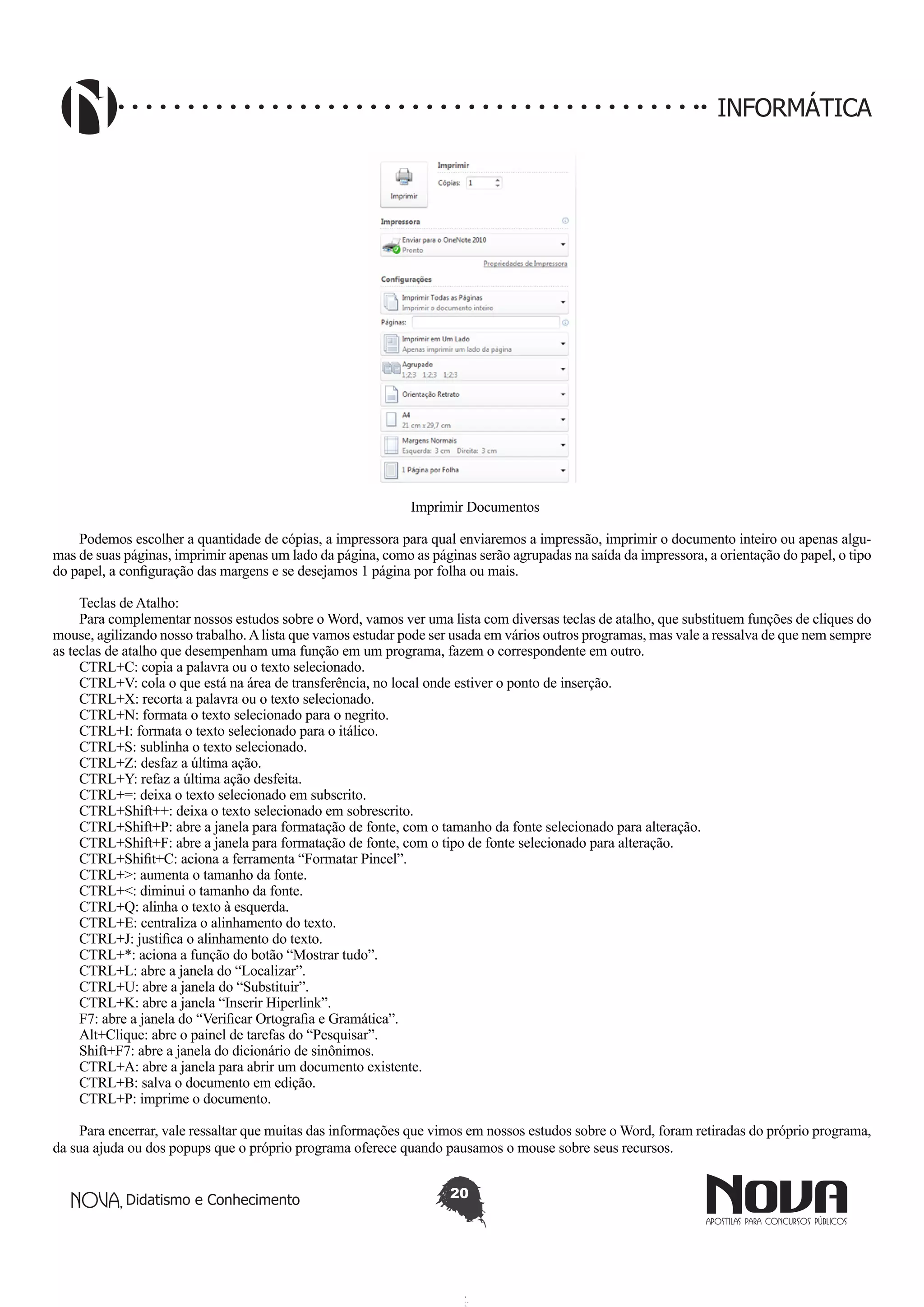 Didatismo e Conhecimento 20
INFORMÁTICA
Imprimir Documentos
Podemos escolher a quantidade de cópias, a impressora para qual enviaremos a impressão, imprimir o documento inteiro ou apenas algu-
mas de suas páginas, imprimir apenas um lado da página, como as páginas serão agrupadas na saída da impressora, a orientação do papel, o tipo
do papel, a configuração das margens e se desejamos 1 página por folha ou mais.
Teclas de Atalho:
Para complementar nossos estudos sobre o Word, vamos ver uma lista com diversas teclas de atalho, que substituem funções de cliques do
mouse, agilizando nosso trabalho.Alista que vamos estudar pode ser usada em vários outros programas, mas vale a ressalva de que nem sempre
as teclas de atalho que desempenham uma função em um programa, fazem o correspondente em outro.
CTRL+C: copia a palavra ou o texto selecionado.
CTRL+V: cola o que está na área de transferência, no local onde estiver o ponto de inserção.
CTRL+X: recorta a palavra ou o texto selecionado.
CTRL+N: formata o texto selecionado para o negrito.
CTRL+I: formata o texto selecionado para o itálico.
CTRL+S: sublinha o texto selecionado.
CTRL+Z: desfaz a última ação.
CTRL+Y: refaz a última ação desfeita.
CTRL+=: deixa o texto selecionado em subscrito.
CTRL+Shift++: deixa o texto selecionado em sobrescrito.
CTRL+Shift+P: abre a janela para formatação de fonte, com o tamanho da fonte selecionado para alteração.
CTRL+Shift+F: abre a janela para formatação de fonte, com o tipo de fonte selecionado para alteração.
CTRL+Shifit+C: aciona a ferramenta “Formatar Pincel”.
CTRL+>: aumenta o tamanho da fonte.
CTRL+<: diminui o tamanho da fonte.
CTRL+Q: alinha o texto à esquerda.
CTRL+E: centraliza o alinhamento do texto.
CTRL+J: justifica o alinhamento do texto.
CTRL+*: aciona a função do botão “Mostrar tudo”.
CTRL+L: abre a janela do “Localizar”.
CTRL+U: abre a janela do “Substituir”.
CTRL+K: abre a janela “Inserir Hiperlink”.
F7: abre a janela do “Verificar Ortografia e Gramática”.
Alt+Clique: abre o painel de tarefas do “Pesquisar”.
Shift+F7: abre a janela do dicionário de sinônimos.
CTRL+A: abre a janela para abrir um documento existente.
CTRL+B: salva o documento em edição.
CTRL+P: imprime o documento.
Para encerrar, vale ressaltar que muitas das informações que vimos em nossos estudos sobre o Word, foram retiradas do próprio programa,
da sua ajuda ou dos popups que o próprio programa oferece quando pausamos o mouse sobre seus recursos.
 