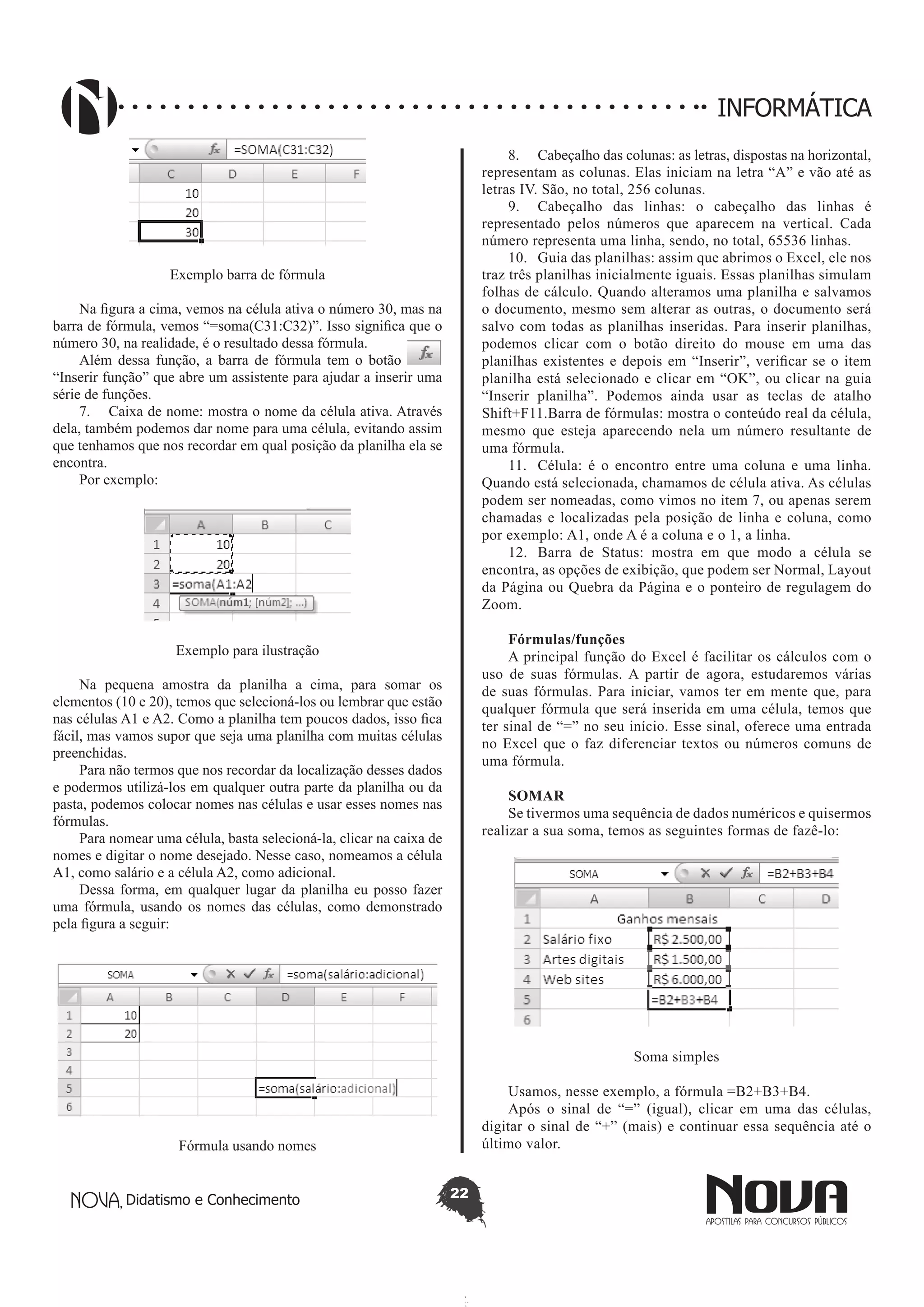 Didatismo e Conhecimento 22
INFORMÁTICA
Exemplo barra de fórmula
Na figura a cima, vemos na célula ativa o número 30, mas na
barra de fórmula, vemos “=soma(C31:C32)”. Isso significa que o
número 30, na realidade, é o resultado dessa fórmula.
Além dessa função, a barra de fórmula tem o botão
“Inserir função” que abre um assistente para ajudar a inserir uma
série de funções.
7.	 Caixa de nome: mostra o nome da célula ativa. Através
dela, também podemos dar nome para uma célula, evitando assim
que tenhamos que nos recordar em qual posição da planilha ela se
encontra.
Por exemplo:
Exemplo para ilustração
Na pequena amostra da planilha a cima, para somar os
elementos (10 e 20), temos que selecioná-los ou lembrar que estão
nas células A1 e A2. Como a planilha tem poucos dados, isso fica
fácil, mas vamos supor que seja uma planilha com muitas células
preenchidas.
Para não termos que nos recordar da localização desses dados
e podermos utilizá-los em qualquer outra parte da planilha ou da
pasta, podemos colocar nomes nas células e usar esses nomes nas
fórmulas.
Para nomear uma célula, basta selecioná-la, clicar na caixa de
nomes e digitar o nome desejado. Nesse caso, nomeamos a célula
A1, como salário e a célula A2, como adicional.
Dessa forma, em qualquer lugar da planilha eu posso fazer
uma fórmula, usando os nomes das células, como demonstrado
pela figura a seguir:
Fórmula usando nomes
8.	 Cabeçalho das colunas: as letras, dispostas na horizontal,
representam as colunas. Elas iniciam na letra “A” e vão até as
letras IV. São, no total, 256 colunas.
9.	 Cabeçalho das linhas: o cabeçalho das linhas é
representado pelos números que aparecem na vertical. Cada
número representa uma linha, sendo, no total, 65536 linhas.
10.	 Guia das planilhas: assim que abrimos o Excel, ele nos
traz três planilhas inicialmente iguais. Essas planilhas simulam
folhas de cálculo. Quando alteramos uma planilha e salvamos
o documento, mesmo sem alterar as outras, o documento será
salvo com todas as planilhas inseridas. Para inserir planilhas,
podemos clicar com o botão direito do mouse em uma das
planilhas existentes e depois em “Inserir”, verificar se o item
planilha está selecionado e clicar em “OK”, ou clicar na guia
“Inserir planilha”. Podemos ainda usar as teclas de atalho
Shift+F11.Barra de fórmulas: mostra o conteúdo real da célula,
mesmo que esteja aparecendo nela um número resultante de
uma fórmula.
11.	 Célula: é o encontro entre uma coluna e uma linha.
Quando está selecionada, chamamos de célula ativa. As células
podem ser nomeadas, como vimos no item 7, ou apenas serem
chamadas e localizadas pela posição de linha e coluna, como
por exemplo: A1, onde A é a coluna e o 1, a linha.
12.	 Barra de Status: mostra em que modo a célula se
encontra, as opções de exibição, que podem ser Normal, Layout
da Página ou Quebra da Página e o ponteiro de regulagem do
Zoom.
Fórmulas/funções
A principal função do Excel é facilitar os cálculos com o
uso de suas fórmulas. A partir de agora, estudaremos várias
de suas fórmulas. Para iniciar, vamos ter em mente que, para
qualquer fórmula que será inserida em uma célula, temos que
ter sinal de “=” no seu início. Esse sinal, oferece uma entrada
no Excel que o faz diferenciar textos ou números comuns de
uma fórmula.
SOMAR
Se tivermos uma sequência de dados numéricos e quisermos
realizar a sua soma, temos as seguintes formas de fazê-lo:
Soma simples
Usamos, nesse exemplo, a fórmula =B2+B3+B4.
Após o sinal de “=” (igual), clicar em uma das células,
digitar o sinal de “+” (mais) e continuar essa sequência até o
último valor.
 