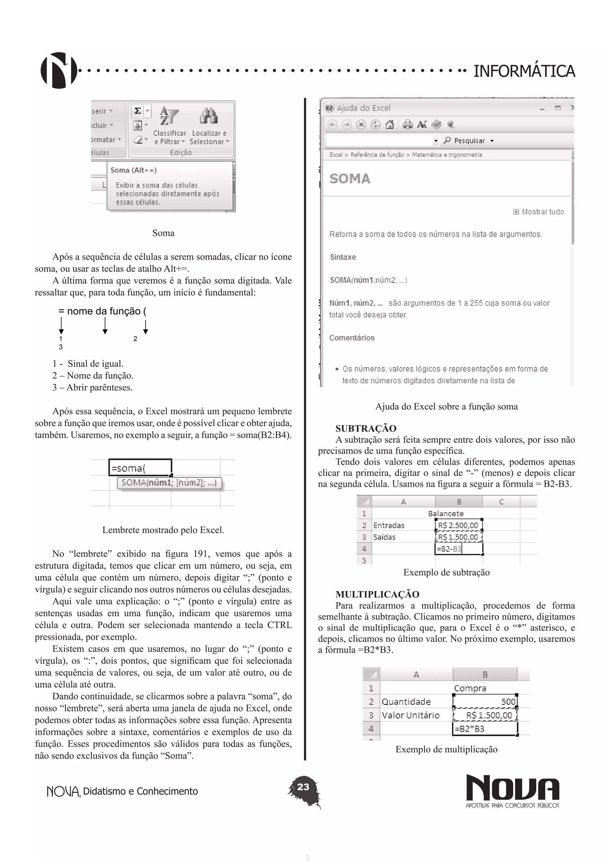 Didatismo e Conhecimento 23
INFORMÁTICA
Soma
Após a sequência de células a serem somadas, clicar no ícone
soma, ou usar as teclas de atalho Alt+=.
A última forma que veremos é a função soma digitada. Vale
ressaltar que, para toda função, um início é fundamental:
1 2
3
= nome da função (
1 - Sinal de igual.
2 – Nome da função.
3 – Abrir parênteses.
Após essa sequência, o Excel mostrará um pequeno lembrete
sobre a função que iremos usar, onde é possível clicar e obter ajuda,
também. Usaremos, no exemplo a seguir, a função = soma(B2:B4).
Lembrete mostrado pelo Excel.
No “lembrete” exibido na figura 191, vemos que após a
estrutura digitada, temos que clicar em um número, ou seja, em
uma célula que contém um número, depois digitar “;” (ponto e
vírgula) e seguir clicando nos outros números ou células desejadas.
Aqui vale uma explicação: o “;” (ponto e vírgula) entre as
sentenças usadas em uma função, indicam que usaremos uma
célula e outra. Podem ser selecionada mantendo a tecla CTRL
pressionada, por exemplo.
Existem casos em que usaremos, no lugar do “;” (ponto e
vírgula), os “:”, dois pontos, que significam que foi selecionada
uma sequência de valores, ou seja, de um valor até outro, ou de
uma célula até outra.
Dando continuidade, se clicarmos sobre a palavra “soma”, do
nosso “lembrete”, será aberta uma janela de ajuda no Excel, onde
podemos obter todas as informações sobre essa função. Apresenta
informações sobre a sintaxe, comentários e exemplos de uso da
função. Esses procedimentos são válidos para todas as funções,
não sendo exclusivos da função “Soma”.
Ajuda do Excel sobre a função soma
SUBTRAÇÃO
A subtração será feita sempre entre dois valores, por isso não
precisamos de uma função específica.
Tendo dois valores em células diferentes, podemos apenas
clicar na primeira, digitar o sinal de “-” (menos) e depois clicar
na segunda célula. Usamos na figura a seguir a fórmula = B2-B3.
Exemplo de subtração
MULTIPLICAÇÃO
Para realizarmos a multiplicação, procedemos de forma
semelhante à subtração. Clicamos no primeiro número, digitamos
o sinal de multiplicação que, para o Excel é o “*” asterisco, e
depois, clicamos no último valor. No próximo exemplo, usaremos
a fórmula =B2*B3.
Exemplo de multiplicação
 
