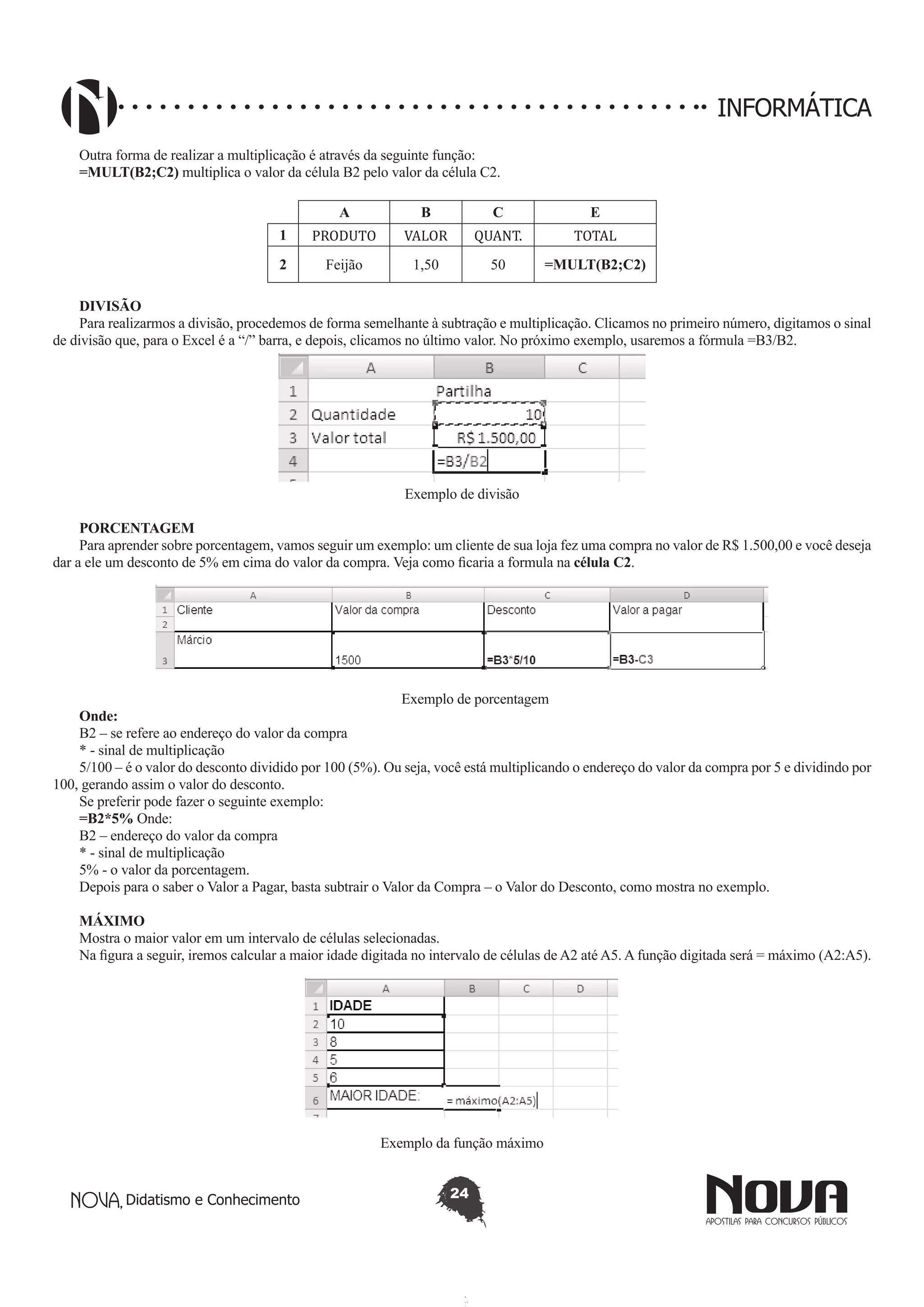 Didatismo e Conhecimento 24
INFORMÁTICA
Outra forma de realizar a multiplicação é através da seguinte função:
=MULT(B2;C2) multiplica o valor da célula B2 pelo valor da célula C2.
A B C E
1 PRODUTO VALOR QUANT. TOTAL
2 Feijão 1,50 50 =MULT(B2;C2)
DIVISÃO
Para realizarmos a divisão, procedemos de forma semelhante à subtração e multiplicação. Clicamos no primeiro número, digitamos o sinal
de divisão que, para o Excel é a “/” barra, e depois, clicamos no último valor. No próximo exemplo, usaremos a fórmula =B3/B2.
Exemplo de divisão
PORCENTAGEM
Para aprender sobre porcentagem, vamos seguir um exemplo: um cliente de sua loja fez uma compra no valor de R$ 1.500,00 e você deseja
dar a ele um desconto de 5% em cima do valor da compra. Veja como ficaria a formula na célula C2.
Exemplo de porcentagem
Onde:
B2 – se refere ao endereço do valor da compra
* - sinal de multiplicação
5/100 – é o valor do desconto dividido por 100 (5%). Ou seja, você está multiplicando o endereço do valor da compra por 5 e dividindo por
100, gerando assim o valor do desconto.
Se preferir pode fazer o seguinte exemplo:
=B2*5% Onde:
B2 – endereço do valor da compra
* - sinal de multiplicação
5% - o valor da porcentagem.
Depois para o saber o Valor a Pagar, basta subtrair o Valor da Compra – o Valor do Desconto, como mostra no exemplo.
MÁXIMO
Mostra o maior valor em um intervalo de células selecionadas.
Na figura a seguir, iremos calcular a maior idade digitada no intervalo de células de A2 até A5. A função digitada será = máximo (A2:A5).
Exemplo da função máximo
 