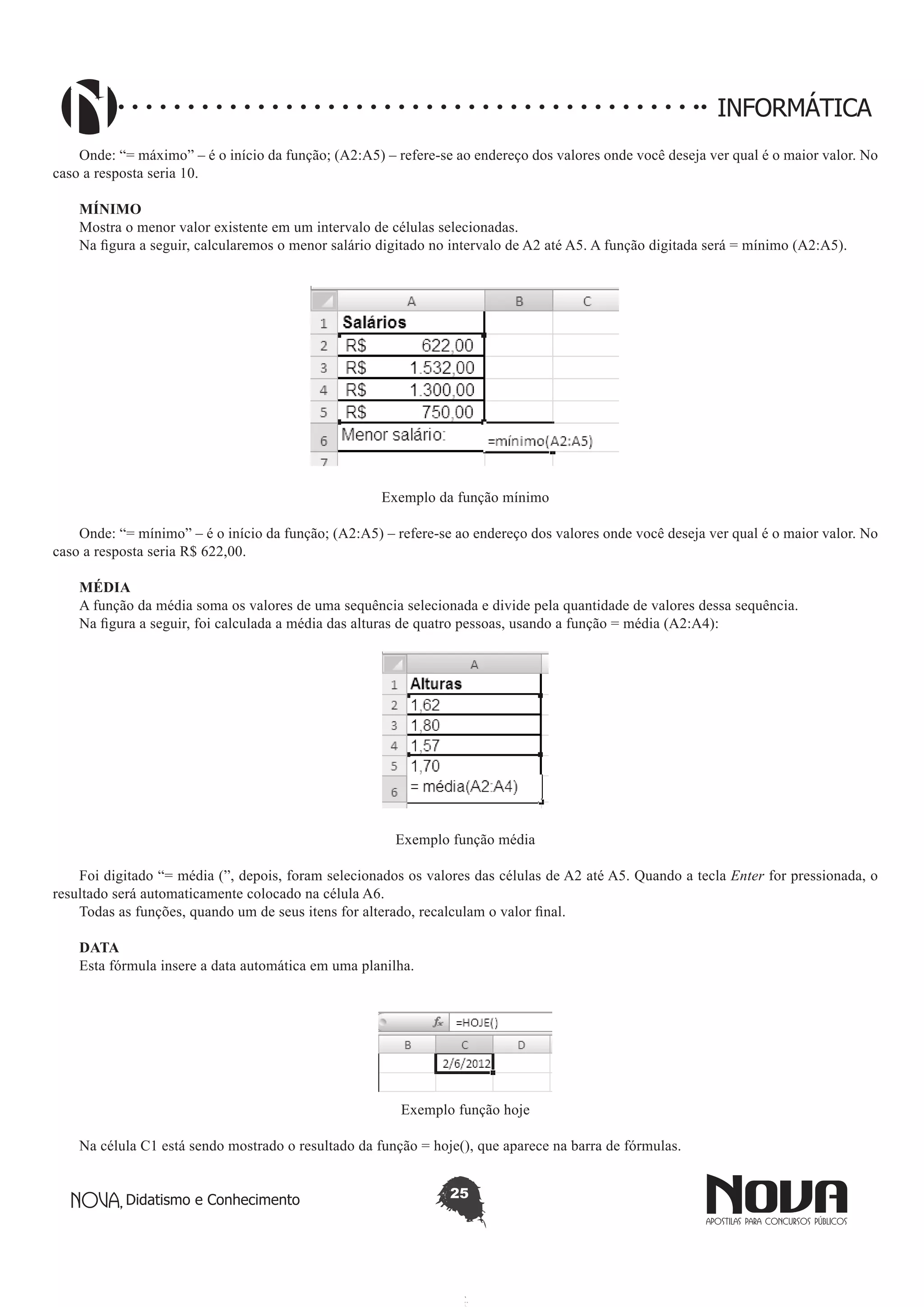 Didatismo e Conhecimento 25
INFORMÁTICA
Onde: “= máximo” – é o início da função; (A2:A5) – refere-se ao endereço dos valores onde você deseja ver qual é o maior valor. No
caso a resposta seria 10.
MÍNIMO
Mostra o menor valor existente em um intervalo de células selecionadas.
Na figura a seguir, calcularemos o menor salário digitado no intervalo de A2 até A5. A função digitada será = mínimo (A2:A5).
Exemplo da função mínimo
Onde: “= mínimo” – é o início da função; (A2:A5) – refere-se ao endereço dos valores onde você deseja ver qual é o maior valor. No
caso a resposta seria R$ 622,00.
MÉDIA
A função da média soma os valores de uma sequência selecionada e divide pela quantidade de valores dessa sequência.
Na figura a seguir, foi calculada a média das alturas de quatro pessoas, usando a função = média (A2:A4):
Exemplo função média
Foi digitado “= média (”, depois, foram selecionados os valores das células de A2 até A5. Quando a tecla Enter for pressionada, o
resultado será automaticamente colocado na célula A6.
Todas as funções, quando um de seus itens for alterado, recalculam o valor final.
DATA
Esta fórmula insere a data automática em uma planilha.
Exemplo função hoje
Na célula C1 está sendo mostrado o resultado da função = hoje(), que aparece na barra de fórmulas.
 