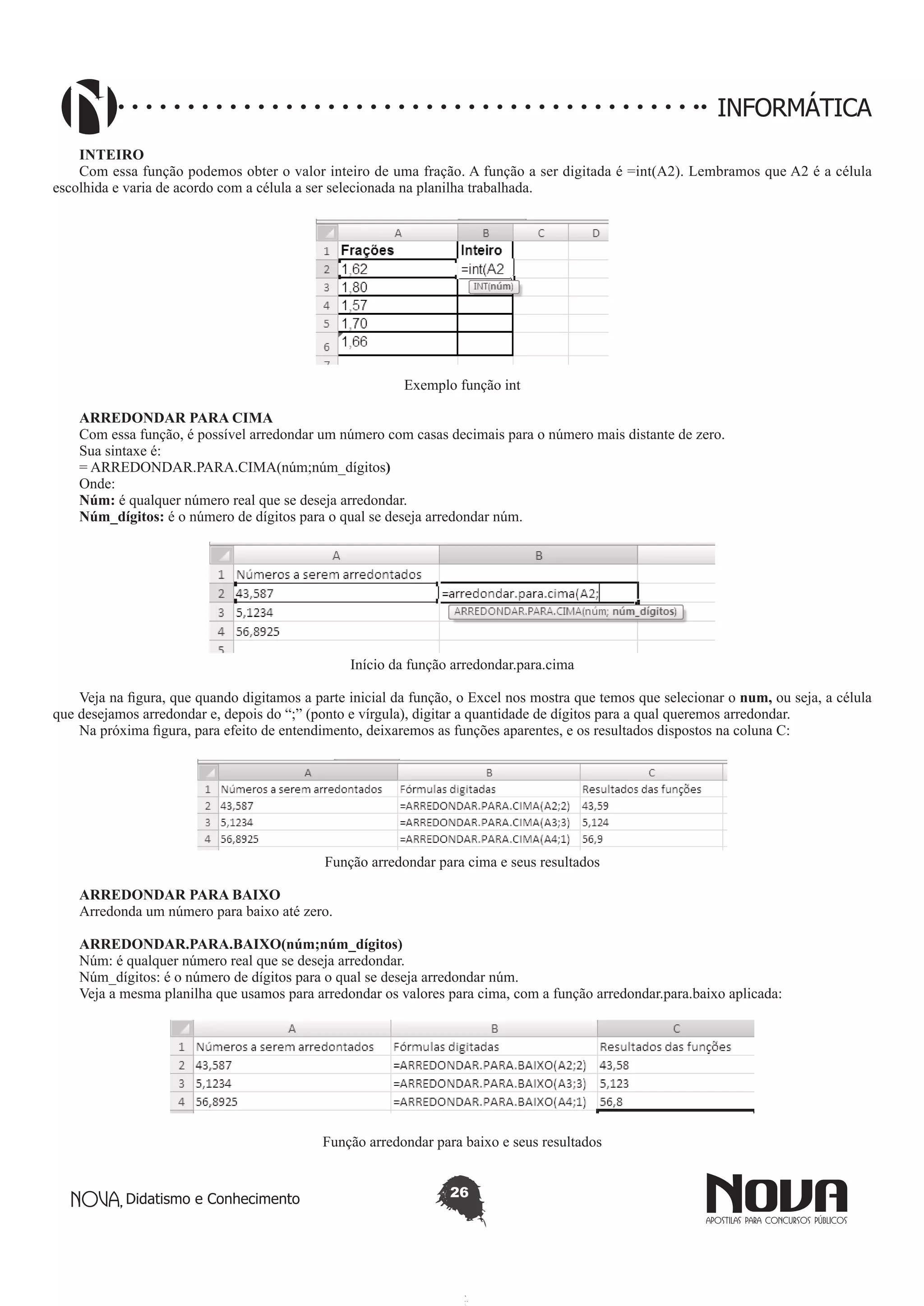 Didatismo e Conhecimento 26
INFORMÁTICA
INTEIRO
Com essa função podemos obter o valor inteiro de uma fração. A função a ser digitada é =int(A2). Lembramos que A2 é a célula
escolhida e varia de acordo com a célula a ser selecionada na planilha trabalhada.
Exemplo função int
ARREDONDAR PARA CIMA
Com essa função, é possível arredondar um número com casas decimais para o número mais distante de zero.
Sua sintaxe é:
= ARREDONDAR.PARA.CIMA(núm;núm_dígitos)
Onde:
Núm: é qualquer número real que se deseja arredondar.
Núm_dígitos: é o número de dígitos para o qual se deseja arredondar núm.
Início da função arredondar.para.cima
Veja na figura, que quando digitamos a parte inicial da função, o Excel nos mostra que temos que selecionar o num, ou seja, a célula
que desejamos arredondar e, depois do “;” (ponto e vírgula), digitar a quantidade de dígitos para a qual queremos arredondar.
Na próxima figura, para efeito de entendimento, deixaremos as funções aparentes, e os resultados dispostos na coluna C:
Função arredondar para cima e seus resultados
ARREDONDAR PARA BAIXO
Arredonda um número para baixo até zero.
ARREDONDAR.PARA.BAIXO(núm;núm_dígitos)
Núm: é qualquer número real que se deseja arredondar.
Núm_dígitos: é o número de dígitos para o qual se deseja arredondar núm.
Veja a mesma planilha que usamos para arredondar os valores para cima, com a função arredondar.para.baixo aplicada:	
Função arredondar para baixo e seus resultados
 