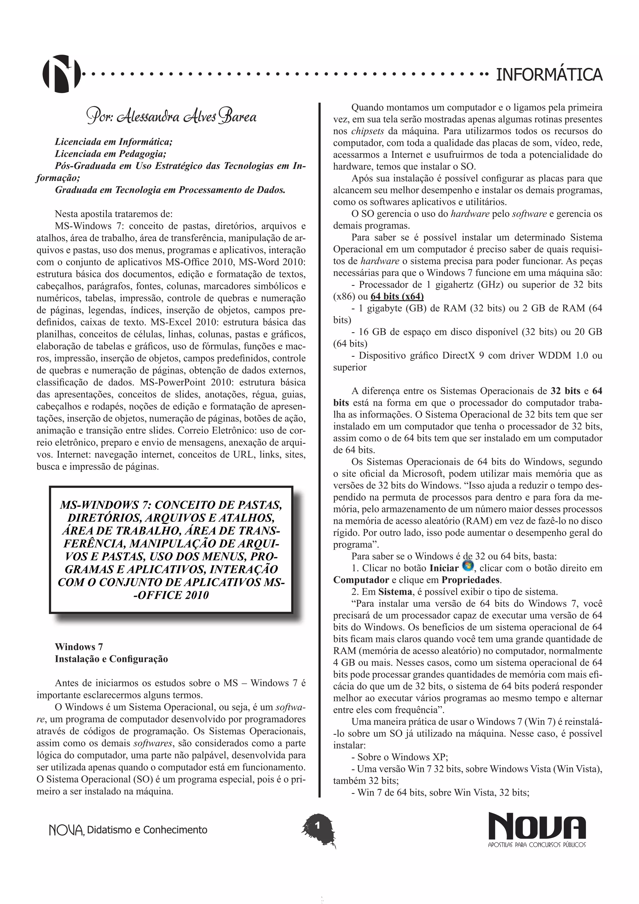 Didatismo e Conhecimento 1
INFORMÁTICA
Por: Alessandra Alves Barea
Licenciada em Informática;
Licenciada em Pedagogia;
Pós-Graduada em Uso Estratégico das Tecnologias em In-
formação;
Graduada em Tecnologia em Processamento de Dados.
Nesta apostila trataremos de:
MS-Windows 7: conceito de pastas, diretórios, arquivos e
atalhos, área de trabalho, área de transferência, manipulação de ar-
quivos e pastas, uso dos menus, programas e aplicativos, interação
com o conjunto de aplicativos MS-Office 2010, MS-Word 2010:
estrutura básica dos documentos, edição e formatação de textos,
cabeçalhos, parágrafos, fontes, colunas, marcadores simbólicos e
numéricos, tabelas, impressão, controle de quebras e numeração
de páginas, legendas, índices, inserção de objetos, campos pre-
definidos, caixas de texto. MS-Excel 2010: estrutura básica das
planilhas, conceitos de células, linhas, colunas, pastas e gráficos,
elaboração de tabelas e gráficos, uso de fórmulas, funções e mac-
ros, impressão, inserção de objetos, campos predefinidos, controle
de quebras e numeração de páginas, obtenção de dados externos,
classificação de dados. MS-PowerPoint 2010: estrutura básica
das apresentações, conceitos de slides, anotações, régua, guias,
cabeçalhos e rodapés, noções de edição e formatação de apresen-
tações, inserção de objetos, numeração de páginas, botões de ação,
animação e transição entre slides. Correio Eletrônico: uso de cor-
reio eletrônico, preparo e envio de mensagens, anexação de arqui-
vos. Internet: navegação internet, conceitos de URL, links, sites,
busca e impressão de páginas.
MS-WINDOWS 7: CONCEITO DE PASTAS,
DIRETÓRIOS, ARQUIVOS E ATALHOS,
ÁREA DE TRABALHO, ÁREA DE TRANS-
FERÊNCIA, MANIPULAÇÃO DE ARQUI-
VOS E PASTAS, USO DOS MENUS, PRO-
GRAMAS E APLICATIVOS, INTERAÇÃO
COM O CONJUNTO DE APLICATIVOS MS-
-OFFICE 2010
Windows 7
Instalação e Configuração
Antes de iniciarmos os estudos sobre o MS – Windows 7 é
importante esclarecermos alguns termos.
O Windows é um Sistema Operacional, ou seja, é um softwa-
re, um programa de computador desenvolvido por programadores
através de códigos de programação. Os Sistemas Operacionais,
assim como os demais softwares, são considerados como a parte
lógica do computador, uma parte não palpável, desenvolvida para
ser utilizada apenas quando o computador está em funcionamento.
O Sistema Operacional (SO) é um programa especial, pois é o pri-
meiro a ser instalado na máquina.
Quando montamos um computador e o ligamos pela primeira
vez, em sua tela serão mostradas apenas algumas rotinas presentes
nos chipsets da máquina. Para utilizarmos todos os recursos do
computador, com toda a qualidade das placas de som, vídeo, rede,
acessarmos a Internet e usufruirmos de toda a potencialidade do
hardware, temos que instalar o SO.
Após sua instalação é possível configurar as placas para que
alcancem seu melhor desempenho e instalar os demais programas,
como os softwares aplicativos e utilitários.
O SO gerencia o uso do hardware pelo software e gerencia os
demais programas.
Para saber se é possível instalar um determinado Sistema
Operacional em um computador é preciso saber de quais requisi-
tos de hardware o sistema precisa para poder funcionar. As peças
necessárias para que o Windows 7 funcione em uma máquina são:
- Processador de 1 gigahertz (GHz) ou superior de 32 bits
(x86) ou 64 bits (x64)
- 1 gigabyte (GB) de RAM (32 bits) ou 2 GB de RAM (64
bits)
- 16 GB de espaço em disco disponível (32 bits) ou 20 GB
(64 bits)
- Dispositivo gráfico DirectX 9 com driver WDDM 1.0 ou
superior
A diferença entre os Sistemas Operacionais de 32 bits e 64
bits está na forma em que o processador do computador traba-
lha as informações. O Sistema Operacional de 32 bits tem que ser
instalado em um computador que tenha o processador de 32 bits,
assim como o de 64 bits tem que ser instalado em um computador
de 64 bits.
Os Sistemas Operacionais de 64 bits do Windows, segundo
o site oficial da Microsoft, podem utilizar mais memória que as
versões de 32 bits do Windows. “Isso ajuda a reduzir o tempo des-
pendido na permuta de processos para dentro e para fora da me-
mória, pelo armazenamento de um número maior desses processos
na memória de acesso aleatório (RAM) em vez de fazê-lo no disco
rígido. Por outro lado, isso pode aumentar o desempenho geral do
programa”. 
Para saber se o Windows é de 32 ou 64 bits, basta:
1. Clicar no botão Iniciar , clicar com o botão direito em
Computador e clique em Propriedades.
2. Em Sistema, é possível exibir o tipo de sistema.
“Para instalar uma versão de 64 bits do  Windows 7, você
precisará de um processador capaz de executar uma versão de 64
bits do Windows. Os benefícios de um sistema operacional de 64
bits ficam mais claros quando você tem uma grande quantidade de
RAM (memória de acesso aleatório) no computador, normalmente
4 GB ou mais. Nesses casos, como um sistema operacional de 64
bits pode processar grandes quantidades de memória com mais efi-
cácia do que um de 32 bits, o sistema de 64 bits poderá responder
melhor ao executar vários programas ao mesmo tempo e alternar
entre eles com frequência”.
Uma maneira prática de usar o Windows 7 (Win 7) é reinstalá-
-lo sobre um SO já utilizado na máquina. Nesse caso, é possível
instalar:
- Sobre o Windows XP;
- Uma versão Win 7 32 bits, sobre Windows Vista (Win Vista),
também 32 bits;
- Win 7 de 64 bits, sobre Win Vista, 32 bits;
 