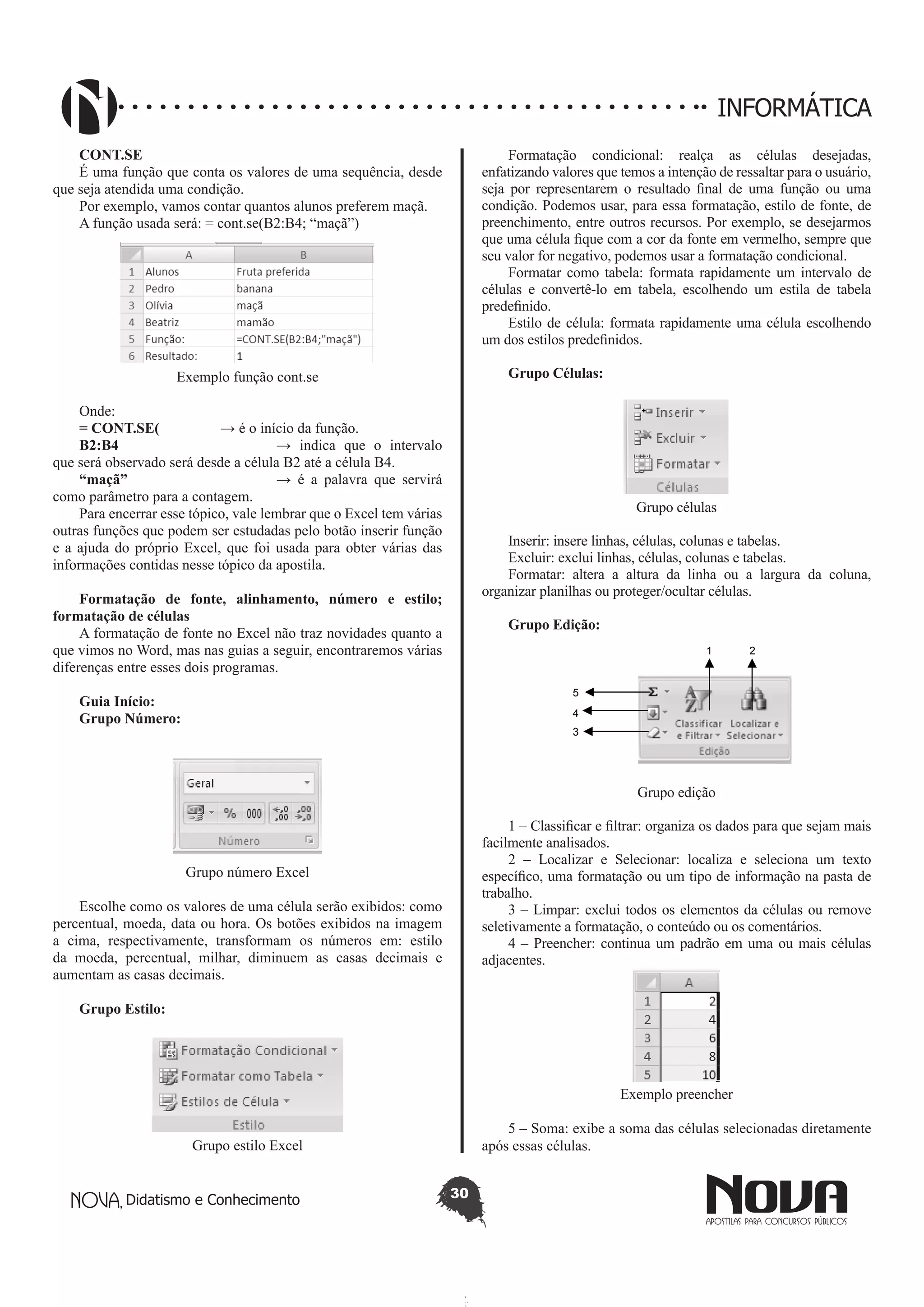Didatismo e Conhecimento 30
INFORMÁTICA
CONT.SE
É uma função que conta os valores de uma sequência, desde
que seja atendida uma condição.
Por exemplo, vamos contar quantos alunos preferem maçã.
A função usada será: = cont.se(B2:B4; “maçã”)
Exemplo função cont.se
Onde:
= CONT.SE(		 → é o início da função.
B2:B4 			 → indica que o intervalo
que será observado será desde a célula B2 até a célula B4.
“maçã”			 → é a palavra que servirá
como parâmetro para a contagem.
Para encerrar esse tópico, vale lembrar que o Excel tem várias
outras funções que podem ser estudadas pelo botão inserir função
e a ajuda do próprio Excel, que foi usada para obter várias das
informações contidas nesse tópico da apostila.
Formatação de fonte,  alinhamento, número e estilo;
formatação de células
A formatação de fonte no Excel não traz novidades quanto a
que vimos no Word, mas nas guias a seguir, encontraremos várias
diferenças entre esses dois programas.
Guia Início:
Grupo Número:
Grupo número Excel
Escolhe como os valores de uma célula serão exibidos: como
percentual, moeda, data ou hora. Os botões exibidos na imagem
a cima, respectivamente, transformam os números em: estilo
da moeda, percentual, milhar, diminuem as casas decimais e
aumentam as casas decimais.
Grupo Estilo:
	
Grupo estilo Excel
Formatação condicional: realça as células desejadas,
enfatizando valores que temos a intenção de ressaltar para o usuário,
seja por representarem o resultado final de uma função ou uma
condição. Podemos usar, para essa formatação, estilo de fonte, de
preenchimento, entre outros recursos. Por exemplo, se desejarmos
que uma célula fique com a cor da fonte em vermelho, sempre que
seu valor for negativo, podemos usar a formatação condicional.
Formatar como tabela: formata rapidamente um intervalo de
células e convertê-lo em tabela, escolhendo um estila de tabela
predefinido.
Estilo de célula: formata rapidamente uma célula escolhendo
um dos estilos predefinidos.
Grupo Células:
Grupo células
Inserir: insere linhas, células, colunas e tabelas.
Excluir: exclui linhas, células, colunas e tabelas.
Formatar: altera a altura da linha ou a largura da coluna,
organizar planilhas ou proteger/ocultar células.
Grupo Edição:
1 2
5
4
3
Grupo edição
1 – Classificar e filtrar: organiza os dados para que sejam mais
facilmente analisados.
2 – Localizar e Selecionar: localiza e seleciona um texto
específico, uma formatação ou um tipo de informação na pasta de
trabalho.
3 – Limpar: exclui todos os elementos da células ou remove
seletivamente a formatação, o conteúdo ou os comentários.
4 – Preencher: continua um padrão em uma ou mais células
adjacentes.
Exemplo preencher
5 – Soma: exibe a soma das células selecionadas diretamente
após essas células.
 