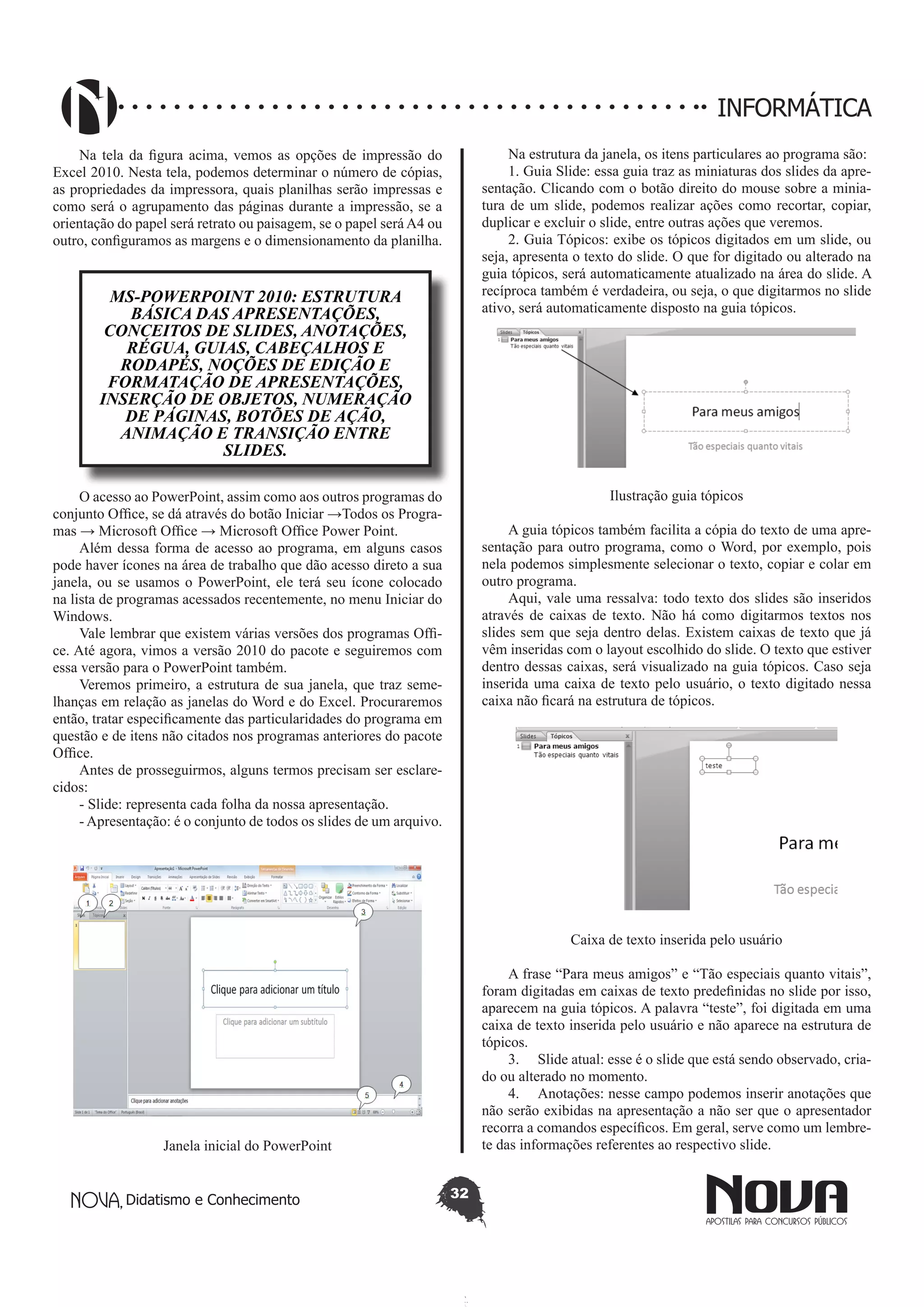 Didatismo e Conhecimento 32
INFORMÁTICA
Na tela da figura acima, vemos as opções de impressão do
Excel 2010. Nesta tela, podemos determinar o número de cópias,
as propriedades da impressora, quais planilhas serão impressas e
como será o agrupamento das páginas durante a impressão, se a
orientação do papel será retrato ou paisagem, se o papel será A4 ou
outro, configuramos as margens e o dimensionamento da planilha.
MS-POWERPOINT 2010: ESTRUTURA
BÁSICA DAS APRESENTAÇÕES,
CONCEITOS DE SLIDES, ANOTAÇÕES,
RÉGUA, GUIAS, CABEÇALHOS E
RODAPÉS, NOÇÕES DE EDIÇÃO E
FORMATAÇÃO DE APRESENTAÇÕES,
INSERÇÃO DE OBJETOS, NUMERAÇÃO
DE PÁGINAS, BOTÕES DE AÇÃO,
ANIMAÇÃO E TRANSIÇÃO ENTRE
SLIDES.
O acesso ao PowerPoint, assim como aos outros programas do
conjunto Office, se dá através do botão Iniciar →Todos os Progra-
mas → Microsoft Office → Microsoft Office Power Point.
Além dessa forma de acesso ao programa, em alguns casos
pode haver ícones na área de trabalho que dão acesso direto a sua
janela, ou se usamos o PowerPoint, ele terá seu ícone colocado
na lista de programas acessados recentemente, no menu Iniciar do
Windows.
Vale lembrar que existem várias versões dos programas Offi-
ce. Até agora, vimos a versão 2010 do pacote e seguiremos com
essa versão para o PowerPoint também.
Veremos primeiro, a estrutura de sua janela, que traz seme-
lhanças em relação as janelas do Word e do Excel. Procuraremos
então, tratar especificamente das particularidades do programa em
questão e de itens não citados nos programas anteriores do pacote
Office.
Antes de prosseguirmos, alguns termos precisam ser esclare-
cidos:
- Slide: representa cada folha da nossa apresentação.
- Apresentação: é o conjunto de todos os slides de um arquivo.
Janela inicial do PowerPoint
Na estrutura da janela, os itens particulares ao programa são:
1. Guia Slide: essa guia traz as miniaturas dos slides da apre-
sentação. Clicando com o botão direito do mouse sobre a minia-
tura de um slide, podemos realizar ações como recortar, copiar,
duplicar e excluir o slide, entre outras ações que veremos.
2. Guia Tópicos: exibe os tópicos digitados em um slide, ou
seja, apresenta o texto do slide. O que for digitado ou alterado na
guia tópicos, será automaticamente atualizado na área do slide. A
recíproca também é verdadeira, ou seja, o que digitarmos no slide
ativo, será automaticamente disposto na guia tópicos.
Ilustração guia tópicos
A guia tópicos também facilita a cópia do texto de uma apre-
sentação para outro programa, como o Word, por exemplo, pois
nela podemos simplesmente selecionar o texto, copiar e colar em
outro programa.
Aqui, vale uma ressalva: todo texto dos slides são inseridos
através de caixas de texto. Não há como digitarmos textos nos
slides sem que seja dentro delas. Existem caixas de texto que já
vêm inseridas com o layout escolhido do slide. O texto que estiver
dentro dessas caixas, será visualizado na guia tópicos. Caso seja
inserida uma caixa de texto pelo usuário, o texto digitado nessa
caixa não ficará na estrutura de tópicos.
Caixa de texto inserida pelo usuário
A frase “Para meus amigos” e “Tão especiais quanto vitais”,
foram digitadas em caixas de texto predefinidas no slide por isso,
aparecem na guia tópicos. A palavra “teste”, foi digitada em uma
caixa de texto inserida pelo usuário e não aparece na estrutura de
tópicos.
3.	 Slide atual: esse é o slide que está sendo observado, cria-
do ou alterado no momento.
4.	 Anotações: nesse campo podemos inserir anotações que
não serão exibidas na apresentação a não ser que o apresentador
recorra a comandos específicos. Em geral, serve como um lembre-
te das informações referentes ao respectivo slide.
 