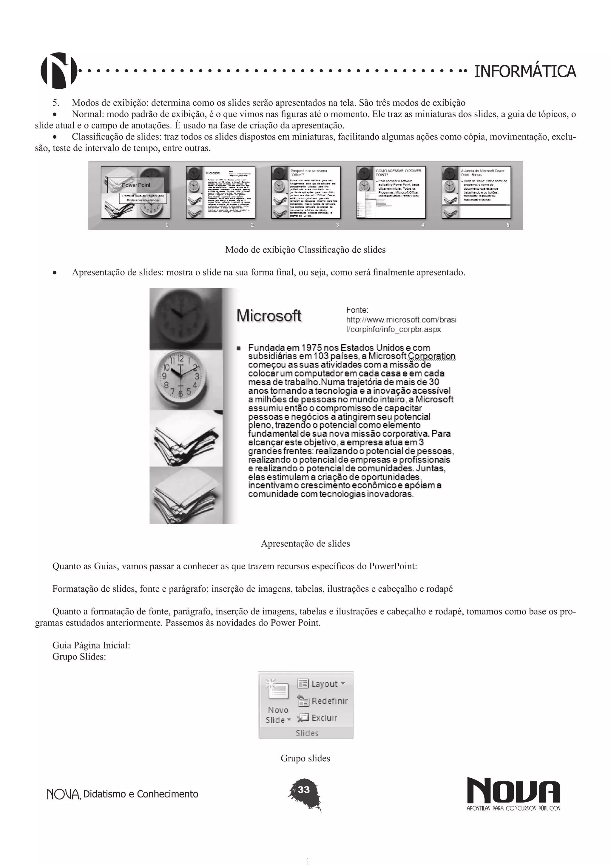 Didatismo e Conhecimento 33
INFORMÁTICA
5.	 Modos de exibição: determina como os slides serão apresentados na tela. São três modos de exibição
•	 Normal: modo padrão de exibição, é o que vimos nas figuras até o momento. Ele traz as miniaturas dos slides, a guia de tópicos, o
slide atual e o campo de anotações. É usado na fase de criação da apresentação.
•	 Classificação de slides: traz todos os slides dispostos em miniaturas, facilitando algumas ações como cópia, movimentação, exclu-
são, teste de intervalo de tempo, entre outras.
Modo de exibição Classificação de slides
•	 Apresentação de slides: mostra o slide na sua forma final, ou seja, como será finalmente apresentado.
Apresentação de slides
Quanto as Guias, vamos passar a conhecer as que trazem recursos específicos do PowerPoint:
Formatação de slides, fonte e parágrafo; inserção de imagens, tabelas, ilustrações e cabeçalho e rodapé
Quanto a formatação de fonte, parágrafo, inserção de imagens, tabelas e ilustrações e cabeçalho e rodapé, tomamos como base os pro-
gramas estudados anteriormente. Passemos às novidades do Power Point.
Guia Página Inicial:
Grupo Slides:
Grupo slides
 