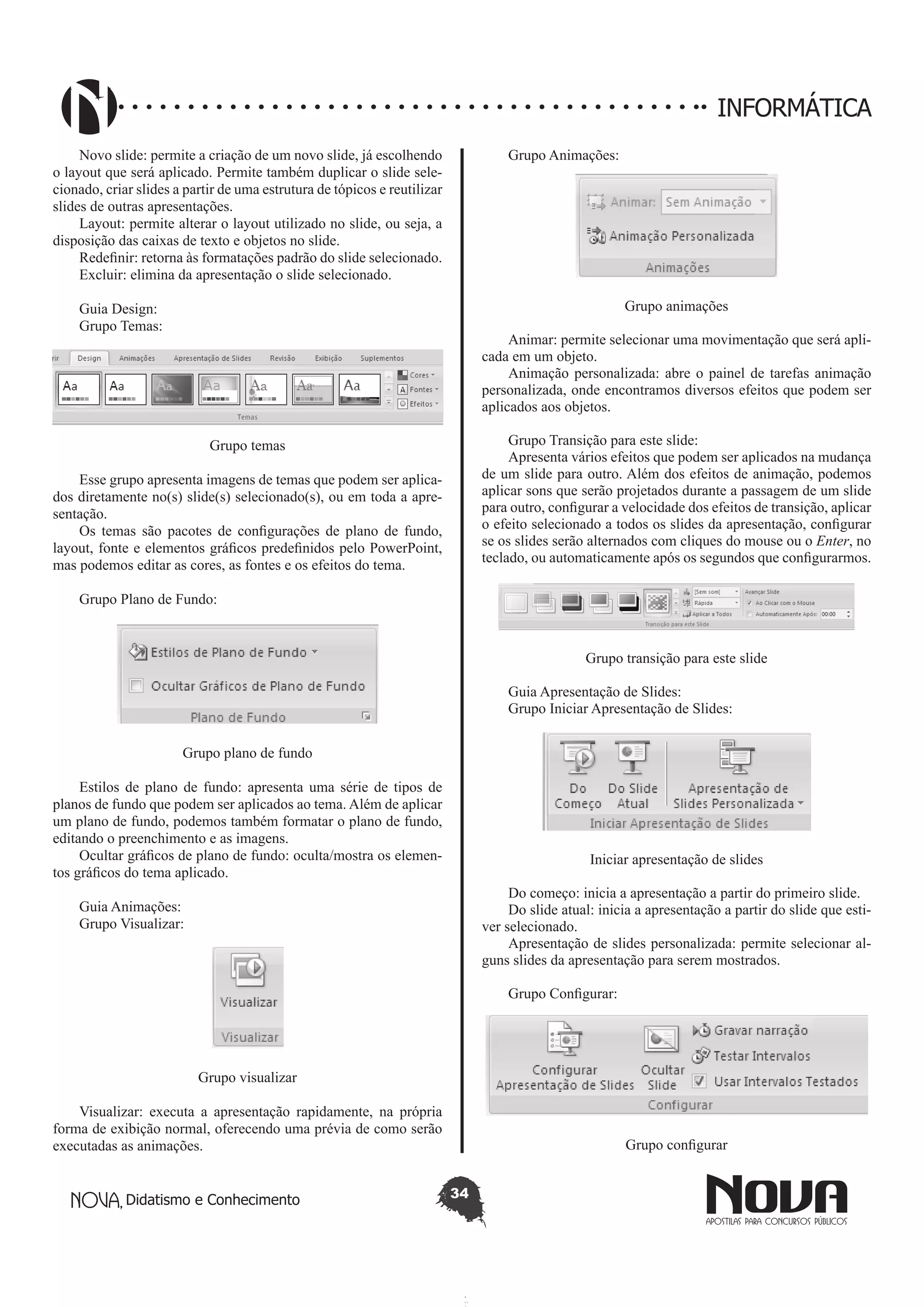 Didatismo e Conhecimento 34
INFORMÁTICA
Novo slide: permite a criação de um novo slide, já escolhendo
o layout que será aplicado. Permite também duplicar o slide sele-
cionado, criar slides a partir de uma estrutura de tópicos e reutilizar
slides de outras apresentações.
Layout: permite alterar o layout utilizado no slide, ou seja, a
disposição das caixas de texto e objetos no slide.
Redefinir: retorna às formatações padrão do slide selecionado.
Excluir: elimina da apresentação o slide selecionado.
Guia Design:
Grupo Temas:
Grupo temas
Esse grupo apresenta imagens de temas que podem ser aplica-
dos diretamente no(s) slide(s) selecionado(s), ou em toda a apre-
sentação.
Os temas são pacotes de configurações de plano de fundo,
layout, fonte e elementos gráficos predefinidos pelo PowerPoint,
mas podemos editar as cores, as fontes e os efeitos do tema.
Grupo Plano de Fundo:
Grupo plano de fundo
Estilos de plano de fundo: apresenta uma série de tipos de
planos de fundo que podem ser aplicados ao tema. Além de aplicar
um plano de fundo, podemos também formatar o plano de fundo,
editando o preenchimento e as imagens.
Ocultar gráficos de plano de fundo: oculta/mostra os elemen-
tos gráficos do tema aplicado.
Guia Animações:
Grupo Visualizar:
Grupo visualizar
Visualizar: executa a apresentação rapidamente, na própria
forma de exibição normal, oferecendo uma prévia de como serão
executadas as animações.
Grupo Animações:
Grupo animações
Animar: permite selecionar uma movimentação que será apli-
cada em um objeto.
Animação personalizada: abre o painel de tarefas animação
personalizada, onde encontramos diversos efeitos que podem ser
aplicados aos objetos.
Grupo Transição para este slide:
Apresenta vários efeitos que podem ser aplicados na mudança
de um slide para outro. Além dos efeitos de animação, podemos
aplicar sons que serão projetados durante a passagem de um slide
para outro, configurar a velocidade dos efeitos de transição, aplicar
o efeito selecionado a todos os slides da apresentação, configurar
se os slides serão alternados com cliques do mouse ou o Enter, no
teclado, ou automaticamente após os segundos que configurarmos.
Grupo transição para este slide
Guia Apresentação de Slides:
Grupo Iniciar Apresentação de Slides:
Iniciar apresentação de slides
Do começo: inicia a apresentação a partir do primeiro slide.
Do slide atual: inicia a apresentação a partir do slide que esti-
ver selecionado.
Apresentação de slides personalizada: permite selecionar al-
guns slides da apresentação para serem mostrados.
Grupo Configurar:
Grupo configurar
 