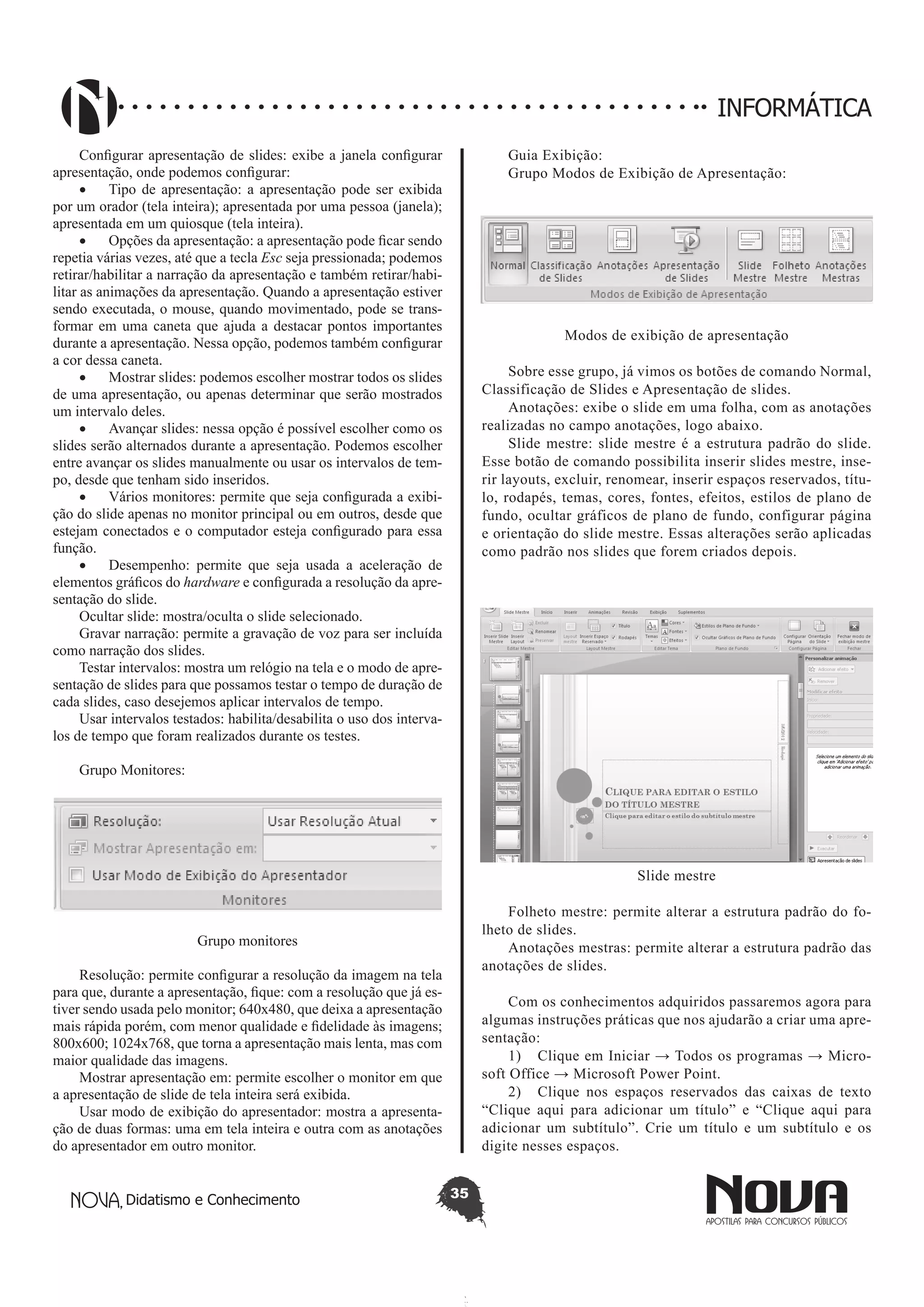 Didatismo e Conhecimento 35
INFORMÁTICA
Configurar apresentação de slides: exibe a janela configurar
apresentação, onde podemos configurar:
•	 Tipo de apresentação: a apresentação pode ser exibida
por um orador (tela inteira); apresentada por uma pessoa (janela);
apresentada em um quiosque (tela inteira).
•	 Opções da apresentação: a apresentação pode ficar sendo
repetia várias vezes, até que a tecla Esc seja pressionada; podemos
retirar/habilitar a narração da apresentação e também retirar/habi-
litar as animações da apresentação. Quando a apresentação estiver
sendo executada, o mouse, quando movimentado, pode se trans-
formar em uma caneta que ajuda a destacar pontos importantes
durante a apresentação. Nessa opção, podemos também configurar
a cor dessa caneta.
•	 Mostrar slides: podemos escolher mostrar todos os slides
de uma apresentação, ou apenas determinar que serão mostrados
um intervalo deles.
•	 Avançar slides: nessa opção é possível escolher como os
slides serão alternados durante a apresentação. Podemos escolher
entre avançar os slides manualmente ou usar os intervalos de tem-
po, desde que tenham sido inseridos.
•	 Vários monitores: permite que seja configurada a exibi-
ção do slide apenas no monitor principal ou em outros, desde que
estejam conectados e o computador esteja configurado para essa
função.
•	 Desempenho: permite que seja usada a aceleração de
elementos gráficos do hardware e configurada a resolução da apre-
sentação do slide.
Ocultar slide: mostra/oculta o slide selecionado.
Gravar narração: permite a gravação de voz para ser incluída
como narração dos slides.
Testar intervalos: mostra um relógio na tela e o modo de apre-
sentação de slides para que possamos testar o tempo de duração de
cada slides, caso desejemos aplicar intervalos de tempo.
Usar intervalos testados: habilita/desabilita o uso dos interva-
los de tempo que foram realizados durante os testes.
Grupo Monitores:
Grupo monitores
Resolução: permite configurar a resolução da imagem na tela
para que, durante a apresentação, fique: com a resolução que já es-
tiver sendo usada pelo monitor; 640x480, que deixa a apresentação
mais rápida porém, com menor qualidade e fidelidade às imagens;
800x600; 1024x768, que torna a apresentação mais lenta, mas com
maior qualidade das imagens.
Mostrar apresentação em: permite escolher o monitor em que
a apresentação de slide de tela inteira será exibida.
Usar modo de exibição do apresentador: mostra a apresenta-
ção de duas formas: uma em tela inteira e outra com as anotações
do apresentador em outro monitor.
Guia Exibição:
Grupo Modos de Exibição de Apresentação:
Modos de exibição de apresentação
Sobre esse grupo, já vimos os botões de comando Normal,
Classificação de Slides e Apresentação de slides.
Anotações: exibe o slide em uma folha, com as anotações
realizadas no campo anotações, logo abaixo.
Slide mestre: slide mestre é a estrutura padrão do slide.
Esse botão de comando possibilita inserir slides mestre, inse-
rir layouts, excluir, renomear, inserir espaços reservados, títu-
lo, rodapés, temas, cores, fontes, efeitos, estilos de plano de
fundo, ocultar gráficos de plano de fundo, configurar página
e orientação do slide mestre. Essas alterações serão aplicadas
como padrão nos slides que forem criados depois.
Slide mestre
Folheto mestre: permite alterar a estrutura padrão do fo-
lheto de slides.
Anotações mestras: permite alterar a estrutura padrão das
anotações de slides.
Com os conhecimentos adquiridos passaremos agora para
algumas instruções práticas que nos ajudarão a criar uma apre-
sentação:
1)	 Clique em Iniciar → Todos os programas → Micro-
soft Office → Microsoft Power Point.
2)	 Clique nos espaços reservados das caixas de texto
“Clique aqui para adicionar um título” e “Clique aqui para
adicionar um subtítulo”. Crie um título e um subtítulo e os
digite nesses espaços.
 
