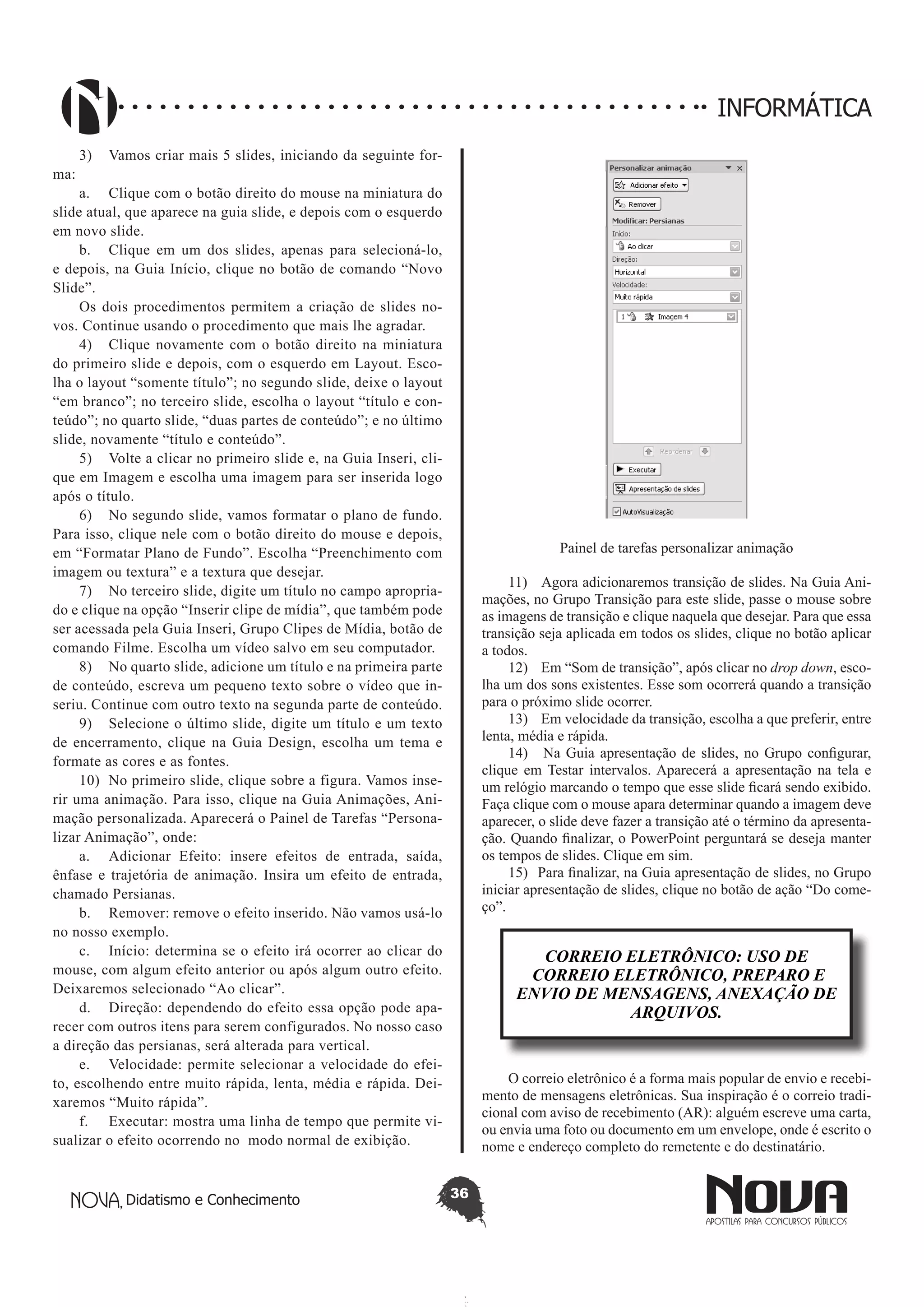 Didatismo e Conhecimento 36
INFORMÁTICA
3)	 Vamos criar mais 5 slides, iniciando da seguinte for-
ma:
a.	 Clique com o botão direito do mouse na miniatura do
slide atual, que aparece na guia slide, e depois com o esquerdo
em novo slide.
b.	 Clique em um dos slides, apenas para selecioná-lo,
e depois, na Guia Início, clique no botão de comando “Novo
Slide”.
Os dois procedimentos permitem a criação de slides no-
vos. Continue usando o procedimento que mais lhe agradar.
4)	 Clique novamente com o botão direito na miniatura
do primeiro slide e depois, com o esquerdo em Layout. Esco-
lha o layout “somente título”; no segundo slide, deixe o layout
“em branco”; no terceiro slide, escolha o layout “título e con-
teúdo”; no quarto slide, “duas partes de conteúdo”; e no último
slide, novamente “título e conteúdo”.
5)	 Volte a clicar no primeiro slide e, na Guia Inseri, cli-
que em Imagem e escolha uma imagem para ser inserida logo
após o título.
6)	 No segundo slide, vamos formatar o plano de fundo.
Para isso, clique nele com o botão direito do mouse e depois,
em “Formatar Plano de Fundo”. Escolha “Preenchimento com
imagem ou textura” e a textura que desejar.
7)	 No terceiro slide, digite um título no campo apropria-
do e clique na opção “Inserir clipe de mídia”, que também pode
ser acessada pela Guia Inseri, Grupo Clipes de Mídia, botão de
comando Filme. Escolha um vídeo salvo em seu computador.
8)	 No quarto slide, adicione um título e na primeira parte
de conteúdo, escreva um pequeno texto sobre o vídeo que in-
seriu. Continue com outro texto na segunda parte de conteúdo.
9)	 Selecione o último slide, digite um título e um texto
de encerramento, clique na Guia Design, escolha um tema e
formate as cores e as fontes.
10)	 No primeiro slide, clique sobre a figura. Vamos inse-
rir uma animação. Para isso, clique na Guia Animações, Ani-
mação personalizada. Aparecerá o Painel de Tarefas “Persona-
lizar Animação”, onde:
a.	 Adicionar Efeito: insere efeitos de entrada, saída,
ênfase e trajetória de animação. Insira um efeito de entrada,
chamado Persianas.
b.	 Remover: remove o efeito inserido. Não vamos usá-lo
no nosso exemplo.
c.	 Início: determina se o efeito irá ocorrer ao clicar do
mouse, com algum efeito anterior ou após algum outro efeito.
Deixaremos selecionado “Ao clicar”.
d.	 Direção: dependendo do efeito essa opção pode apa-
recer com outros itens para serem configurados. No nosso caso
a direção das persianas, será alterada para vertical.
e.	 Velocidade: permite selecionar a velocidade do efei-
to, escolhendo entre muito rápida, lenta, média e rápida. Dei-
xaremos “Muito rápida”.
f.	 Executar: mostra uma linha de tempo que permite vi-
sualizar o efeito ocorrendo no modo normal de exibição.
Painel de tarefas personalizar animação
11)	 Agora adicionaremos transição de slides. Na Guia Ani-
mações, no Grupo Transição para este slide, passe o mouse sobre
as imagens de transição e clique naquela que desejar. Para que essa
transição seja aplicada em todos os slides, clique no botão aplicar
a todos.
12)	 Em “Som de transição”, após clicar no drop down, esco-
lha um dos sons existentes. Esse som ocorrerá quando a transição
para o próximo slide ocorrer.
13)	 Em velocidade da transição, escolha a que preferir, entre
lenta, média e rápida.
14)	 Na Guia apresentação de slides, no Grupo configurar,
clique em Testar intervalos. Aparecerá a apresentação na tela e
um relógio marcando o tempo que esse slide ficará sendo exibido.
Faça clique com o mouse apara determinar quando a imagem deve
aparecer, o slide deve fazer a transição até o término da apresenta-
ção. Quando finalizar, o PowerPoint perguntará se deseja manter
os tempos de slides. Clique em sim.
15)	 Para finalizar, na Guia apresentação de slides, no Grupo
iniciar apresentação de slides, clique no botão de ação “Do come-
ço”.
CORREIO ELETRÔNICO: USO DE
CORREIO ELETRÔNICO, PREPARO E
ENVIO DE MENSAGENS, ANEXAÇÃO DE
ARQUIVOS.
O correio eletrônico é a forma mais popular de envio e recebi-
mento de mensagens eletrônicas. Sua inspiração é o correio tradi-
cional com aviso de recebimento (AR): alguém escreve uma carta,
ou envia uma foto ou documento em um envelope, onde é escrito o
nome e endereço completo do remetente e do destinatário.
 