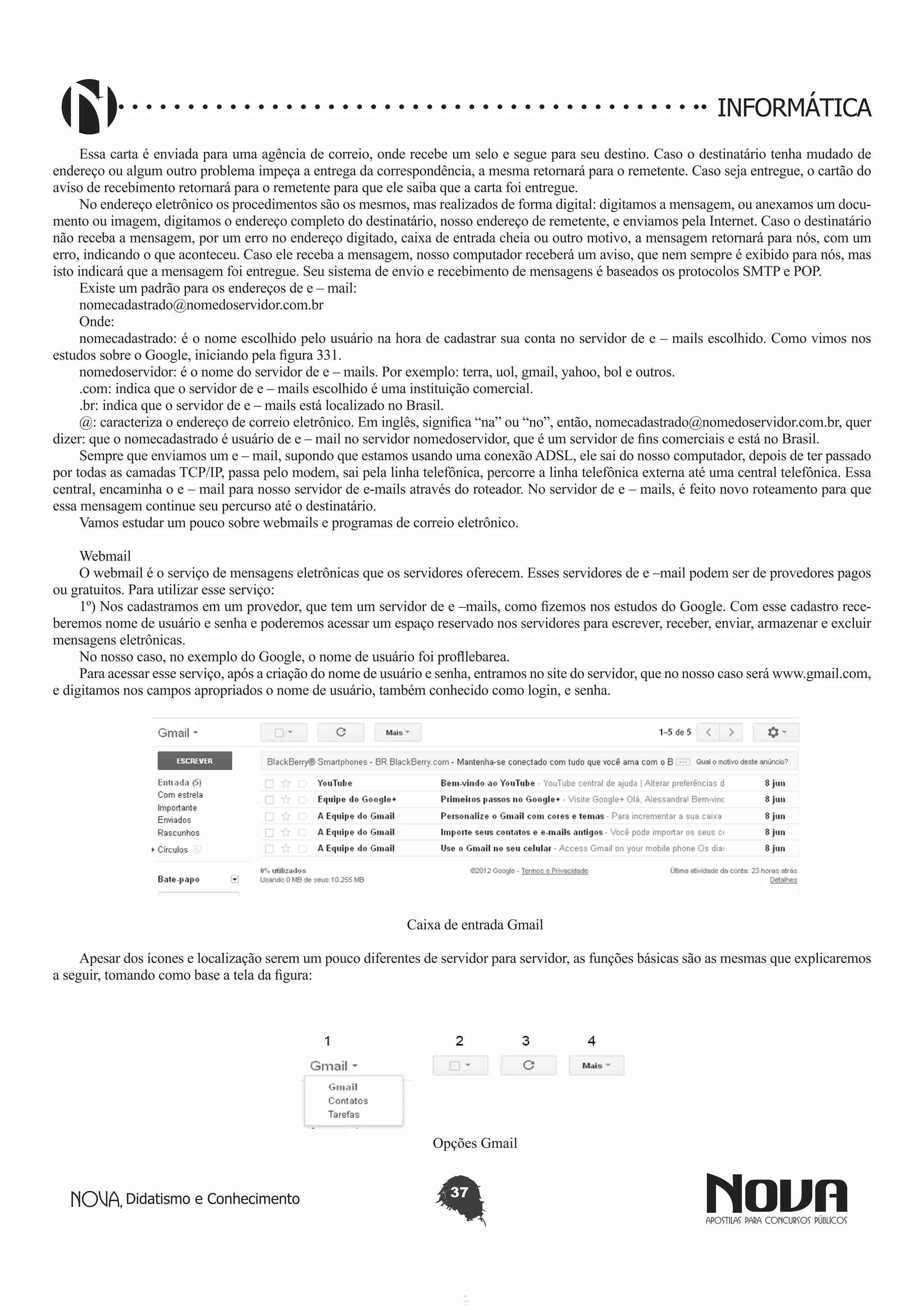 Didatismo e Conhecimento 37
INFORMÁTICA
Essa carta é enviada para uma agência de correio, onde recebe um selo e segue para seu destino. Caso o destinatário tenha mudado de
endereço ou algum outro problema impeça a entrega da correspondência, a mesma retornará para o remetente. Caso seja entregue, o cartão do
aviso de recebimento retornará para o remetente para que ele saiba que a carta foi entregue.
No endereço eletrônico os procedimentos são os mesmos, mas realizados de forma digital: digitamos a mensagem, ou anexamos um docu-
mento ou imagem, digitamos o endereço completo do destinatário, nosso endereço de remetente, e enviamos pela Internet. Caso o destinatário
não receba a mensagem, por um erro no endereço digitado, caixa de entrada cheia ou outro motivo, a mensagem retornará para nós, com um
erro, indicando o que aconteceu. Caso ele receba a mensagem, nosso computador receberá um aviso, que nem sempre é exibido para nós, mas
isto indicará que a mensagem foi entregue. Seu sistema de envio e recebimento de mensagens é baseados os protocolos SMTP e POP.
Existe um padrão para os endereços de e – mail:
nomecadastrado@nomedoservidor.com.br
Onde:
nomecadastrado: é o nome escolhido pelo usuário na hora de cadastrar sua conta no servidor de e – mails escolhido. Como vimos nos
estudos sobre o Google, iniciando pela figura 331.
nomedoservidor: é o nome do servidor de e – mails. Por exemplo: terra, uol, gmail, yahoo, bol e outros.
.com: indica que o servidor de e – mails escolhido é uma instituição comercial.
.br: indica que o servidor de e – mails está localizado no Brasil.
@: caracteriza o endereço de correio eletrônico. Em inglês, significa “na” ou “no”, então, nomecadastrado@nomedoservidor.com.br, quer
dizer: que o nomecadastrado é usuário de e – mail no servidor nomedoservidor, que é um servidor de fins comerciais e está no Brasil.
Sempre que enviamos um e – mail, supondo que estamos usando uma conexão ADSL, ele sai do nosso computador, depois de ter passado
por todas as camadas TCP/IP, passa pelo modem, sai pela linha telefônica, percorre a linha telefônica externa até uma central telefônica. Essa
central, encaminha o e – mail para nosso servidor de e-mails através do roteador. No servidor de e – mails, é feito novo roteamento para que
essa mensagem continue seu percurso até o destinatário.
Vamos estudar um pouco sobre webmails e programas de correio eletrônico.
Webmail
O webmail é o serviço de mensagens eletrônicas que os servidores oferecem. Esses servidores de e –mail podem ser de provedores pagos
ou gratuitos. Para utilizar esse serviço:
1º) Nos cadastramos em um provedor, que tem um servidor de e –mails, como fizemos nos estudos do Google. Com esse cadastro rece-
beremos nome de usuário e senha e poderemos acessar um espaço reservado nos servidores para escrever, receber, enviar, armazenar e excluir
mensagens eletrônicas.
No nosso caso, no exemplo do Google, o nome de usuário foi profllebarea.
Para acessar esse serviço, após a criação do nome de usuário e senha, entramos no site do servidor, que no nosso caso será www.gmail.com,
e digitamos nos campos apropriados o nome de usuário, também conhecido como login, e senha.
Caixa de entrada Gmail
Apesar dos ícones e localização serem um pouco diferentes de servidor para servidor, as funções básicas são as mesmas que explicaremos
a seguir, tomando como base a tela da figura:
Opções Gmail
 