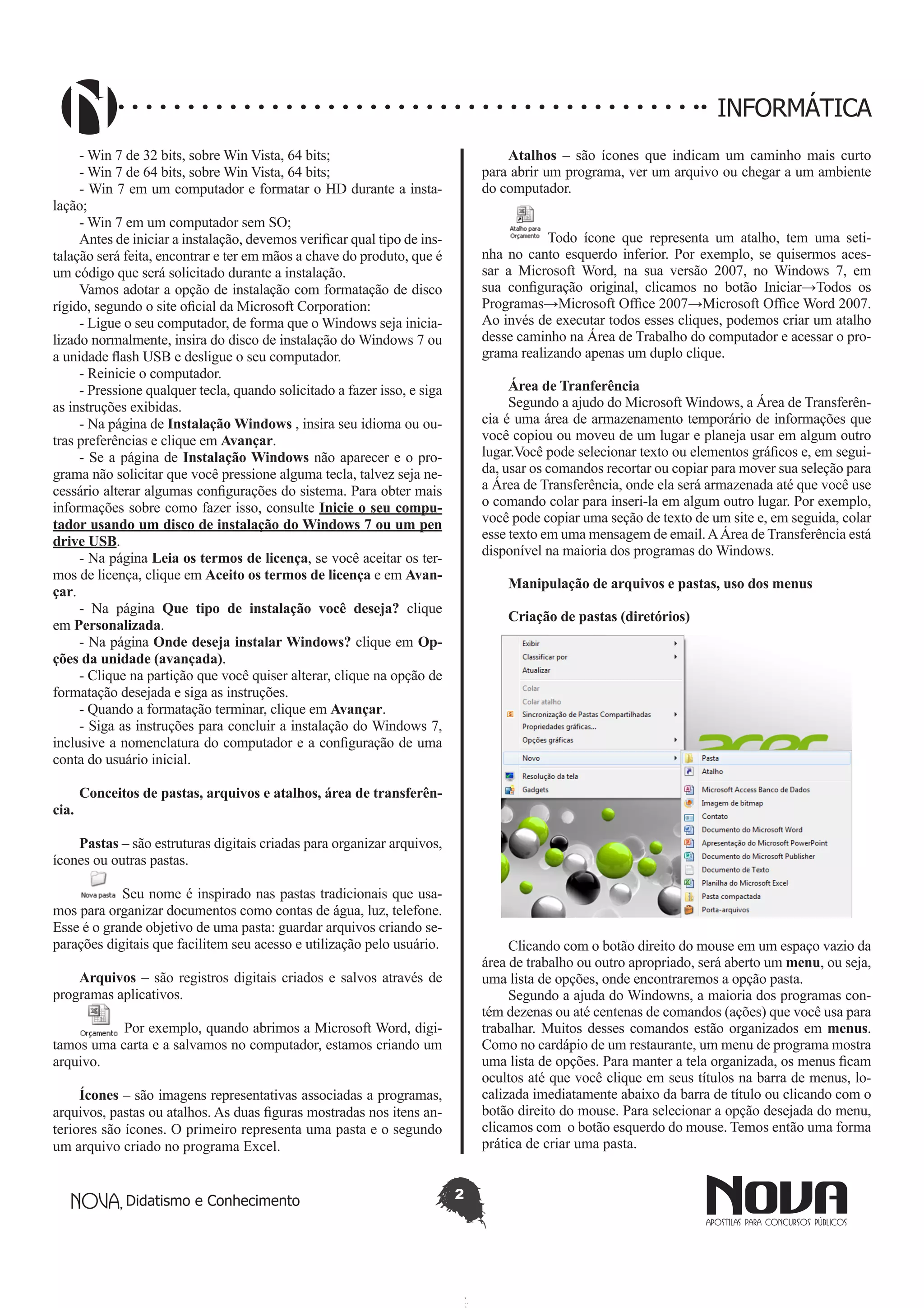 Didatismo e Conhecimento 2
INFORMÁTICA
- Win 7 de 32 bits, sobre Win Vista, 64 bits;
- Win 7 de 64 bits, sobre Win Vista, 64 bits;
- Win 7 em um computador e formatar o HD durante a insta-
lação;
- Win 7 em um computador sem SO;
Antes de iniciar a instalação, devemos verificar qual tipo de ins-
talação será feita, encontrar e ter em mãos a chave do produto, que é
um código que será solicitado durante a instalação.
Vamos adotar a opção de instalação com formatação de disco
rígido, segundo o site oficial da Microsoft Corporation:
- Ligue o seu computador, de forma que o Windows seja inicia-
lizado normalmente, insira do disco de instalação do Windows 7 ou
a unidade flash USB e desligue o seu computador.
- Reinicie o computador.
- Pressione qualquer tecla, quando solicitado a fazer isso, e siga
as instruções exibidas.
- Na página de Instalação Windows , insira seu idioma ou ou-
tras preferências e clique em Avançar.
- Se a página de Instalação Windows não aparecer e o pro-
grama não solicitar que você pressione alguma tecla, talvez seja ne-
cessário alterar algumas configurações do sistema. Para obter mais
informações sobre como fazer isso, consulte Inicie o seu compu-
tador usando um disco de instalação do Windows 7 ou um pen
drive USB.
- Na página Leia os termos de licença, se você aceitar os ter-
mos de licença, clique em Aceito os termos de licença e em Avan-
çar.
- Na página Que tipo de instalação você deseja? clique
em Personalizada.
- Na página Onde deseja instalar Windows? clique em Op-
ções da unidade (avançada).
- Clique na partição que você quiser alterar, clique na opção de
formatação desejada e siga as instruções.
- Quando a formatação terminar, clique em Avançar.
- Siga as instruções para concluir a instalação do Windows 7,
inclusive a nomenclatura do computador e a configuração de uma
conta do usuário inicial.
Conceitos de pastas, arquivos e atalhos, área de transferên-
cia.
Pastas – são estruturas digitais criadas para organizar arquivos,
ícones ou outras pastas.
Seu nome é inspirado nas pastas tradicionais que usa-
mos para organizar documentos como contas de água, luz, telefone.
Esse é o grande objetivo de uma pasta: guardar arquivos criando se-
parações digitais que facilitem seu acesso e utilização pelo usuário.
Arquivos – são registros digitais criados e salvos através de
programas aplicativos.
Por exemplo, quando abrimos a Microsoft Word, digi-
tamos uma carta e a salvamos no computador, estamos criando um
arquivo.
Ícones – são imagens representativas associadas a programas,
arquivos, pastas ou atalhos. As duas figuras mostradas nos itens an-
teriores são ícones. O primeiro representa uma pasta e o segundo
um arquivo criado no programa Excel.
Atalhos – são ícones que indicam um caminho mais curto
para abrir um programa, ver um arquivo ou chegar a um ambiente
do computador.
Todo ícone que representa um atalho, tem uma seti-
nha no canto esquerdo inferior. Por exemplo, se quisermos aces-
sar a Microsoft Word, na sua versão 2007, no Windows 7, em
sua configuração original, clicamos no botão Iniciar→Todos os
Programas→Microsoft Office 2007→Microsoft Office Word 2007.
Ao invés de executar todos esses cliques, podemos criar um atalho
desse caminho na Área de Trabalho do computador e acessar o pro-
grama realizando apenas um duplo clique.
Área de Tranferência
Segundo a ajudo do Microsoft Windows, a Área de Transferên-
cia é uma área de armazenamento temporário de informações que
você copiou ou moveu de um lugar e planeja usar em algum outro
lugar.Você pode selecionar texto ou elementos gráficos e, em segui-
da, usar os comandos recortar ou copiar para mover sua seleção para
a Área de Transferência, onde ela será armazenada até que você use
o comando colar para inseri-la em algum outro lugar. Por exemplo,
você pode copiar uma seção de texto de um site e, em seguida, colar
esse texto em uma mensagem de email.AÁrea de Transferência está
disponível na maioria dos programas do Windows.
Manipulação de arquivos e pastas, uso dos menus
Criação de pastas (diretórios)
Clicando com o botão direito do mouse em um espaço vazio da
área de trabalho ou outro apropriado, será aberto um menu, ou seja,
uma lista de opções, onde encontraremos a opção pasta.
Segundo a ajuda do Windowns, a maioria dos programas con-
tém dezenas ou até centenas de comandos (ações) que você usa para
trabalhar. Muitos desses comandos estão organizados em menus.
Como no cardápio de um restaurante, um menu de programa mostra
uma lista de opções. Para manter a tela organizada, os menus ficam
ocultos até que você clique em seus títulos na barra de menus, lo-
calizada imediatamente abaixo da barra de título ou clicando com o
botão direito do mouse. Para selecionar a opção desejada do menu,
clicamos com o botão esquerdo do mouse. Temos então uma forma
prática de criar uma pasta.
 