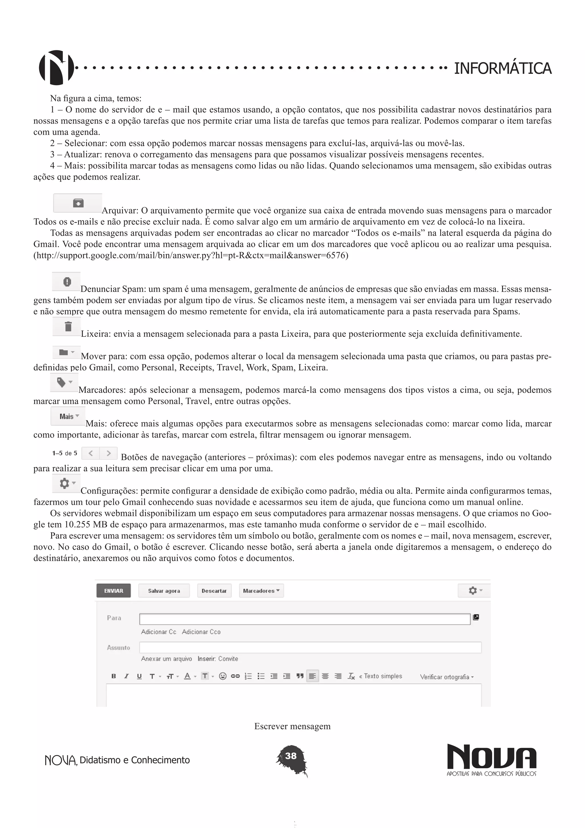 Didatismo e Conhecimento 38
INFORMÁTICA
Na figura a cima, temos:
1 – O nome do servidor de e – mail que estamos usando, a opção contatos, que nos possibilita cadastrar novos destinatários para
nossas mensagens e a opção tarefas que nos permite criar uma lista de tarefas que temos para realizar. Podemos comparar o item tarefas
com uma agenda.
2 – Selecionar: com essa opção podemos marcar nossas mensagens para excluí-las, arquivá-las ou movê-las.
3 – Atualizar: renova o corregamento das mensagens para que possamos visualizar possíveis mensagens recentes.
4 – Mais: possibilita marcar todas as mensagens como lidas ou não lidas. Quando selecionamos uma mensagem, são exibidas outras
ações que podemos realizar.
Arquivar: O arquivamento permite que você organize sua caixa de entrada movendo suas mensagens para o marcador
Todos os e-mails e não precise excluir nada. É como salvar algo em um armário de arquivamento em vez de colocá-lo na lixeira.
Todas as mensagens arquivadas podem ser encontradas ao clicar no marcador “Todos os e-mails” na lateral esquerda da página do
Gmail. Você pode encontrar uma mensagem arquivada ao clicar em um dos marcadores que você aplicou ou ao realizar uma pesquisa.
(http://support.google.com/mail/bin/answer.py?hl=pt-R&ctx=mail&answer=6576)
Denunciar Spam: um spam é uma mensagem, geralmente de anúncios de empresas que são enviadas em massa. Essas mensa-
gens também podem ser enviadas por algum tipo de vírus. Se clicamos neste item, a mensagem vai ser enviada para um lugar reservado
e não sempre que outra mensagem do mesmo remetente for envida, ela irá automaticamente para a pasta reservada para Spams.
Lixeira: envia a mensagem selecionada para a pasta Lixeira, para que posteriormente seja excluída definitivamente.
Mover para: com essa opção, podemos alterar o local da mensagem selecionada uma pasta que criamos, ou para pastas pre-
definidas pelo Gmail, como Personal, Receipts, Travel, Work, Spam, Lixeira.
Marcadores: após selecionar a mensagem, podemos marcá-la como mensagens dos tipos vistos a cima, ou seja, podemos
marcar uma mensagem como Personal, Travel, entre outras opções.
Mais: oferece mais algumas opções para executarmos sobre as mensagens selecionadas como: marcar como lida, marcar
como importante, adicionar às tarefas, marcar com estrela, filtrar mensagem ou ignorar mensagem.
Botões de navegação (anteriores – próximas): com eles podemos navegar entre as mensagens, indo ou voltando
para realizar a sua leitura sem precisar clicar em uma por uma.
Configurações: permite configurar a densidade de exibição como padrão, média ou alta. Permite ainda configurarmos temas,
fazermos um tour pelo Gmail conhecendo suas novidade e acessarmos seu item de ajuda, que funciona como um manual online.
Os servidores webmail disponibilizam um espaço em seus computadores para armazenar nossas mensagens. O que criamos no Goo-
gle tem 10.255 MB de espaço para armazenarmos, mas este tamanho muda conforme o servidor de e – mail escolhido.
Para escrever uma mensagem: os servidores têm um símbolo ou botão, geralmente com os nomes e – mail, nova mensagem, escrever,
novo. No caso do Gmail, o botão é escrever. Clicando nesse botão, será aberta a janela onde digitaremos a mensagem, o endereço do
destinatário, anexaremos ou não arquivos como fotos e documentos.
Escrever mensagem
 