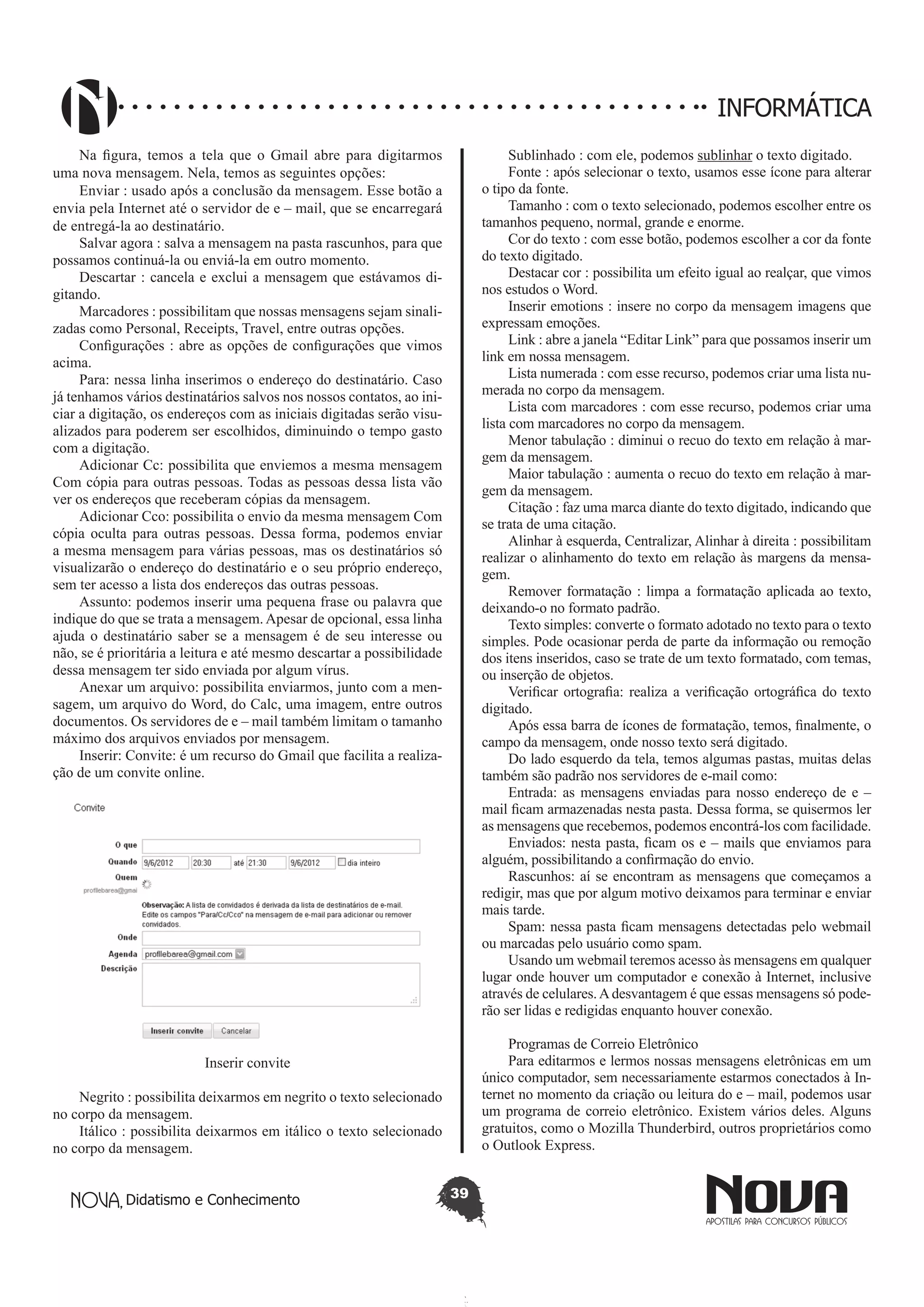 Didatismo e Conhecimento 39
INFORMÁTICA
Na figura, temos a tela que o Gmail abre para digitarmos
uma nova mensagem. Nela, temos as seguintes opções:
Enviar : usado após a conclusão da mensagem. Esse botão a
envia pela Internet até o servidor de e – mail, que se encarregará
de entregá-la ao destinatário.
Salvar agora : salva a mensagem na pasta rascunhos, para que
possamos continuá-la ou enviá-la em outro momento.
Descartar : cancela e exclui a mensagem que estávamos di-
gitando.
Marcadores : possibilitam que nossas mensagens sejam sinali-
zadas como Personal, Receipts, Travel, entre outras opções.
Configurações : abre as opções de configurações que vimos
acima.
Para: nessa linha inserimos o endereço do destinatário. Caso
já tenhamos vários destinatários salvos nos nossos contatos, ao ini-
ciar a digitação, os endereços com as iniciais digitadas serão visu-
alizados para poderem ser escolhidos, diminuindo o tempo gasto
com a digitação.
Adicionar Cc: possibilita que enviemos a mesma mensagem
Com cópia para outras pessoas. Todas as pessoas dessa lista vão
ver os endereços que receberam cópias da mensagem.
Adicionar Cco: possibilita o envio da mesma mensagem Com
cópia oculta para outras pessoas. Dessa forma, podemos enviar
a mesma mensagem para várias pessoas, mas os destinatários só
visualizarão o endereço do destinatário e o seu próprio endereço,
sem ter acesso a lista dos endereços das outras pessoas.
Assunto: podemos inserir uma pequena frase ou palavra que
indique do que se trata a mensagem. Apesar de opcional, essa linha
ajuda o destinatário saber se a mensagem é de seu interesse ou
não, se é prioritária a leitura e até mesmo descartar a possibilidade
dessa mensagem ter sido enviada por algum vírus.
Anexar um arquivo: possibilita enviarmos, junto com a men-
sagem, um arquivo do Word, do Calc, uma imagem, entre outros
documentos. Os servidores de e – mail também limitam o tamanho
máximo dos arquivos enviados por mensagem.
Inserir: Convite: é um recurso do Gmail que facilita a realiza-
ção de um convite online.
Inserir convite
Negrito : possibilita deixarmos em negrito o texto selecionado
no corpo da mensagem.
Itálico : possibilita deixarmos em itálico o texto selecionado
no corpo da mensagem.
Sublinhado : com ele, podemos sublinhar o texto digitado.
Fonte : após selecionar o texto, usamos esse ícone para alterar
o tipo da fonte.
Tamanho : com o texto selecionado, podemos escolher entre os
tamanhos pequeno, normal, grande e enorme.
Cor do texto : com esse botão, podemos escolher a cor da fonte
do texto digitado.
Destacar cor : possibilita um efeito igual ao realçar, que vimos
nos estudos o Word.
Inserir emotions : insere no corpo da mensagem imagens que
expressam emoções.
Link : abre a janela “Editar Link” para que possamos inserir um
link em nossa mensagem.
Lista numerada : com esse recurso, podemos criar uma lista nu-
merada no corpo da mensagem.
Lista com marcadores : com esse recurso, podemos criar uma
lista com marcadores no corpo da mensagem.
Menor tabulação : diminui o recuo do texto em relação à mar-
gem da mensagem.
Maior tabulação : aumenta o recuo do texto em relação à mar-
gem da mensagem.
Citação : faz uma marca diante do texto digitado, indicando que
se trata de uma citação.
Alinhar à esquerda, Centralizar, Alinhar à direita : possibilitam
realizar o alinhamento do texto em relação às margens da mensa-
gem.
Remover formatação : limpa a formatação aplicada ao texto,
deixando-o no formato padrão.
Texto simples: converte o formato adotado no texto para o texto
simples. Pode ocasionar perda de parte da informação ou remoção
dos itens inseridos, caso se trate de um texto formatado, com temas,
ou inserção de objetos.
Verificar ortografia: realiza a verificação ortográfica do texto
digitado.
Após essa barra de ícones de formatação, temos, finalmente, o
campo da mensagem, onde nosso texto será digitado.
Do lado esquerdo da tela, temos algumas pastas, muitas delas
também são padrão nos servidores de e-mail como:
Entrada: as mensagens enviadas para nosso endereço de e –
mail ficam armazenadas nesta pasta. Dessa forma, se quisermos ler
as mensagens que recebemos, podemos encontrá-los com facilidade.
Enviados: nesta pasta, ficam os e – mails que enviamos para
alguém, possibilitando a confirmação do envio.
Rascunhos: aí se encontram as mensagens que começamos a
redigir, mas que por algum motivo deixamos para terminar e enviar
mais tarde.
Spam: nessa pasta ficam mensagens detectadas pelo webmail
ou marcadas pelo usuário como spam.
Usando um webmail teremos acesso às mensagens em qualquer
lugar onde houver um computador e conexão à Internet, inclusive
através de celulares.Adesvantagem é que essas mensagens só pode-
rão ser lidas e redigidas enquanto houver conexão.
Programas de Correio Eletrônico
Para editarmos e lermos nossas mensagens eletrônicas em um
único computador, sem necessariamente estarmos conectados à In-
ternet no momento da criação ou leitura do e – mail, podemos usar
um programa de correio eletrônico. Existem vários deles. Alguns
gratuitos, como o Mozilla Thunderbird, outros proprietários como
o Outlook Express.
 