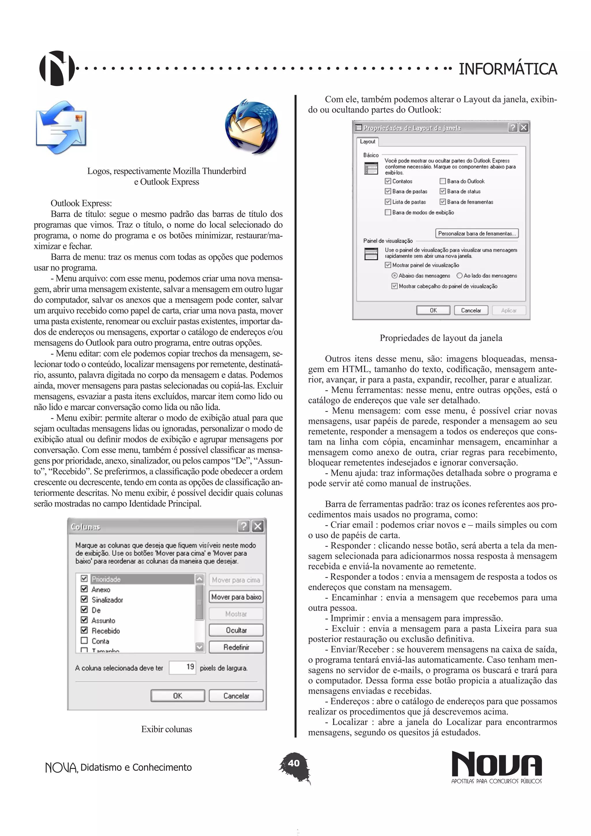 Didatismo e Conhecimento 40
INFORMÁTICA
Logos, respectivamente Mozilla Thunderbird
e Outlook Express
Outlook Express:
Barra de título: segue o mesmo padrão das barras de título dos
programas que vimos. Traz o título, o nome do local selecionado do
programa, o nome do programa e os botões minimizar, restaurar/ma-
ximizar e fechar.
Barra de menu: traz os menus com todas as opções que podemos
usar no programa.
- Menu arquivo: com esse menu, podemos criar uma nova mensa-
gem, abrir uma mensagem existente, salvar a mensagem em outro lugar
do computador, salvar os anexos que a mensagem pode conter, salvar
um arquivo recebido como papel de carta, criar uma nova pasta, mover
uma pasta existente, renomear ou excluir pastas existentes, importar da-
dos de endereços ou mensagens, exportar o catálogo de endereços e/ou
mensagens do Outlook para outro programa, entre outras opções.
- Menu editar: com ele podemos copiar trechos da mensagem, se-
lecionar todo o conteúdo, localizar mensagens por remetente, destinatá-
rio, assunto, palavra digitada no corpo da mensagem e datas. Podemos
ainda, mover mensagens para pastas selecionadas ou copiá-las. Excluir
mensagens, esvaziar a pasta itens excluídos, marcar item como lido ou
não lido e marcar conversação como lida ou não lida.
- Menu exibir: permite alterar o modo de exibição atual para que
sejam ocultadas mensagens lidas ou ignoradas, personalizar o modo de
exibição atual ou definir modos de exibição e agrupar mensagens por
conversação. Com esse menu, também é possível classificar as mensa-
gens por prioridade, anexo, sinalizador, ou pelos campos “De”, “Assun-
to”, “Recebido”. Se preferirmos, a classificação pode obedecer a ordem
crescente ou decrescente, tendo em conta as opções de classificação an-
teriormente descritas. No menu exibir, é possível decidir quais colunas
serão mostradas no campo Identidade Principal.
Exibir colunas
Com ele, também podemos alterar o Layout da janela, exibin-
do ou ocultando partes do Outlook:
Propriedades de layout da janela
Outros itens desse menu, são: imagens bloqueadas, mensa-
gem em HTML, tamanho do texto, codificação, mensagem ante-
rior, avançar, ir para a pasta, expandir, recolher, parar e atualizar.
- Menu ferramentas: nesse menu, entre outras opções, está o
catálogo de endereços que vale ser detalhado.
- Menu mensagem: com esse menu, é possível criar novas
mensagens, usar papéis de parede, responder a mensagem ao seu
remetente, responder a mensagem a todos os endereços que cons-
tam na linha com cópia, encaminhar mensagem, encaminhar a
mensagem como anexo de outra, criar regras para recebimento,
bloquear remetentes indesejados e ignorar conversação.
- Menu ajuda: traz informações detalhada sobre o programa e
pode servir até como manual de instruções.
Barra de ferramentas padrão: traz os ícones referentes aos pro-
cedimentos mais usados no programa, como:
- Criar email : podemos criar novos e – mails simples ou com
o uso de papéis de carta.
- Responder : clicando nesse botão, será aberta a tela da men-
sagem selecionada para adicionarmos nossa resposta à mensagem
recebida e enviá-la novamente ao remetente.
- Responder a todos : envia a mensagem de resposta a todos os
endereços que constam na mensagem.
- Encaminhar : envia a mensagem que recebemos para uma
outra pessoa.
- Imprimir : envia a mensagem para impressão.
- Excluir : envia a mensagem para a pasta Lixeira para sua
posterior restauração ou exclusão definitiva.
- Enviar/Receber : se houverem mensagens na caixa de saída,
o programa tentará enviá-las automaticamente. Caso tenham men-
sagens no servidor de e-mails, o programa os buscará e trará para
o computador. Dessa forma esse botão propicia a atualização das
mensagens enviadas e recebidas.
- Endereços : abre o catálogo de endereços para que possamos
realizar os procedimentos que já descrevemos acima.
- Localizar : abre a janela do Localizar para encontrarmos
mensagens, segundo os quesitos já estudados.
 