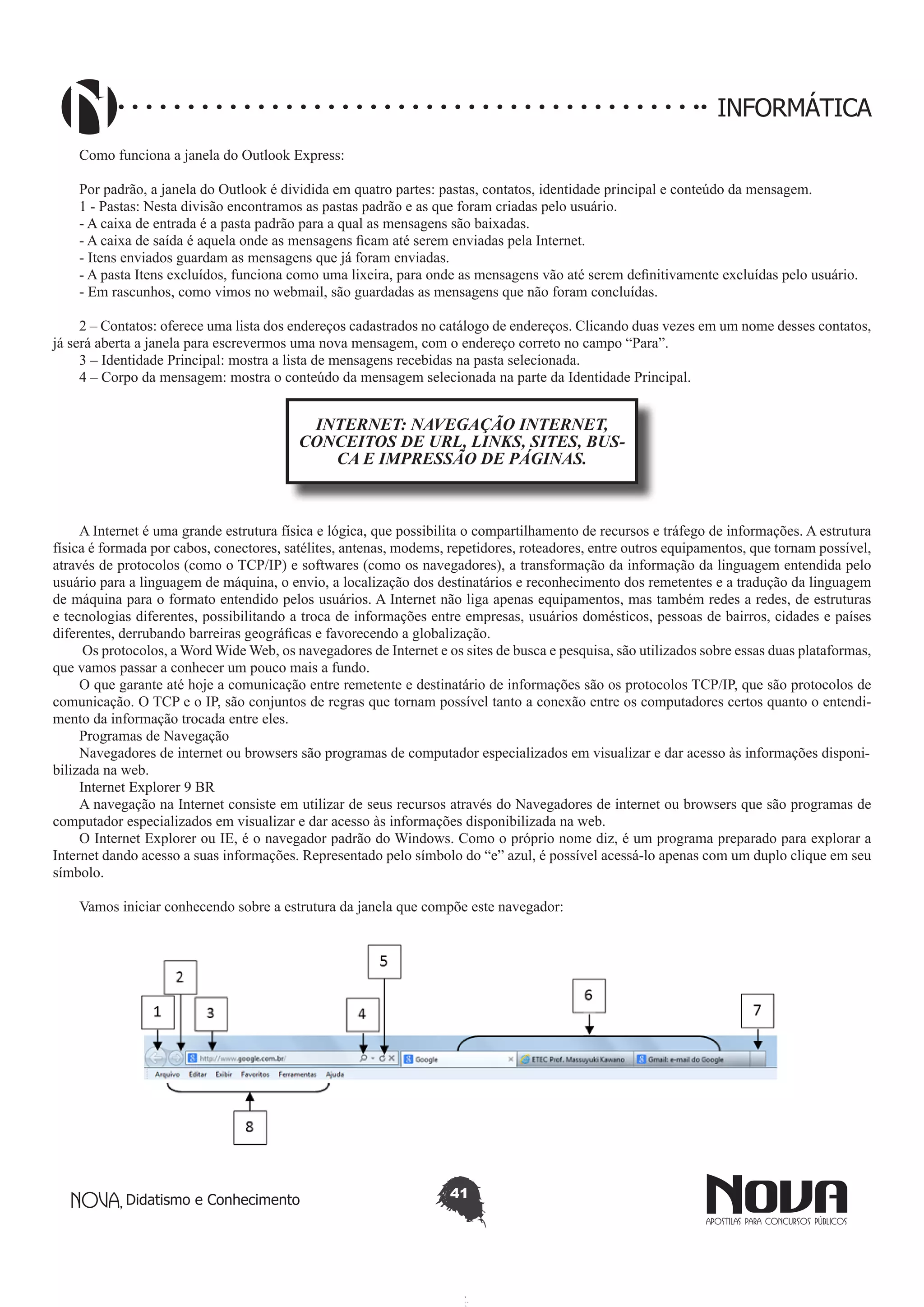 Didatismo e Conhecimento 41
INFORMÁTICA
Como funciona a janela do Outlook Express:
Por padrão, a janela do Outlook é dividida em quatro partes: pastas, contatos, identidade principal e conteúdo da mensagem.
1 - Pastas: Nesta divisão encontramos as pastas padrão e as que foram criadas pelo usuário.
- A caixa de entrada é a pasta padrão para a qual as mensagens são baixadas.
- A caixa de saída é aquela onde as mensagens ficam até serem enviadas pela Internet.
- Itens enviados guardam as mensagens que já foram enviadas.
- A pasta Itens excluídos, funciona como uma lixeira, para onde as mensagens vão até serem definitivamente excluídas pelo usuário.
- Em rascunhos, como vimos no webmail, são guardadas as mensagens que não foram concluídas.
2 – Contatos: oferece uma lista dos endereços cadastrados no catálogo de endereços. Clicando duas vezes em um nome desses contatos,
já será aberta a janela para escrevermos uma nova mensagem, com o endereço correto no campo “Para”.
3 – Identidade Principal: mostra a lista de mensagens recebidas na pasta selecionada.
4 – Corpo da mensagem: mostra o conteúdo da mensagem selecionada na parte da Identidade Principal.
INTERNET: NAVEGAÇÃO INTERNET,
CONCEITOS DE URL, LINKS, SITES, BUS-
CA E IMPRESSÃO DE PÁGINAS.
A Internet é uma grande estrutura física e lógica, que possibilita o compartilhamento de recursos e tráfego de informações. A estrutura
física é formada por cabos, conectores, satélites, antenas, modems, repetidores, roteadores, entre outros equipamentos, que tornam possível,
através de protocolos (como o TCP/IP) e softwares (como os navegadores), a transformação da informação da linguagem entendida pelo
usuário para a linguagem de máquina, o envio, a localização dos destinatários e reconhecimento dos remetentes e a tradução da linguagem
de máquina para o formato entendido pelos usuários. A Internet não liga apenas equipamentos, mas também redes a redes, de estruturas
e tecnologias diferentes, possibilitando a troca de informações entre empresas, usuários domésticos, pessoas de bairros, cidades e países
diferentes, derrubando barreiras geográficas e favorecendo a globalização.
Os protocolos, a Word Wide Web, os navegadores de Internet e os sites de busca e pesquisa, são utilizados sobre essas duas plataformas,
que vamos passar a conhecer um pouco mais a fundo.
O que garante até hoje a comunicação entre remetente e destinatário de informações são os protocolos TCP/IP, que são protocolos de
comunicação. O TCP e o IP, são conjuntos de regras que tornam possível tanto a conexão entre os computadores certos quanto o entendi-
mento da informação trocada entre eles.
Programas de Navegação
Navegadores de internet ou browsers são programas de computador especializados em visualizar e dar acesso às informações disponi-
bilizada na web.
Internet Explorer 9 BR
A navegação na Internet consiste em utilizar de seus recursos através do Navegadores de internet ou browsers que são programas de
computador especializados em visualizar e dar acesso às informações disponibilizada na web.
O Internet Explorer ou IE, é o navegador padrão do Windows. Como o próprio nome diz, é um programa preparado para explorar a
Internet dando acesso a suas informações. Representado pelo símbolo do “e” azul, é possível acessá-lo apenas com um duplo clique em seu
símbolo.
Vamos iniciar conhecendo sobre a estrutura da janela que compõe este navegador:
 