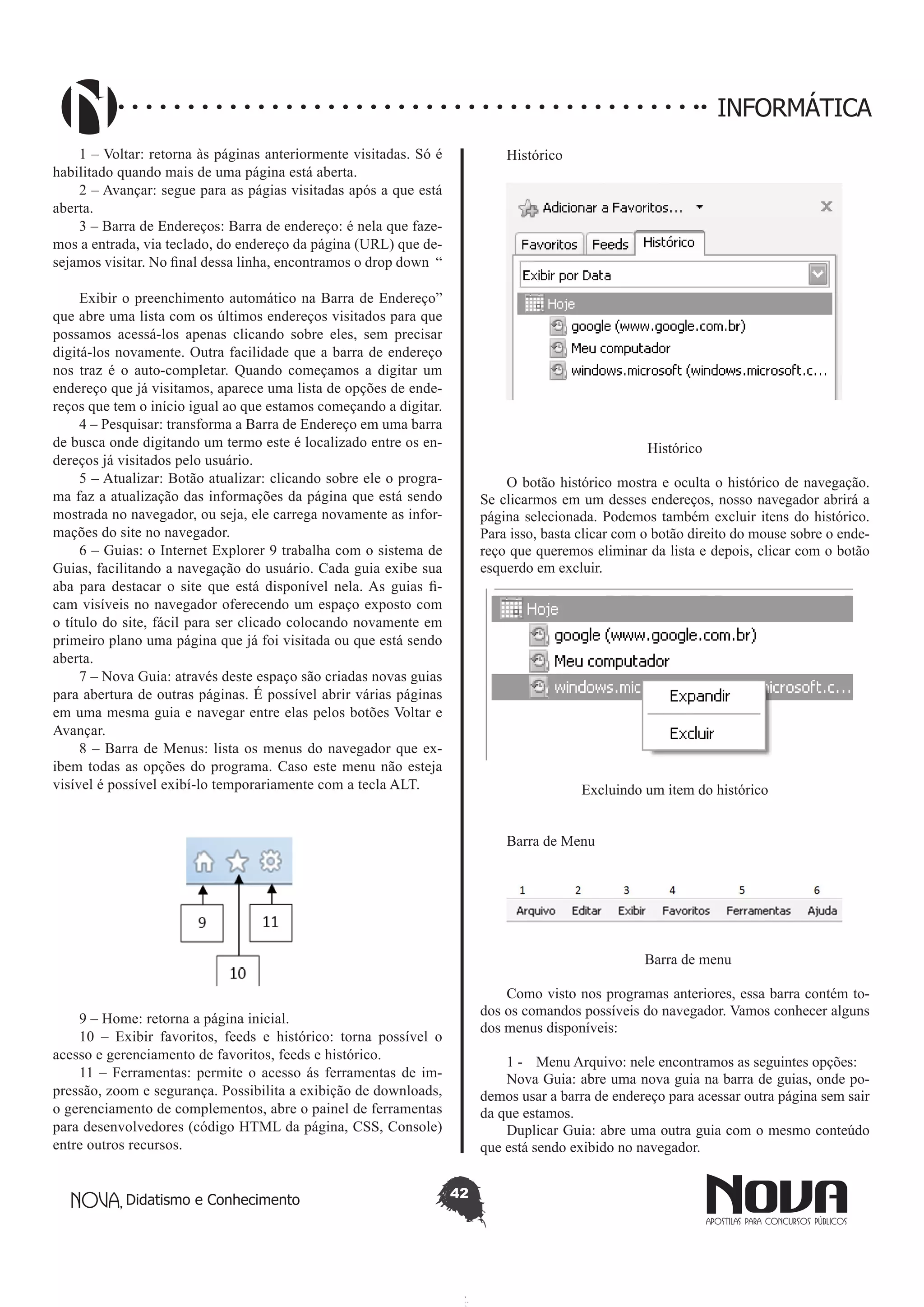 Didatismo e Conhecimento 42
INFORMÁTICA
1 – Voltar: retorna às páginas anteriormente visitadas. Só é
habilitado quando mais de uma página está aberta.
2 – Avançar: segue para as págias visitadas após a que está
aberta.
3 – Barra de Endereços: Barra de endereço: é nela que faze-
mos a entrada, via teclado, do endereço da página (URL) que de-
sejamos visitar. No final dessa linha, encontramos o drop down “
Exibir o preenchimento automático na Barra de Endereço”
que abre uma lista com os últimos endereços visitados para que
possamos acessá-los apenas clicando sobre eles, sem precisar
digitá-los novamente. Outra facilidade que a barra de endereço
nos traz é o auto-completar. Quando começamos a digitar um
endereço que já visitamos, aparece uma lista de opções de ende-
reços que tem o início igual ao que estamos começando a digitar.
4 – Pesquisar: transforma a Barra de Endereço em uma barra
de busca onde digitando um termo este é localizado entre os en-
dereços já visitados pelo usuário.
5 – Atualizar: Botão atualizar: clicando sobre ele o progra-
ma faz a atualização das informações da página que está sendo
mostrada no navegador, ou seja, ele carrega novamente as infor-
mações do site no navegador.
6 – Guias: o Internet Explorer 9 trabalha com o sistema de
Guias, facilitando a navegação do usuário. Cada guia exibe sua
aba para destacar o site que está disponível nela. As guias fi-
cam visíveis no navegador oferecendo um espaço exposto com
o título do site, fácil para ser clicado colocando novamente em
primeiro plano uma página que já foi visitada ou que está sendo
aberta.
7 – Nova Guia: através deste espaço são criadas novas guias
para abertura de outras páginas. É possível abrir várias páginas
em uma mesma guia e navegar entre elas pelos botões Voltar e
Avançar.
8 – Barra de Menus: lista os menus do navegador que ex-
ibem todas as opções do programa. Caso este menu não esteja
visível é possível exibí-lo temporariamente com a tecla ALT.
9 – Home: retorna a página inicial.
10 – Exibir favoritos, feeds e histórico: torna possível o
acesso e gerenciamento de favoritos, feeds e histórico.
11 – Ferramentas: permite o acesso ás ferramentas de im-
pressão, zoom e segurança. Possibilita a exibição de downloads,
o gerenciamento de complementos, abre o painel de ferramentas
para desenvolvedores (código HTML da página, CSS, Console)
entre outros recursos.
Histórico
Histórico
O botão histórico mostra e oculta o histórico de navegação.
Se clicarmos em um desses endereços, nosso navegador abrirá a
página selecionada. Podemos também excluir itens do histórico.
Para isso, basta clicar com o botão direito do mouse sobre o ende-
reço que queremos eliminar da lista e depois, clicar com o botão
esquerdo em excluir.
Excluindo um item do histórico
Barra de Menu
Barra de menu
Como visto nos programas anteriores, essa barra contém to-
dos os comandos possíveis do navegador. Vamos conhecer alguns
dos menus disponíveis:
1 - 	 Menu Arquivo: nele encontramos as seguintes opções:
Nova Guia: abre uma nova guia na barra de guias, onde po-
demos usar a barra de endereço para acessar outra página sem sair
da que estamos.
Duplicar Guia: abre uma outra guia com o mesmo conteúdo
que está sendo exibido no navegador.
 