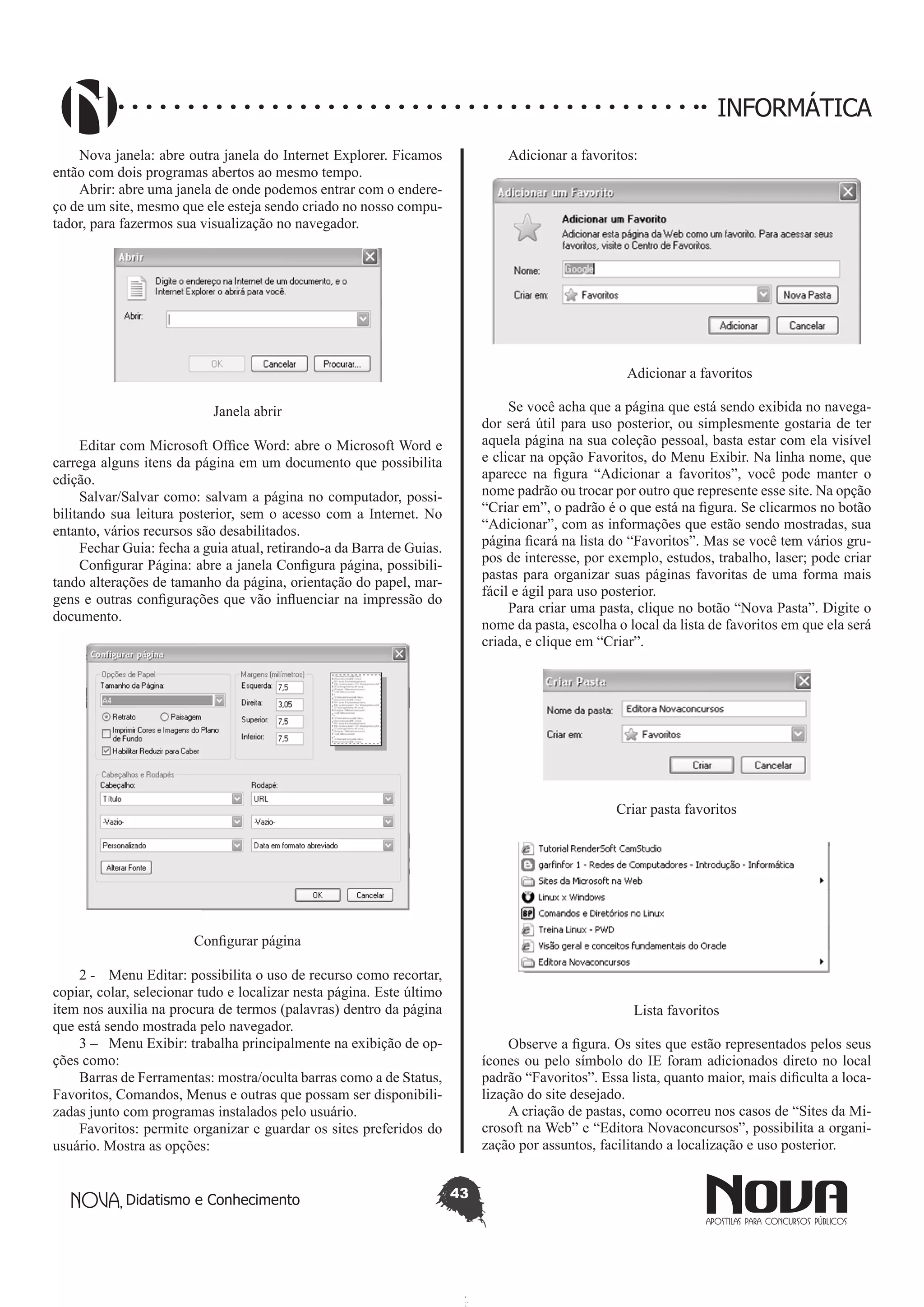 Didatismo e Conhecimento 43
INFORMÁTICA
Nova janela: abre outra janela do Internet Explorer. Ficamos
então com dois programas abertos ao mesmo tempo.
Abrir: abre uma janela de onde podemos entrar com o endere-
ço de um site, mesmo que ele esteja sendo criado no nosso compu-
tador, para fazermos sua visualização no navegador.
Janela abrir
Editar com Microsoft Office Word: abre o Microsoft Word e
carrega alguns itens da página em um documento que possibilita
edição.
Salvar/Salvar como: salvam a página no computador, possi-
bilitando sua leitura posterior, sem o acesso com a Internet. No
entanto, vários recursos são desabilitados.
Fechar Guia: fecha a guia atual, retirando-a da Barra de Guias.
Configurar Página: abre a janela Configura página, possibili-
tando alterações de tamanho da página, orientação do papel, mar-
gens e outras configurações que vão influenciar na impressão do
documento.
Configurar página
2 - 	 Menu Editar: possibilita o uso de recurso como recortar,
copiar, colar, selecionar tudo e localizar nesta página. Este último
item nos auxilia na procura de termos (palavras) dentro da página
que está sendo mostrada pelo navegador.
3 – 	 Menu Exibir: trabalha principalmente na exibição de op-
ções como:
Barras de Ferramentas: mostra/oculta barras como a de Status,
Favoritos, Comandos, Menus e outras que possam ser disponibili-
zadas junto com programas instalados pelo usuário.
Favoritos: permite organizar e guardar os sites preferidos do
usuário. Mostra as opções:
Adicionar a favoritos:
Adicionar a favoritos
Se você acha que a página que está sendo exibida no navega-
dor será útil para uso posterior, ou simplesmente gostaria de ter
aquela página na sua coleção pessoal, basta estar com ela visível
e clicar na opção Favoritos, do Menu Exibir. Na linha nome, que
aparece na figura “Adicionar a favoritos”, você pode manter o
nome padrão ou trocar por outro que represente esse site. Na opção
“Criar em”, o padrão é o que está na figura. Se clicarmos no botão
“Adicionar”, com as informações que estão sendo mostradas, sua
página ficará na lista do “Favoritos”. Mas se você tem vários gru-
pos de interesse, por exemplo, estudos, trabalho, laser; pode criar
pastas para organizar suas páginas favoritas de uma forma mais
fácil e ágil para uso posterior.
Para criar uma pasta, clique no botão “Nova Pasta”. Digite o
nome da pasta, escolha o local da lista de favoritos em que ela será
criada, e clique em “Criar”.
Criar pasta favoritos
Lista favoritos
Observe a figura. Os sites que estão representados pelos seus
ícones ou pelo símbolo do IE foram adicionados direto no local
padrão “Favoritos”. Essa lista, quanto maior, mais dificulta a loca-
lização do site desejado.
A criação de pastas, como ocorreu nos casos de “Sites da Mi-
crosoft na Web” e “Editora Novaconcursos”, possibilita a organi-
zação por assuntos, facilitando a localização e uso posterior.
 