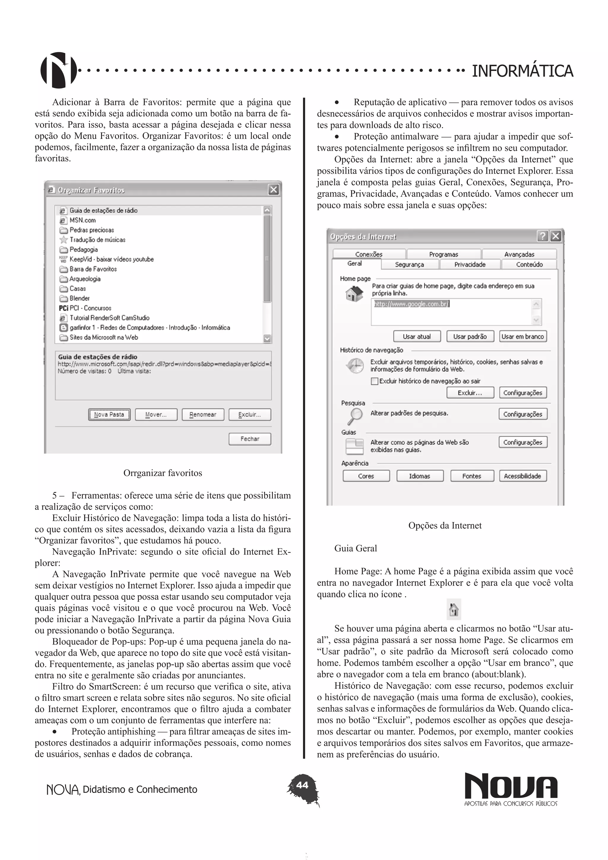 Didatismo e Conhecimento 44
INFORMÁTICA
Adicionar à Barra de Favoritos: permite que a página que
está sendo exibida seja adicionada como um botão na barra de fa-
voritos. Para isso, basta acessar a página desejada e clicar nessa
opção do Menu Favoritos. Organizar Favoritos: é um local onde
podemos, facilmente, fazer a organização da nossa lista de páginas
favoritas.
Orrganizar favoritos
5 – 	 Ferramentas: oferece uma série de itens que possibilitam
a realização de serviços como:
Excluir Histórico de Navegação: 	limpa toda a lista do históri-
co que contém os sites acessados, deixando vazia a lista da figura
“Organizar favoritos”, que estudamos há pouco.
Navegação InPrivate: segundo o site oficial do Internet Ex-
plorer:
A Navegação InPrivate permite que você navegue na Web
sem deixar vestígios no Internet Explorer. Isso ajuda a impedir que
qualquer outra pessoa que possa estar usando seu computador veja
quais páginas você visitou e o que você procurou na Web. Você
pode iniciar a Navegação InPrivate a partir da página Nova Guia
ou pressionando o botão Segurança.
Bloqueador de Pop-ups: Pop-up é uma pequena janela do na-
vegador da Web, que aparece no topo do site que você está visitan-
do. Frequentemente, as janelas pop-up são abertas assim que você
entra no site e geralmente são criadas por anunciantes.
Filtro do SmartScreen: é um recurso que verifica o site, ativa
o filtro smart screen e relata sobre sites não seguros. No site oficial
do Internet Explorer, encontramos que o filtro ajuda a combater
ameaças com o um conjunto de ferramentas que interfere na:
•	 Proteção antiphishing — para filtrar ameaças de sites im-
postores destinados a adquirir informações pessoais, como nomes
de usuários, senhas e dados de cobrança.
•	 Reputação de aplicativo — para remover todos os avisos
desnecessários de arquivos conhecidos e mostrar avisos importan-
tes para downloads de alto risco.
•	 Proteção antimalware — para ajudar a impedir que sof-
twares potencialmente perigosos se infiltrem no seu computador.
Opções da Internet: abre a janela “Opções da Internet” que
possibilita vários tipos de configurações do Internet Explorer. Essa
janela é composta pelas guias Geral, Conexões, Segurança, Pro-
gramas, Privacidade, Avançadas e Conteúdo. Vamos conhecer um
pouco mais sobre essa janela e suas opções:
Opções da Internet
Guia Geral
Home Page: A home Page é a página exibida assim que você
entra no navegador Internet Explorer e é para ela que você volta
quando clica no ícone .
Se houver uma página aberta e clicarmos no botão “Usar atu-
al”, essa página passará a ser nossa home Page. Se clicarmos em
“Usar padrão”, o site padrão da Microsoft será colocado como
home. Podemos também escolher a opção “Usar em branco”, que
abre o navegador com a tela em branco (about:blank).
Histórico de Navegação: com esse recurso, podemos excluir
o histórico de navegação (mais uma forma de exclusão), cookies,
senhas salvas e informações de formulários da Web. Quando clica-
mos no botão “Excluir”, podemos escolher as opções que deseja-
mos descartar ou manter. Podemos, por exemplo, manter cookies
e arquivos temporários dos sites salvos em Favoritos, que armaze-
nem as preferências do usuário.
 