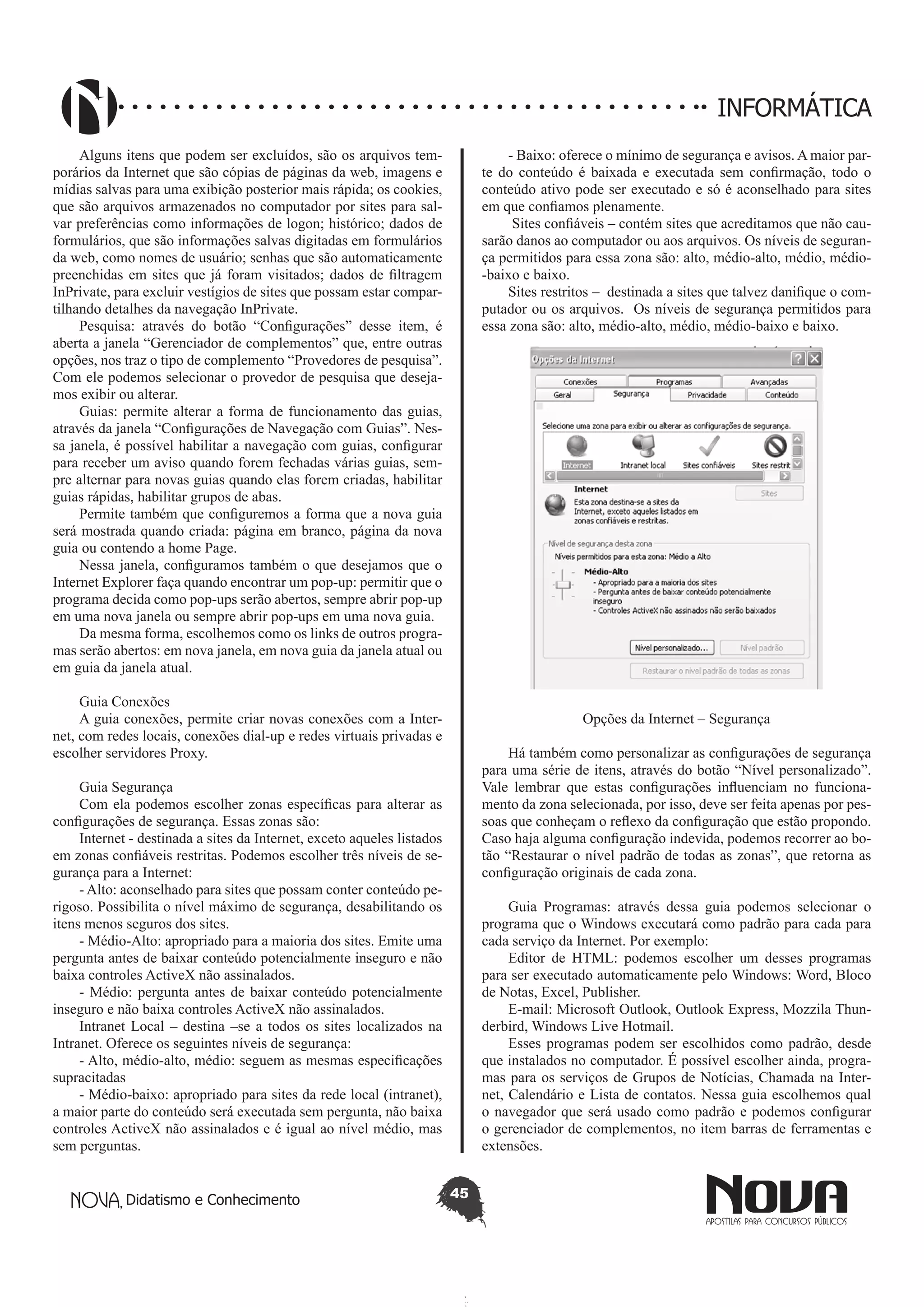 Didatismo e Conhecimento 45
INFORMÁTICA
Alguns itens que podem ser excluídos, são os arquivos tem-
porários da Internet que são cópias de páginas da web, imagens e
mídias salvas para uma exibição posterior mais rápida; os cookies,
que são arquivos armazenados no computador por sites para sal-
var preferências como informações de logon; histórico; dados de
formulários, que são informações salvas digitadas em formulários
da web, como nomes de usuário; senhas que são automaticamente
preenchidas em sites que já foram visitados; dados de filtragem
InPrivate, para excluir vestígios de sites que possam estar compar-
tilhando detalhes da navegação InPrivate.
Pesquisa: através do botão “Configurações” desse item, é
aberta a janela “Gerenciador de complementos” que, entre outras
opções, nos traz o tipo de complemento “Provedores de pesquisa”.
Com ele podemos selecionar o provedor de pesquisa que deseja-
mos exibir ou alterar.
Guias: permite alterar a forma de funcionamento das guias,
através da janela “Configurações de Navegação com Guias”. Nes-
sa janela, é possível habilitar a navegação com guias, configurar
para receber um aviso quando forem fechadas várias guias, sem-
pre alternar para novas guias quando elas forem criadas, habilitar
guias rápidas, habilitar grupos de abas.
Permite também que configuremos a forma que a nova guia
será mostrada quando criada: página em branco, página da nova
guia ou contendo a home Page.
Nessa janela, configuramos também o que desejamos que o
Internet Explorer faça quando encontrar um pop-up: permitir que o
programa decida como pop-ups serão abertos, sempre abrir pop-up
em uma nova janela ou sempre abrir pop-ups em uma nova guia.
Da mesma forma, escolhemos como os links de outros progra-
mas serão abertos: em nova janela, em nova guia da janela atual ou
em guia da janela atual.
Guia Conexões
A guia conexões, permite criar novas conexões com a Inter-
net, com redes locais, conexões dial-up e redes virtuais privadas e
escolher servidores Proxy.
Guia Segurança
Com ela podemos escolher zonas específicas para alterar as
configurações de segurança. Essas zonas são:
Internet - destinada a sites da Internet, exceto aqueles listados
em zonas confiáveis restritas. Podemos escolher três níveis de se-
gurança para a Internet: 	
- Alto: aconselhado para sites que possam conter conteúdo pe-
rigoso. Possibilita o nível máximo de segurança, desabilitando os
itens menos seguros dos sites.
- Médio-Alto: apropriado para a maioria dos sites. Emite uma
pergunta antes de baixar conteúdo potencialmente inseguro e não
baixa controles ActiveX não assinalados.
- Médio: pergunta antes de baixar conteúdo potencialmente
inseguro e não baixa controles ActiveX não assinalados.
Intranet Local – destina –se a todos os sites localizados na
Intranet. Oferece os seguintes níveis de segurança:
- Alto, médio-alto, médio: seguem as mesmas especificações
supracitadas
- Médio-baixo: apropriado para sites da rede local (intranet),
a maior parte do conteúdo será executada sem pergunta, não baixa
controles ActiveX não assinalados e é igual ao nível médio, mas
sem perguntas.
- Baixo: oferece o mínimo de segurança e avisos. A maior par-
te do conteúdo é baixada e executada sem confirmação, todo o
conteúdo ativo pode ser executado e só é aconselhado para sites
em que confiamos plenamente.
Sites confiáveis – contém sites que acreditamos que não cau-
sarão danos ao computador ou aos arquivos. Os níveis de seguran-
ça permitidos para essa zona são: alto, médio-alto, médio, médio-
-baixo e baixo.
Sites restritos – destinada a sites que talvez danifique o com-
putador ou os arquivos. Os níveis de segurança permitidos para
essa zona são: alto, médio-alto, médio, médio-baixo e baixo.
Opções da Internet – Segurança
Há também como personalizar as configurações de segurança
para uma série de itens, através do botão “Nível personalizado”.
Vale lembrar que estas configurações influenciam no funciona-
mento da zona selecionada, por isso, deve ser feita apenas por pes-
soas que conheçam o reflexo da configuração que estão propondo.
Caso haja alguma configuração indevida, podemos recorrer ao bo-
tão “Restaurar o nível padrão de todas as zonas”, que retorna as
configuração originais de cada zona.
	
Guia Programas: através dessa guia podemos selecionar o
programa que o Windows executará como padrão para cada para
cada serviço da Internet. Por exemplo:
Editor de HTML: podemos escolher um desses programas
para ser executado automaticamente pelo Windows: Word, Bloco
de Notas, Excel, Publisher.
E-mail: Microsoft Outlook, Outlook Express, Mozzila Thun-
derbird, Windows Live Hotmail.
Esses programas podem ser escolhidos como padrão, desde
que instalados no computador. É possível escolher ainda, progra-
mas para os serviços de Grupos de Notícias, Chamada na Inter-
net, Calendário e Lista de contatos. Nessa guia escolhemos qual
o navegador que será usado como padrão e podemos configurar
o gerenciador de complementos, no item barras de ferramentas e
extensões.
 