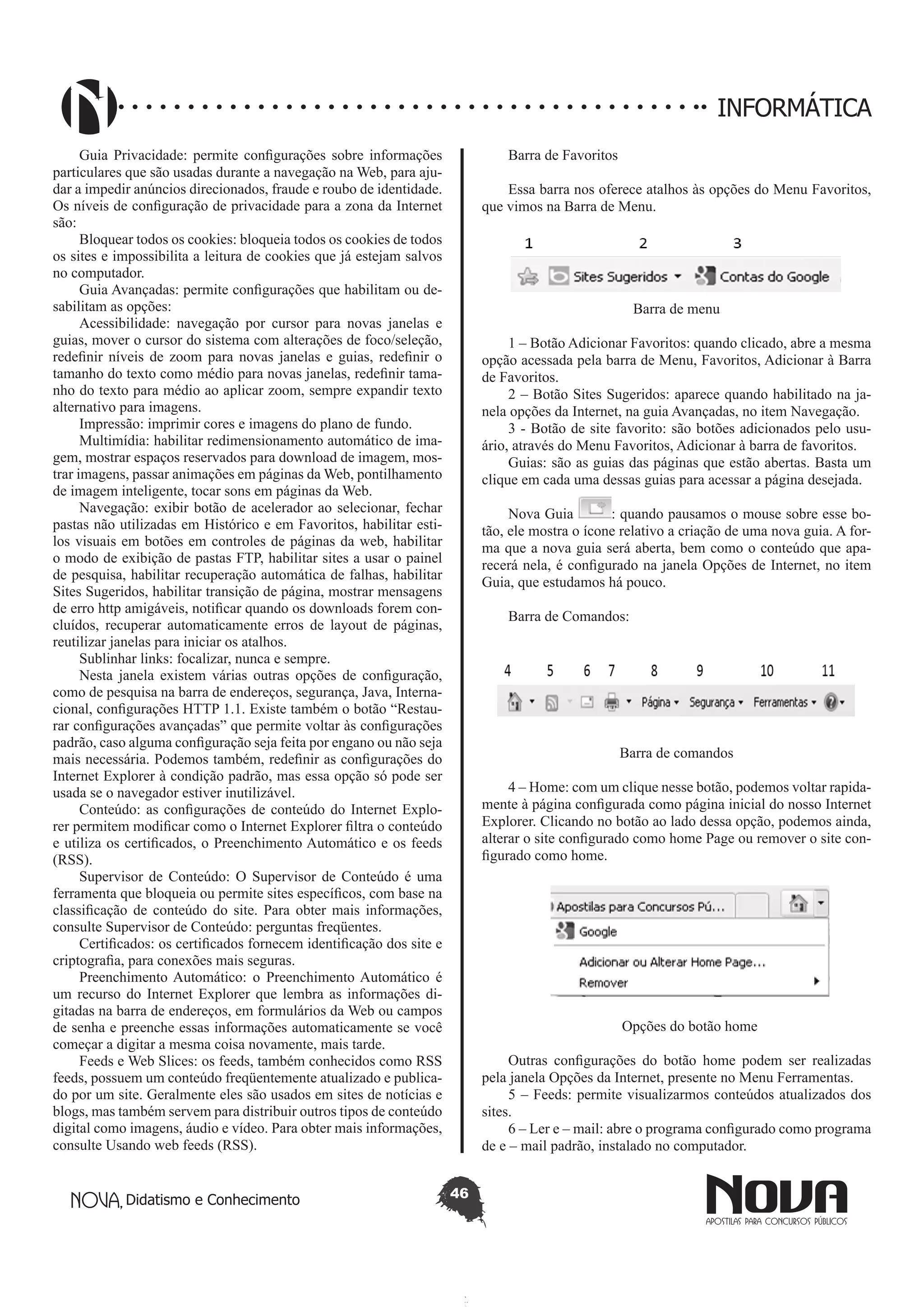Didatismo e Conhecimento 46
INFORMÁTICA
Guia Privacidade: permite configurações sobre informações
particulares que são usadas durante a navegação na Web, para aju-
dar a impedir anúncios direcionados, fraude e roubo de identidade.
Os níveis de configuração de privacidade para a zona da Internet
são:
Bloquear todos os cookies: bloqueia todos os cookies de todos
os sites e impossibilita a leitura de cookies que já estejam salvos
no computador.
Guia Avançadas: permite configurações que habilitam ou de-
sabilitam as opções:
Acessibilidade: navegação por cursor para novas janelas e
guias, mover o cursor do sistema com alterações de foco/seleção,
redefinir níveis de zoom para novas janelas e guias, redefinir o
tamanho do texto como médio para novas janelas, redefinir tama-
nho do texto para médio ao aplicar zoom, sempre expandir texto
alternativo para imagens.
Impressão: imprimir cores e imagens do plano de fundo.
Multimídia: habilitar redimensionamento automático de ima-
gem, mostrar espaços reservados para download de imagem, mos-
trar imagens, passar animações em páginas da Web, pontilhamento
de imagem inteligente, tocar sons em páginas da Web.
Navegação: exibir botão de acelerador ao selecionar, fechar
pastas não utilizadas em Histórico e em Favoritos, habilitar esti-
los visuais em botões em controles de páginas da web, habilitar
o modo de exibição de pastas FTP, habilitar sites a usar o painel
de pesquisa, habilitar recuperação automática de falhas, habilitar
Sites Sugeridos, habilitar transição de página, mostrar mensagens
de erro http amigáveis, notificar quando os downloads forem con-
cluídos, recuperar automaticamente erros de layout de páginas,
reutilizar janelas para iniciar os atalhos.
Sublinhar links: focalizar, nunca e sempre.
Nesta janela existem várias outras opções de configuração,
como de pesquisa na barra de endereços, segurança, Java, Interna-
cional, configurações HTTP 1.1. Existe também o botão “Restau-
rar configurações avançadas” que permite voltar às configurações
padrão, caso alguma configuração seja feita por engano ou não seja
mais necessária. Podemos também, redefinir as configurações do
Internet Explorer à condição padrão, mas essa opção só pode ser
usada se o navegador estiver inutilizável.
Conteúdo: as configurações de conteúdo do Internet Explo-
rer permitem modificar como o Internet Explorer filtra o conteúdo
e utiliza os certificados, o Preenchimento Automático e os feeds
(RSS).
Supervisor de Conteúdo: O Supervisor de Conteúdo é uma
ferramenta que bloqueia ou permite sites específicos, com base na
classificação de conteúdo do site. Para obter mais informações,
consulte Supervisor de Conteúdo: perguntas freqüentes.
Certificados: os certificados fornecem identificação dos site e
criptografia, para conexões mais seguras.
Preenchimento Automático: o Preenchimento Automático é
um recurso do Internet Explorer que lembra as informações di-
gitadas na barra de endereços, em formulários da Web ou campos
de senha e preenche essas informações automaticamente se você
começar a digitar a mesma coisa novamente, mais tarde.
Feeds e Web Slices: os feeds, também conhecidos como RSS
feeds, possuem um conteúdo freqüentemente atualizado e publica-
do por um site. Geralmente eles são usados em sites de notícias e
blogs, mas também servem para distribuir outros tipos de conteúdo
digital como imagens, áudio e vídeo. Para obter mais informações,
consulte Usando web feeds (RSS).
Barra de Favoritos
Essa barra nos oferece atalhos às opções do Menu Favoritos,
que vimos na Barra de Menu.
Barra de menu
1 – Botão Adicionar Favoritos: quando clicado, abre a mesma
opção acessada pela barra de Menu, Favoritos, Adicionar à Barra
de Favoritos.
2 – Botão Sites Sugeridos: aparece quando habilitado na ja-
nela opções da Internet, na guia Avançadas, no item Navegação.
3 - Botão de site favorito: são botões adicionados pelo usu-
ário, através do Menu Favoritos, Adicionar à barra de favoritos.
Guias: são as guias das páginas que estão abertas. Basta um
clique em cada uma dessas guias para acessar a página desejada.
Nova Guia : quando pausamos o mouse sobre esse bo-
tão, ele mostra o ícone relativo a criação de uma nova guia. A for-
ma que a nova guia será aberta, bem como o conteúdo que apa-
recerá nela, é configurado na janela Opções de Internet, no item
Guia, que estudamos há pouco.
Barra de Comandos:
Barra de comandos
4 – Home: com um clique nesse botão, podemos voltar rapida-
mente à página configurada como página inicial do nosso Internet
Explorer. Clicando no botão ao lado dessa opção, podemos ainda,
alterar o site configurado como home Page ou remover o site con-
figurado como home.
Opções do botão home
Outras configurações do botão home podem ser realizadas
pela janela Opções da Internet, presente no Menu Ferramentas.
5 – Feeds: permite visualizarmos conteúdos atualizados dos
sites.
6 – Ler e – mail: abre o programa configurado como programa
de e – mail padrão, instalado no computador.
 