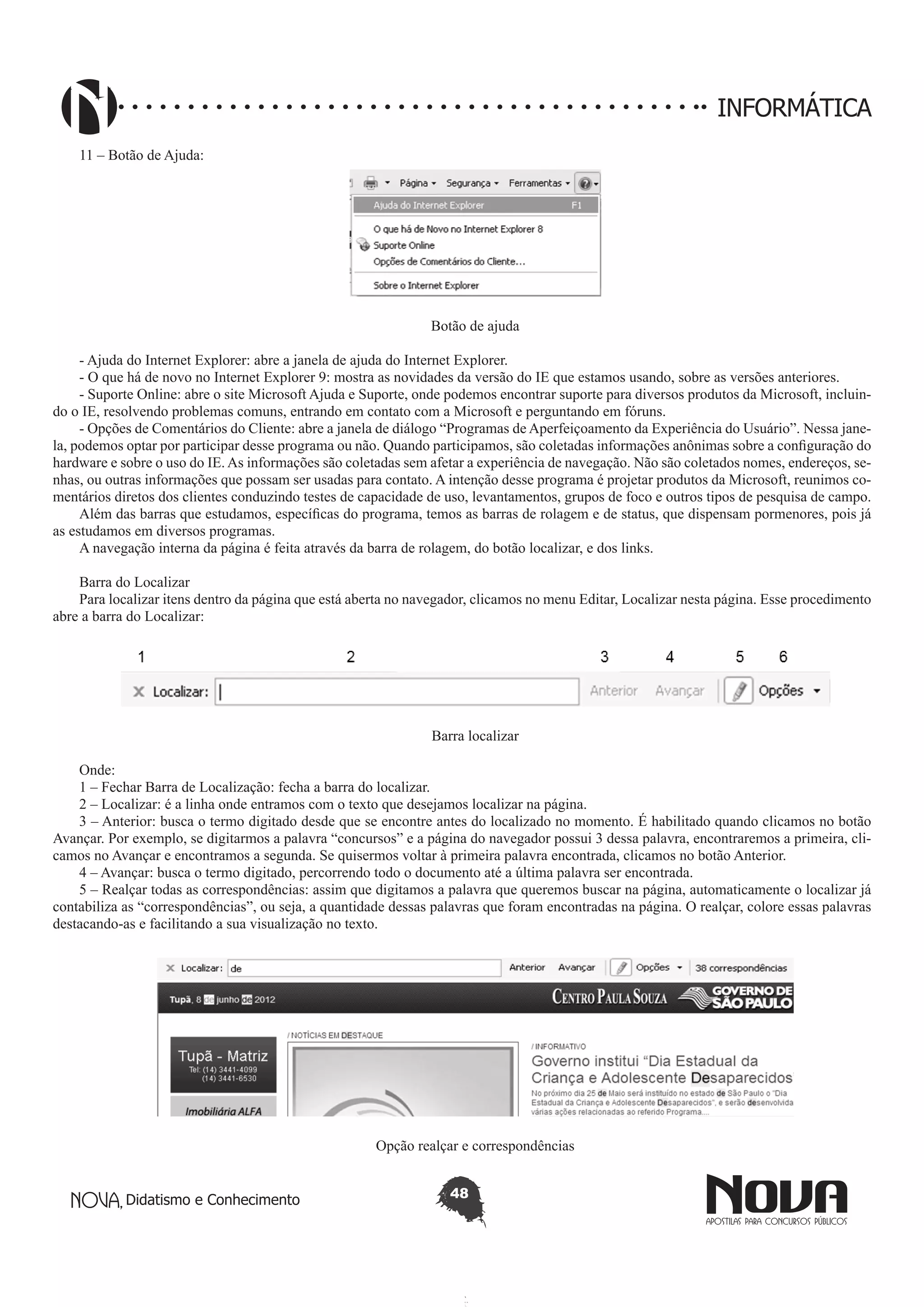 Didatismo e Conhecimento 48
INFORMÁTICA
11 – Botão de Ajuda:
Botão de ajuda
- Ajuda do Internet Explorer: abre a janela de ajuda do Internet Explorer.
- O que há de novo no Internet Explorer 9: mostra as novidades da versão do IE que estamos usando, sobre as versões anteriores.
- Suporte Online: abre o site Microsoft Ajuda e Suporte, onde podemos encontrar suporte para diversos produtos da Microsoft, incluin-
do o IE, resolvendo problemas comuns, entrando em contato com a Microsoft e perguntando em fóruns.
- Opções de Comentários do Cliente: abre a janela de diálogo “Programas de Aperfeiçoamento da Experiência do Usuário”. Nessa jane-
la, podemos optar por participar desse programa ou não. Quando participamos, são coletadas informações anônimas sobre a configuração do
hardware e sobre o uso do IE. As informações são coletadas sem afetar a experiência de navegação. Não são coletados nomes, endereços, se-
nhas, ou outras informações que possam ser usadas para contato. A intenção desse programa é projetar produtos da Microsoft, reunimos co-
mentários diretos dos clientes conduzindo testes de capacidade de uso, levantamentos, grupos de foco e outros tipos de pesquisa de campo.
Além das barras que estudamos, específicas do programa, temos as barras de rolagem e de status, que dispensam pormenores, pois já
as estudamos em diversos programas.
A navegação interna da página é feita através da barra de rolagem, do botão localizar, e dos links.
Barra do Localizar
Para localizar itens dentro da página que está aberta no navegador, clicamos no menu Editar, Localizar nesta página. Esse procedimento
abre a barra do Localizar:
Barra localizar
Onde:
1 – Fechar Barra de Localização: fecha a barra do localizar.
2 – Localizar: é a linha onde entramos com o texto que desejamos localizar na página.
3 – Anterior: busca o termo digitado desde que se encontre antes do localizado no momento. É habilitado quando clicamos no botão
Avançar. Por exemplo, se digitarmos a palavra “concursos” e a página do navegador possui 3 dessa palavra, encontraremos a primeira, cli-
camos no Avançar e encontramos a segunda. Se quisermos voltar à primeira palavra encontrada, clicamos no botão Anterior.
4 – Avançar: busca o termo digitado, percorrendo todo o documento até a última palavra ser encontrada.
5 – Realçar todas as correspondências: assim que digitamos a palavra que queremos buscar na página, automaticamente o localizar já
contabiliza as “correspondências”, ou seja, a quantidade dessas palavras que foram encontradas na página. O realçar, colore essas palavras
destacando-as e facilitando a sua visualização no texto.
Opção realçar e correspondências
 