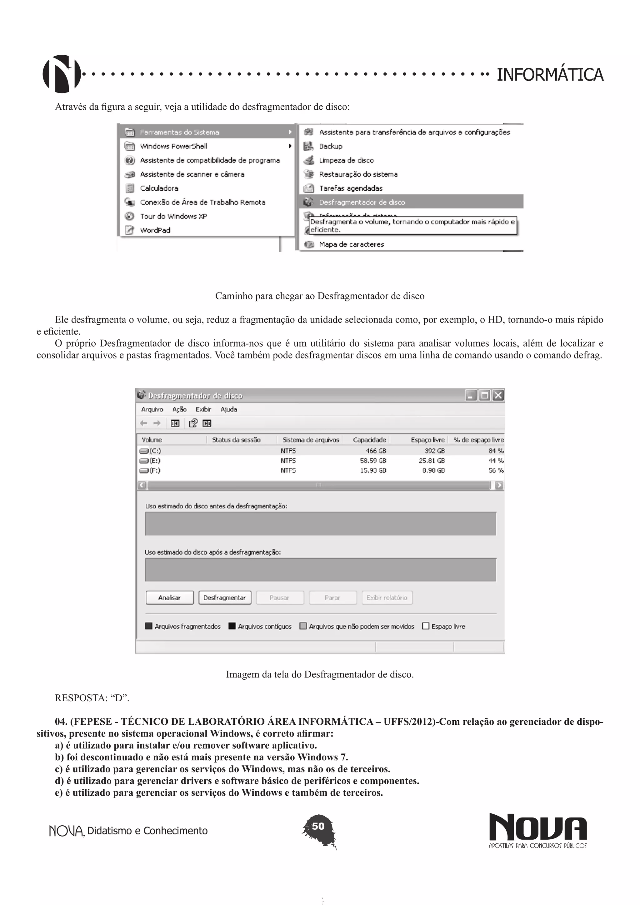 Didatismo e Conhecimento 50
INFORMÁTICA
Através da figura a seguir, veja a utilidade do desfragmentador de disco:
Caminho para chegar ao Desfragmentador de disco
Ele desfragmenta o volume, ou seja, reduz a fragmentação da unidade selecionada como, por exemplo, o HD, tornando-o mais rápido
e eficiente.
O próprio Desfragmentador de disco informa-nos que é um utilitário do sistema para analisar volumes locais, além de localizar e
consolidar arquivos e pastas fragmentados. Você também pode desfragmentar discos em uma linha de comando usando o comando defrag.
Imagem da tela do Desfragmentador de disco.
RESPOSTA: “D”.
04. (FEPESE - TÉCNICO DE LABORATÓRIO ÁREA INFORMÁTICA – UFFS/2012)-Com relação ao gerenciador de dispo-
sitivos, presente no sistema operacional Windows, é correto afirmar:
a) é utilizado para instalar e/ou remover software aplicativo.
b) foi descontinuado e não está mais presente na versão Windows 7.
c) é utilizado para gerenciar os serviços do Windows, mas não os de terceiros.
d) é utilizado para gerenciar drivers e software básico de periféricos e componentes.
e) é utilizado para gerenciar os serviços do Windows e também de terceiros.
 