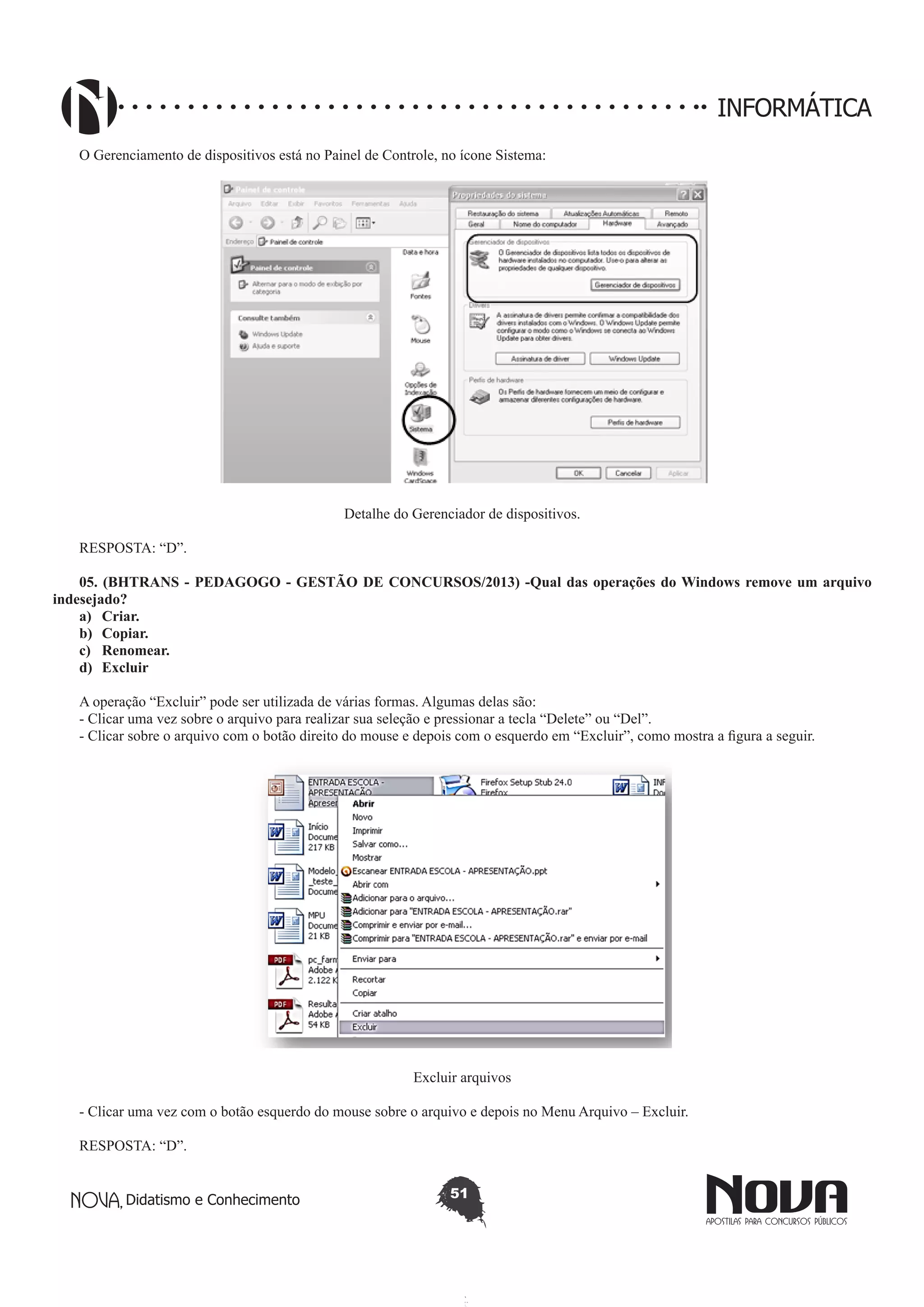 Didatismo e Conhecimento 51
INFORMÁTICA
O Gerenciamento de dispositivos está no Painel de Controle, no ícone Sistema:
Detalhe do Gerenciador de dispositivos.
RESPOSTA: “D”.
05. (BHTRANS - PEDAGOGO - GESTÃO DE CONCURSOS/2013) -Qual das operações do Windows remove um arquivo
indesejado? 
a)	 Criar.
b)	 Copiar.
c)	 Renomear.
d)	 Excluir
A operação “Excluir” pode ser utilizada de várias formas. Algumas delas são:
- Clicar uma vez sobre o arquivo para realizar sua seleção e pressionar a tecla “Delete” ou “Del”.
- Clicar sobre o arquivo com o botão direito do mouse e depois com o esquerdo em “Excluir”, como mostra a figura a seguir.
Excluir arquivos
- Clicar uma vez com o botão esquerdo do mouse sobre o arquivo e depois no Menu Arquivo – Excluir.
RESPOSTA: “D”.
 