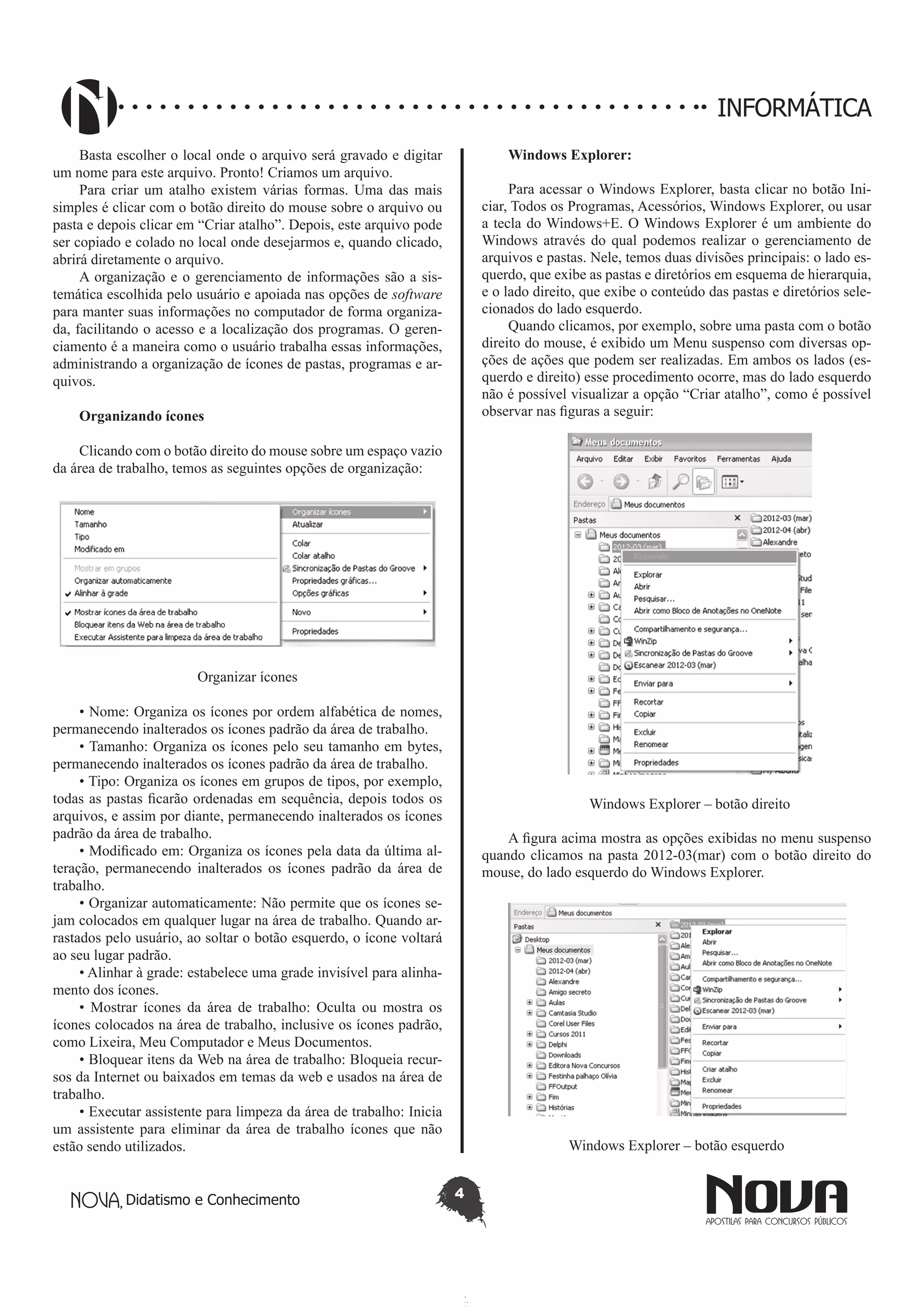 Didatismo e Conhecimento 4
INFORMÁTICA
Basta escolher o local onde o arquivo será gravado e digitar
um nome para este arquivo. Pronto! Criamos um arquivo.
Para criar um atalho existem várias formas. Uma das mais
simples é clicar com o botão direito do mouse sobre o arquivo ou
pasta e depois clicar em “Criar atalho”. Depois, este arquivo pode
ser copiado e colado no local onde desejarmos e, quando clicado,
abrirá diretamente o arquivo.
A organização e o gerenciamento de informações são a sis-
temática escolhida pelo usuário e apoiada nas opções de software
para manter suas informações no computador de forma organiza-
da, facilitando o acesso e a localização dos programas. O geren-
ciamento é a maneira como o usuário trabalha essas informações,
administrando a organização de ícones de pastas, programas e ar-
quivos.
Organizando ícones
Clicando com o botão direito do mouse sobre um espaço vazio
da área de trabalho, temos as seguintes opções de organização:
Organizar ícones
• Nome: Organiza os ícones por ordem alfabética de nomes,
permanecendo inalterados os ícones padrão da área de trabalho.
• Tamanho: Organiza os ícones pelo seu tamanho em bytes,
permanecendo inalterados os ícones padrão da área de trabalho.
• Tipo: Organiza os ícones em grupos de tipos, por exemplo,
todas as pastas ficarão ordenadas em sequência, depois todos os
arquivos, e assim por diante, permanecendo inalterados os ícones
padrão da área de trabalho.
• Modificado em: Organiza os ícones pela data da última al-
teração, permanecendo inalterados os ícones padrão da área de
trabalho.
• Organizar automaticamente: Não permite que os ícones se-
jam colocados em qualquer lugar na área de trabalho. Quando ar-
rastados pelo usuário, ao soltar o botão esquerdo, o ícone voltará
ao seu lugar padrão.
• Alinhar à grade: estabelece uma grade invisível para alinha-
mento dos ícones.
• Mostrar ícones da área de trabalho: Oculta ou mostra os
ícones colocados na área de trabalho, inclusive os ícones padrão,
como Lixeira, Meu Computador e Meus Documentos.
• Bloquear itens da Web na área de trabalho: Bloqueia recur-
sos da Internet ou baixados em temas da web e usados na área de
trabalho.
• Executar assistente para limpeza da área de trabalho: Inicia
um assistente para eliminar da área de trabalho ícones que não
estão sendo utilizados.
Windows Explorer:
Para acessar o Windows Explorer, basta clicar no botão Ini-
ciar, Todos os Programas, Acessórios, Windows Explorer, ou usar
a tecla do Windows+E. O Windows Explorer é um ambiente do
Windows através do qual podemos realizar o gerenciamento de
arquivos e pastas. Nele, temos duas divisões principais: o lado es-
querdo, que exibe as pastas e diretórios em esquema de hierarquia,
e o lado direito, que exibe o conteúdo das pastas e diretórios sele-
cionados do lado esquerdo.
Quando clicamos, por exemplo, sobre uma pasta com o botão
direito do mouse, é exibido um Menu suspenso com diversas op-
ções de ações que podem ser realizadas. Em ambos os lados (es-
querdo e direito) esse procedimento ocorre, mas do lado esquerdo
não é possível visualizar a opção “Criar atalho”, como é possível
observar nas figuras a seguir:
Windows Explorer – botão direito
A figura acima mostra as opções exibidas no menu suspenso
quando clicamos na pasta 2012-03(mar) com o botão direito do
mouse, do lado esquerdo do Windows Explorer.
Windows Explorer – botão esquerdo
 