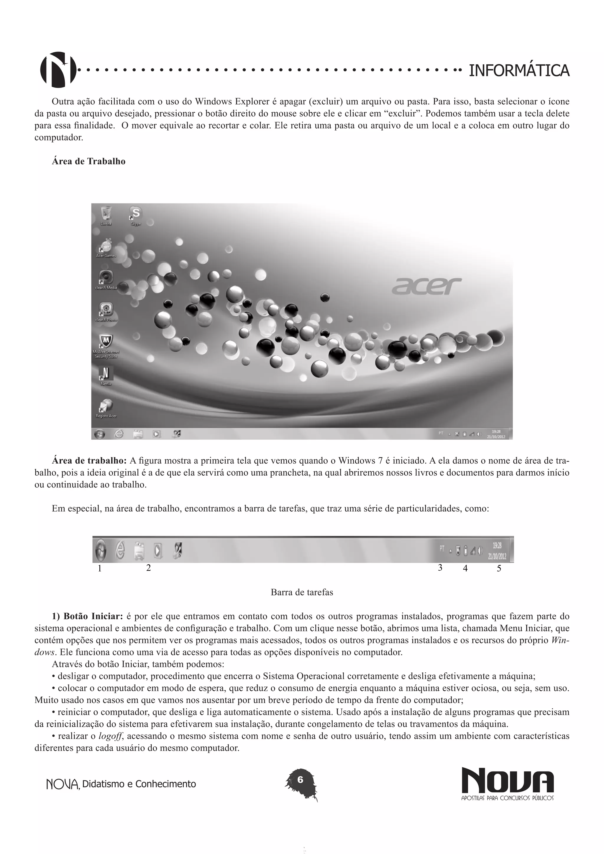 Didatismo e Conhecimento 6
INFORMÁTICA
Outra ação facilitada com o uso do Windows Explorer é apagar (excluir) um arquivo ou pasta. Para isso, basta selecionar o ícone
da pasta ou arquivo desejado, pressionar o botão direito do mouse sobre ele e clicar em “excluir”. Podemos também usar a tecla delete
para essa finalidade. O mover equivale ao recortar e colar. Ele retira uma pasta ou arquivo de um local e a coloca em outro lugar do
computador.
Área de Trabalho
Área de trabalho: A figura mostra a primeira tela que vemos quando o Windows 7 é iniciado. A ela damos o nome de área de tra-
balho, pois a ideia original é a de que ela servirá como uma prancheta, na qual abriremos nossos livros e documentos para darmos início
ou continuidade ao trabalho.
Em especial, na área de trabalho, encontramos a barra de tarefas, que traz uma série de particularidades, como:
1 2 3 4 5
Barra de tarefas
1) Botão Iniciar: é por ele que entramos em contato com todos os outros programas instalados, programas que fazem parte do
sistema operacional e ambientes de configuração e trabalho. Com um clique nesse botão, abrimos uma lista, chamada Menu Iniciar, que
contém opções que nos permitem ver os programas mais acessados, todos os outros programas instalados e os recursos do próprio Win-
dows. Ele funciona como uma via de acesso para todas as opções disponíveis no computador.
Através do botão Iniciar, também podemos:
• desligar o computador, procedimento que encerra o Sistema Operacional corretamente e desliga efetivamente a máquina;
• colocar o computador em modo de espera, que reduz o consumo de energia enquanto a máquina estiver ociosa, ou seja, sem uso.
Muito usado nos casos em que vamos nos ausentar por um breve período de tempo da frente do computador;
• reiniciar o computador, que desliga e liga automaticamente o sistema. Usado após a instalação de alguns programas que precisam
da reinicialização do sistema para efetivarem sua instalação, durante congelamento de telas ou travamentos da máquina.
• realizar o logoff, acessando o mesmo sistema com nome e senha de outro usuário, tendo assim um ambiente com características
diferentes para cada usuário do mesmo computador.
 