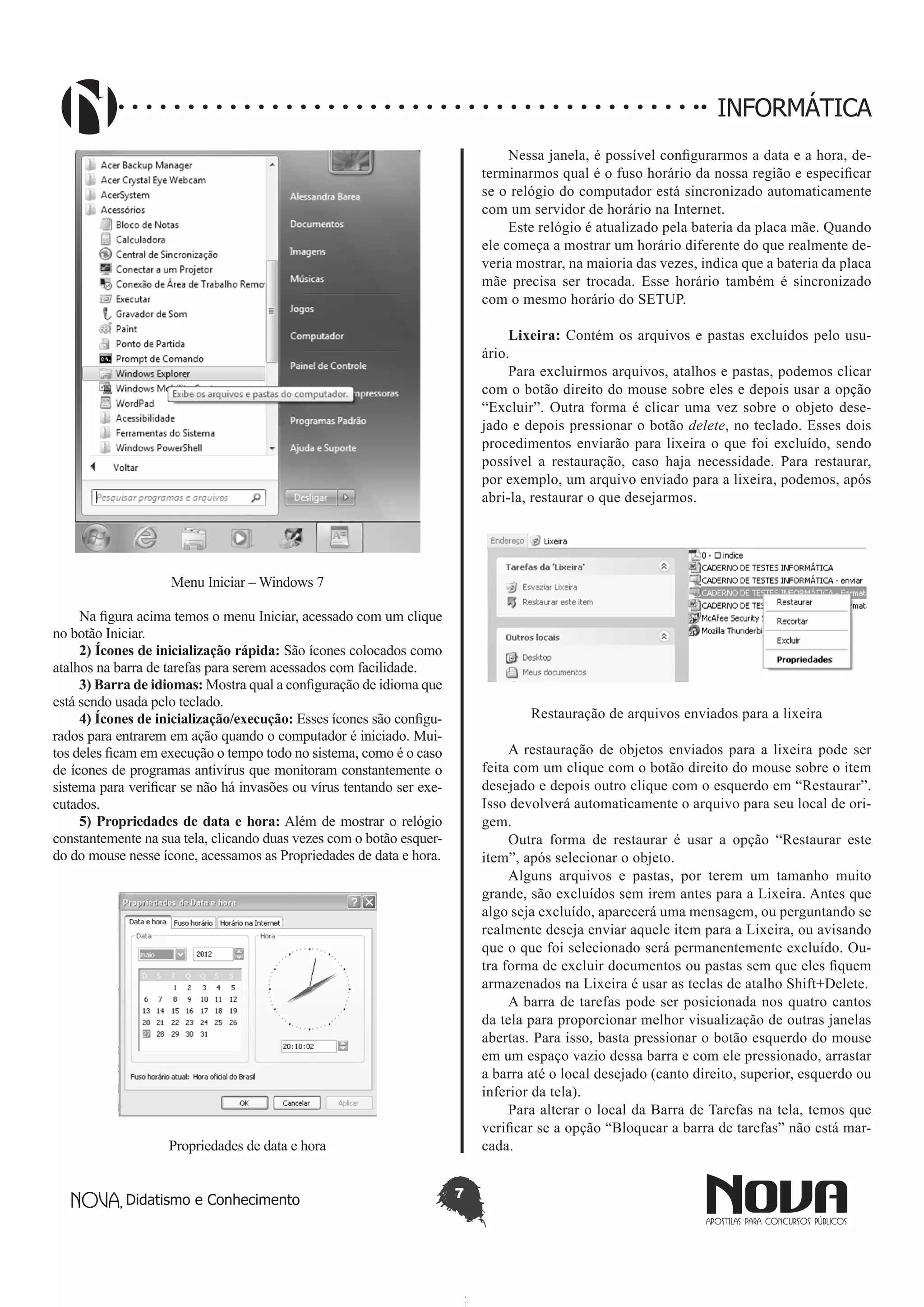 Didatismo e Conhecimento 7
INFORMÁTICA
Menu Iniciar – Windows 7
Na figura acima temos o menu Iniciar, acessado com um clique
no botão Iniciar.
2) Ícones de inicialização rápida: São ícones colocados como
atalhos na barra de tarefas para serem acessados com facilidade.
3) Barra de idiomas: Mostra qual a configuração de idioma que
está sendo usada pelo teclado.
4) Ícones de inicialização/execução: Esses ícones são configu-
rados para entrarem em ação quando o computador é iniciado. Mui-
tos deles ficam em execução o tempo todo no sistema, como é o caso
de ícones de programas antivírus que monitoram constantemente o
sistema para verificar se não há invasões ou vírus tentando ser exe-
cutados.
5) Propriedades de data e hora: Além de mostrar o relógio
constantemente na sua tela, clicando duas vezes com o botão esquer-
do do mouse nesse ícone, acessamos as Propriedades de data e hora.
Propriedades de data e hora
Nessa janela, é possível configurarmos a data e a hora, de-
terminarmos qual é o fuso horário da nossa região e especificar
se o relógio do computador está sincronizado automaticamente
com um servidor de horário na Internet.
Este relógio é atualizado pela bateria da placa mãe. Quando
ele começa a mostrar um horário diferente do que realmente de-
veria mostrar, na maioria das vezes, indica que a bateria da placa
mãe precisa ser trocada. Esse horário também é sincronizado
com o mesmo horário do SETUP.
Lixeira: Contém os arquivos e pastas excluídos pelo usu-
ário.
Para excluirmos arquivos, atalhos e pastas, podemos clicar
com o botão direito do mouse sobre eles e depois usar a opção
“Excluir”. Outra forma é clicar uma vez sobre o objeto dese-
jado e depois pressionar o botão delete, no teclado. Esses dois
procedimentos enviarão para lixeira o que foi excluído, sendo
possível a restauração, caso haja necessidade. Para restaurar,
por exemplo, um arquivo enviado para a lixeira, podemos, após
abri-la, restaurar o que desejarmos.
Restauração de arquivos enviados para a lixeira
A restauração de objetos enviados para a lixeira pode ser
feita com um clique com o botão direito do mouse sobre o item
desejado e depois outro clique com o esquerdo em “Restaurar”.
Isso devolverá automaticamente o arquivo para seu local de ori-
gem.
Outra forma de restaurar é usar a opção “Restaurar este
item”, após selecionar o objeto.
Alguns arquivos e pastas, por terem um tamanho muito
grande, são excluídos sem irem antes para a Lixeira. Antes que
algo seja excluído, aparecerá uma mensagem, ou perguntando se
realmente deseja enviar aquele item para a Lixeira, ou avisando
que o que foi selecionado será permanentemente excluído. Ou-
tra forma de excluir documentos ou pastas sem que eles fiquem
armazenados na Lixeira é usar as teclas de atalho Shift+Delete.
A barra de tarefas pode ser posicionada nos quatro cantos
da tela para proporcionar melhor visualização de outras janelas
abertas. Para isso, basta pressionar o botão esquerdo do mouse
em um espaço vazio dessa barra e com ele pressionado, arrastar
a barra até o local desejado (canto direito, superior, esquerdo ou
inferior da tela).
Para alterar o local da Barra de Tarefas na tela, temos que
verificar se a opção “Bloquear a barra de tarefas” não está mar-
cada.
 