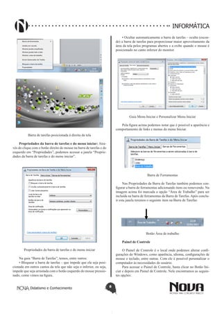 Didatismo e Conhecimento 8
INFORMÁTICA
Barra de tarefas posicionada à direita da tela
Propriedades da barra de tarefas e do menu iniciar: Atra-
vés do clique com o botão direito do mouse na barra de tarefas e do
esquerdo em “Propriedades”, podemos acessar a janela “Proprie-
dades da barra de tarefas e do menu iniciar”.
Propriedades da barra de tarefas e do menu iniciar
Na guia “Barra de Tarefas”, temos, entre outros:
• Bloquear a barra de tarefas – que impede que ela seja posi-
cionada em outros cantos da tela que não seja o inferior, ou seja,
impede que seja arrastada com o botão esquerdo do mouse pressio-
nado, como vimos na figura.
• Ocultar automaticamente a barra de tarefas – oculta (escon-
de) a barra de tarefas para proporcionar maior aproveitamento da
área da tela pelos programas abertos e a exibe quando o mouse é
posicionado no canto inferior do monitor.
Guia Menu Iniciar e Personalizar Menu Iniciar
Pela figura acima podemos notar que é possível a aparência e
comportamento de links e menus do menu Iniciar.
Barra de Ferramentas
Nas Propriedades da Barra de Tarefas também podemos con-
figurar a barra de ferramentas adicionando itens ou removendo. Na
imagem acima foi marcada a opção “Área de Trabalho” para ser
incluída na barra de ferramentas da Barra de Tarefas. Após conclu-
ir esta janela teremos o seguinte item na Barra de Tarefas:
Botão Área de trabalho
Painel de Controle
O Painel de Controle é o local onde podemos alterar confi-
gurações do Windows, como aparência, idioma, configurações de
mouse e teclado, entre outras. Com ele é possível personalizar o
computador às necessidades do usuário.
Para acessar o Painel de Controle, basta clicar no Botão Ini-
ciar e depois em Painel de Controle. Nele encontramos as seguin-
tes opções:
 