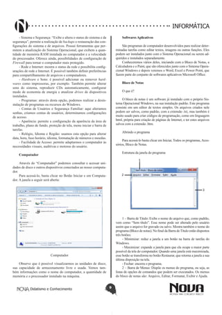 Didatismo e Conhecimento 9
INFORMÁTICA
- Sistema e Segurança: “Exibe e altera o status do sistema e da
segurança”, permite a realização de backups e restauração das con-
figurações do sistema e de arquivos. Possui ferramentas que per-
mitem a atualização do Sistema Operacional, que exibem a quan-
tidade de memória RAM instalada no computador e a velocidade
do processador. Oferece ainda, possibilidades de configuração de
Firewall para tornar o computador mais protegido.
- Rede e Internet: mostra o status da rede e possibilita config-
urações de rede e Internet. É possível também definir preferências
para compartilhamento de arquivos e computadores.
- Hardware e Sons: é possível adicionar ou remover hard-
wares como impressoras, por exemplo. Também permite alterar
sons do sistema, reproduzir CDs automaticamente, configurar
modo de economia de energia e atualizar drives de dispositivos
instalados.
- Programas: através desta opção, podemos realizar a desin-
stalação de programas ou recursos do Windows.
- Contas de Usuários e Segurança Familiar: aqui alteramos
senhas, criamos contas de usuários, determinamos configurações
de acesso.
- Aparência: permite a configuração da aparência da área de
trabalho, plano de fundo, proteção de tela, menu iniciar e barra de
tarefas.
- Relógio, Idioma e Região: usamos esta opção para alterar
data, hora, fuso horário, idioma, formatação de números e moedas.
- Facilidade de Acesso: permite adaptarmos o computador às
necessidades visuais, auditivas e motoras do usuário.
Computador
Através do “Computador” podemos consultar e acessar uni-
dades de disco e outros dispositivos conectados ao nosso computa-
dor.
Para acessá-lo, basta clicar no Botão Iniciar e em Computa-
dor. A janela a seguir será aberta:
Computador
Observe que é possível visualizarmos as unidades de disco,
sua capacidade de armazenamento livre e usada. Vemos tam-
bém informações como o nome do computador, a quantidade de
memória e o processador instalado na máquina.
Softwares Aplicativos
São programas de computador desenvolvidos para realizar deter-
minadas tarefas como editar textos, imagens ou outras funções. Eles
podem ser instalados junto com o Sistema Operacional ou serem ad-
quiridos e instalados separadamente.
Conheceremos vários deles, iniciando com o Bloco de Notas, a
Calculadora e o Paint, que são oferecidos junto com o Sistema Opera-
cional Windows e depois veremos o Word, Excel e Power Point, que
fazem parte do conjunto de softwares aplicativos Microsoft Office.
Bloco de Notas
O que é?
O bloco de notas é um software já instalado com o próprio Sis-
tema Operacional Windows, na sua instalação padrão. Este programa
consiste em um editor de textos simples. Os arquivos criados nele
podem ser salvos, como padrão, com a extensão .txt, mas também é
muito usado para criar códigos de programação, como em linguagem
html, própria para criação de páginas de Internet, e ter estes arquivos
salvos com a extensão .htm.
Abrindo o programa
Para acessá-lo basta clicar em Iniciar, Todos os programas,Aces-
sórios, Bloco de Notas.
Estrutura da janela do programa
1 – Barra de Título: Exibe o nome do arquivo que, como padrão,
vem como “Sem título”. Esse nome pode ser alterado pelo usuário
assim que o arquivo for gravado ou salvo. Mostra também o nome do
programa (Bloco de notas). No final da Barra deTítulo estão dispostos
três botões:
- Minimizar: reduz a janela a um botão na barra de tarefas do
Windows.
- Maximizar: expande a janela para que ela ocupe a maior parte
possível da tela do computador. Quando uma janela está maximizada,
esse botão se transforma no botão Restaurar, que retorna a janela a sua
última disposição na tela.
- Fechar: encerra o programa.
2 – Barra de Menus: Dispõe os menus do programa, ou seja, as
listas de opções de comandos que podem ser executados. Os menus
do bloco de notas são: Arquivo, Editar, Formatar, Exibir e Ajuda.
 