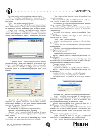 Didatismo e Conhecimento 10
INFORMÁTICA
No menu Arquivo, são encontradas as seguintes opções:
- Novo – possibilita a criação de um novo documento do bloco
de notas. Abre um documento vazio para que possa ser trabalhado
pelo usuário.
- Abrir – abre um documento já existente.
- Salvar – permite a gravação do documento no computador.
Muito utilizado quando se deseja salvar as atualizações de trabalho
em um arquivo. Sobrepõe as mudanças feitas no arquivo original.
- Salvar como – permite a gravação do arquivo em disco,
sempre oferecendo a possibilidade de alterar o local e o nome do
arquivo. Não sobrepõe as alterações no documento original, mas
permite a criação de um novo arquivo a partir de outro já existente.
- Configurar página – oferece configurações de margem,
orientação de papel e outras relativas à página do documento. Nes-
te menu é possível a inserção de cabeçalho e rodapé, por exemplo.
Para inserir um cabeçalho ou rodapé, clique em Arquivo e
Configurar Página. Na caixa Cabeçalho ou Rodapé, digite o texto
desejado.
- Imprimir – abre a janela para envio do documento para a
impressão. Para imprimir um arquivo, com ele aberto, clique no
menu Arquivo, imprimir. Na guia Geral, selecione a impressora e
as opções de impressão. Clique em imprimir.
- Sair – Fecha o documento.
No menu Editar, estão presentes as seguintes opções:
- Desfazer – desfaz as últimas ações realizadas.
- Recortar – retira o texto selecionado do seu local de origem
e o leva para a área de transferência para que possa ser posterior-
mente utilizado.
- Copiar – leva uma cópia do texto selecionado para a área de
transferência para que possa ser posteriormente utilizado.
- Colar – insere no local onde está o ponto de inserção, o texto
recortado ou copiado.
Para recortar o texto a fim de movê-lo para outro local, sele-
cione o texto e, no menu Editar, clique em Recortar.
Para copiar o texto a fim de colá-lo em outro local, selecione
o texto e, no menu Editar, clique em Copiar.
Para colar o texto que você tiver recortado ou copiado, clique
no local no arquivo em que deseja colar o texto e, no menu Editar,
clique em Colar.
Para excluir texto, selecione o texto e no menu Editar, clique
em Excluir.
Para desfazer sua última ação, clique no menu Editar e, em
seguida, clique em Desfazer.
- Excluir – apaga o texto selecionado.
- Localizar – permite encontrar sentenças ou palavras digita-
das no texto.
- Localizar próxima – encontra a próxima sentença ou palavra
digitada no texto.
- Substituir – substitui a palavra digitada no campo localizar,
pela digitada no campo substituir.
Para localizar palavras
Clique no menu Editar e em Localizar.
Na caixa Localizar, digite os caracteres ou palavras que você
deseja localizar.
Em Direção, clique em Acima para pesquisar da posição atual
do cursor ao início do documento ou clique em Abaixo para pes-
quisar da posição do cursor ao fim do documento.
Clique em Localizar próxima.
Para substituir palavras
Clique no menu Editar e, em seguida, clique em Substituir.
Na caixa Localizar, digite os caracteres ou palavras que você
deseja localizar.
Na caixa Substituir por, digite o texto de substituição.
Clique em Localizar próxima e clique em Substituir.
Para substituir todas as ocorrências do texto, clique em Subs-
tituir tudo.
- Selecionar tudo – seleciona todo o conteúdo do documento.
- Ir para – possibilita a movimentação do cursor do mouse
para uma linha específica do texto. As linhas são contadas abaixo
da margem esquerda, começando do início do documento. Para
isso, clique no menu Editar e, em seguida, em Ir para.
Na caixa Número de Linha, digite o número de linha para o
qual deseja que o cursor vá e clique em OK.
- Hora/Data – insere a data e a hora no documento. Para inserir
a data e a hora em um documento, primeiro clique no local onde
deseja que fiquem inseridos. Depois, clique no menu Editar, Hora/
Data.
No menu Formatar, podemos encontrar:
- Quebra automática de linha – faz com que o texto passe do
ponto em que for inserida a quebra para a linha de baixo.
- Fonte – permite alterações no formato da fonte do texto.
 