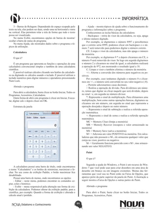 Didatismo e Conhecimento 11
INFORMÁTICA
3 – Barras de Rolagem: Dependendo do espaço ocupado pelo
texto na tela, elas podem ser duas, sendo uma na horizontal e outra
na vertical. Elas permitem rolar a tela de forma que todo o texto
possa ser visualizado.
No menu Exibir, encontramos opções de barras de mostrar/
ocultar a barra de status do programa.
No menu Ajuda, são mostrados dados sobre o programa e tó-
picos de utilização.
Calculadora
O que é?
É um programa que apresenta as funções e operações de uma
calculadora convencional simples e também de uma calculadora
científica.
É possível realizar cálculos clicando nos botões da calculado-
ra ou digitando os cálculos usando o teclado. É possível utilizar o
teclado numérico para digitar números e operadores pressionando
Num Lock.
Abrindo o programa
Para abrir a calculadora, basta clicar no botão Iniciar, Todos os
Programas, Acessórios, Calculadora.
Outra forma de abrir este programa é clicar em Iniciar, Execu-
tar, digitar calc e depois clicar em OK.
Estrutura da janela
A calculadora possui uma barra de título, onde encontramos
o nome “Calculadora” e os botões de minimizar, maximizar e fe-
char. No seu como de exibição Padrão, o botão maximizar fica
desabilitado.
Possui uma barra de menus, onde encontramos as opções:
- Editar – neste menu, podemos encontrar os comandos co-
piar, colar e histórico.
- Exibir – menu responsável pela alteração nas forma de exi-
bição da calculadora. Podemos alterar da exibição padrão, para a
científica, por exemplo. Quando a forma de exibição é alterada o
cálculo atual é perdido.
- Ajuda – mostra tópicos de ajuda sobre o funcionamento do
programa e informações sobre o programa.
Conheceremos as teclas básicas da calculadora:
- Backspace – retira do visor da calculadora, ou seja, apaga
o último número digitado.
Por exemplo, se digitarmos o número 8997 e percebermos
que o correto seria 8999, podemos clicar em backspace e o nú-
mero 7 será removido para podermos digitar o número correto.
CE: Limpa o visor da calculadora, mas não apaga o número
da memória.
Por exemplo, se digitarmos 9 * e depois clicarmos em CE, o
número 9 será removido do visor. Se logo em seguida digitarmos
o número 2 e clicarmos no sinal de igual, a calculadora realizará
a operação de 9*2, nos mostrando o resultado igual a 18.
C: Limpa o visor e também elimina o número da memória.
+/-: Alterna a conversão dos números para negativos ou po-
sitivos.
Por exemplo, caso tenhamos digitado o número 8 e clicar-
mos em +/-, o número será convertido no seu valor negativo (-8).
,: Permite adicionarmos casas decimais.
/: Realiza a operação de divisão. Para dividirmos um núme-
ro, temos que digitar ou clicar naquele que será dividido, depois
no sinal / e, em seguida no número divisor.
*: Representa o sinal de multiplicação. Para efetuarmos uma
multiplicação, bem como outras operações básicas, digitamos ou
clicamos em um número, em seguida no sinal que representa a
operação desejada e depois no outro número.
-: Representa o sinal de subtração e realiza a referida opera-
ção matemática.
+: Representa o sinal de soma e realiza a referida operação
matemática.
MC = Memory Clear (limpa a memória)
MR = Memory Recover (recupera o valor armazenado na
memória)
MS = Memory Save (salva a memória)
M+ = Adiciona um valor POSITIVO na memória. Em calcu-
ladoras que não possuem o M-, ele armazena qualquer valor que
esteja no visor, positivo ou negativo.
M- = Geralmente funciona parecido com o M+, mas armaze-
nando um valor NEGATIVO.
Paint
O que é?
Segundo a ajuda do Windows, o Paint é um recurso do Win-
dows 7 que você pode usar para criar desenhos em uma área de
desenho em branco ou em imagens existentes. Muitas das fer-
ramentas que você usa no Paint estão na Faixa de Opções, que
aparece perto da parte superior da janela do Paint. A ilustração a
seguir mostra a Faixa de Opções e outras partes do Paint.
Abrindo o programa
Para abrir o Paint, basta clicar no botão Iniciar, Todos os
Programas, Acessórios, Paint.
 