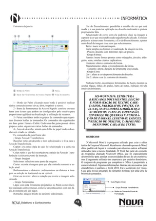 Didatismo e Conhecimento 12
INFORMÁTICA
Estrutura da janela
1 - Botão do Paint: clicando neste botão é possível realizar
vários comandos como salvar, abrir, imprimir e outros.
2 - Barra de Ferramentas de Acesso Rápido: consiste em uma
barra com ícones que podem ser configurados pelo usuário para
proporcionar agilidade na localização e utilização de recursos.
3 - Faixa: nas faixas estão os grupos de comandos que organi-
zam diversos botões de comandos. Os comandos são organizados
em duas guias: Home e Exibir. Cada uma das guias possui vários
grupos e estes, organizam vários botões de comandos.
4 - Área de desenho: simula uma folha de papel onde o dese-
nho será criado ou editado.
Os comandos da guia Home são:
- Grupo Área de Transferência
Recortar: retira do desenho o item selecionado e o leva para a
Área de Transferência.
Copiar: cria uma cópia do que foi selecionado e a deixa na
Área de Transferêcia.
Colar: retira o que foi recortado ou copiado da Área de Trans-
ferência e coloca no ponto de inserção.
- Grupo Imagem
Selecionar: seleciona uma parte da imagem.
Cortar: recorta a imagem para que ela contenha somente a se-
leção atual.
Redimensionar e distorcer: redimensiona ou distorce a ima-
gem ou seleção na horizontal ou na vertical.
Girar ou inverter: altera a rotação ou inverte a imagem sele-
cionada.
- Grupo Ferramentas
Lápis: com esta ferramenta projetamos no Paint os movimen-
tos realizados com o mouse, como se desenhássemos com um lá-
pis, livremente em um papel.
Borracha: apaga o trecho do desenho selecionado.
Cor do Preenchimento: possibilita a escolha da cor que será
usada e a sua posterior aplicação no desenho realizando a pintura
propriamente dita.
Selecionador de cores: com ele podemos clicar na imagem e
capturar a cor que está sendo usada naquele trecho clicado. Com isso
podemos acionar outra ferramenta, a Cor do Preenchimento, e pintar
outro local da imagem com a cor que selecionamos.
Texto: insere texto na imagem.
Lupa: amplia ou diminui a visualização da imagem na tela.
- Pincéis: desenha com diferentes tipos de pincéis.
- Grupo Formas
Formas: insere formas prontas como retângulos, círculos, triân-
gulos, setas, estrelas e textos explicativos.
Contorno: altera o contorno da forma.
Preenchimento: altera o preenchimento da forma.
- Tamanho: altera a largura da ferramenta selecionada.
- Grupo Cores
Cor1: altera a cor do preenchimento do desenho.
Cor 2: altera a cor do contorno do desenho.
Na Guia Exibir, encontramos ferramentas de Zoom, mostrar ou
ocultar réguas, linhas de grades, barra de status, exibição em tela
inteira ou miniatura.
MS-WORD 2010: ESTRUTURA
BÁSICA DOS DOCUMENTOS, EDIÇÃO
E FORMATAÇÃO DE TEXTOS, CABE-
ÇALHOS, PARÁGRAFOS, FONTES, CO-
LUNAS, MARCADORES SIMBÓLICOS E
NUMÉRICOS, TABELAS, IMPRESSÃO,
CONTROLE DE QUEBRAS E NUMERA-
ÇÃO DE PÁGINAS, LEGENDAS, ÍNDICES,
INSERÇÃO DE OBJETOS, CAMPOS PRE-
DEFINIDOS, CAIXAS DE TEXTO.
WORD 2010
O Microsoft Word é o programa utilizado para criar e editar
textos da Empresa Microsoft. Geralmente chamado apenas de Word,
ditou padrões de layout e comandos para diversos outros softwares
utilizados para a mesma finalidade. O Word faz parte do conjunto
de programas chamado Microsoft Office, que foi especialmente
desenvolvido para atender as necessidades de uso de um escritório,
mas é largamente utilizado em empresas e por usuários domésticos.
O conjunto de programas que compõem o Office é proprietário e
comercializável. Algumas informações básicas são necessárias para
entendermos e usarmos o Word 2010. Ele é composto por Guias.
Cada guia possui um grupo de elementos formado por uma série de
botões de comandos.
Guia Página Inicial
Grupo Área de Transferência
Botão de Comando Pincel de
Formatação
 