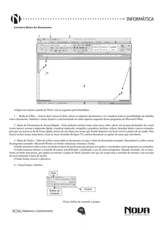 Didatismo e Conhecimento 13
INFORMÁTICA
Estrutura Básica dos Documentos
A figura nos mostra a janela do Word, com as seguintes particularidades:
1 – Botão do Office – Através dele é possível abrir, salvar ou imprimir documentos e ver visualizar todas as possibilidades de trabalho
com o documento. Substitui o menu Arquivo e está localizado no canto superior esquerdo desses programas do Microsoft Office.
2 - Barra de Ferramentas de Acesso Rápido – Nela, podemos incluir ícones como novo, abrir, salvar, enviar para destinatário de e-mail
(como anexo), acionar a impressão rápida, visualizar impressão, ortografia e gramática, desfazer, refazer, desenhar tabela e outros comandos
para que seu acesso se dê de forma rápida, através de um clique nos ícones que ficarão dispostos em local visível e prático de ser usado. Para
inserir/excluir ícones nesta barra, clicar no local circulado da figura 78 e marcar/desmarcar as opções do menu que será aberto.
3 - Barra de Títulos – Além de exibir o nome dado ao documento, ou seja, o título do documento (exemplo: Documento1), exibe o nome
do programa (exemplo: Microsoft Word) e os botões minimizar, restaurar e fechar.
O botão minimizar reduz a tela a um botão na barra de tarefas para que possam ser usados e visualizados outros programas ou conteúdos.
O botão restaurar diminui a extensão da janela, possibilitando visualização e uso de outros programas. Quando acionado, ele se trans-
forma no botão maximizar, que amplia novamente a janela do Word, fazendo com que ela ocupe toda a extensão do monitor, com exceção
do local destinado à barra de tarefas.
O botão fechar encerra o aplicativo.
4 – Guias/Grupos e Botões:
Guias, botões de comando e grupos
 