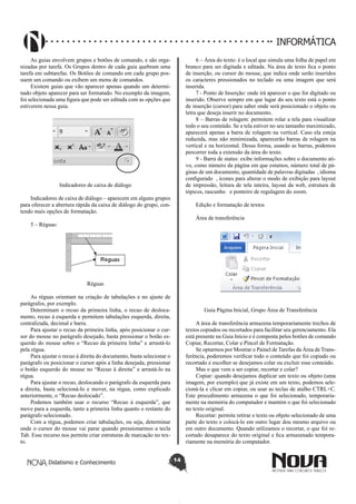 Didatismo e Conhecimento 14
INFORMÁTICA
As guias envolvem grupos e botões de comando, e são orga-
nizadas por tarefa. Os Grupos dentro de cada guia quebram uma
tarefa em subtarefas. Os Botões de comando em cada grupo pos-
suem um comando ou exibem um menu de comandos.
Existem guias que vão aparecer apenas quando um determi-
nado objeto aparecer para ser formatado. No exemplo da imagem,
foi selecionada uma figura que pode ser editada com as opções que
estiverem nessa guia.
Indicadores de caixa de diálogo
Indicadores de caixa de diálogo – aparecem em alguns grupos
para oferecer a abertura rápida da caixa de diálogo do grupo, con-
tendo mais opções de formatação.
5 – Réguas:
Réguas
As réguas orientam na criação de tabulações e no ajuste de
parágrafos, por exemplo.
Determinam o recuo da primeira linha, o recuo de desloca-
mento, recuo à esquerda e permitem tabulações esquerda, direita,
centralizada, decimal e barra.
Para ajustar o recuo da primeira linha, após posicionar o cur-
sor do mouse no parágrafo desejado, basta pressionar o botão es-
querdo do mouse sobre o “Recuo da primeira linha” e arrastá-lo
pela régua.
Para ajustar o recuo à direita do documento, basta selecionar o
parágrafo ou posicionar o cursor após a linha desejada, pressionar
o botão esquerdo do mouse no “Recuo à direita” e arrastá-lo na
régua.
Para ajustar o recuo, deslocando o parágrafo da esquerda para
a direita, basta selecioná-lo e mover, na régua, como explicado
anteriormente, o “Recuo deslocado”.
Podemos também usar o recurso “Recuo à esquerda”, que
move para a esquerda, tanto a primeira linha quanto o restante do
parágrafo selecionado.
Com a régua, podemos criar tabulações, ou seja, determinar
onde o cursor do mouse vai parar quando pressionarmos a tecla
Tab. Esse recurso nos permite criar estruturas de marcação no tex-
to.
6 – Área do texto: é o local que simula uma folha de papel em
branco para ser digitada e editada. Na área de texto fica o ponto
de inserção, ou cursor do mouse, que indica onde serão inseridos
os caracteres pressionados no teclado ou uma imagem que será
inserida.
7 - Ponto de Inserção: onde irá aparecer o que for digitado ou
inserido. Observe sempre em que lugar do seu texto está o ponto
de inserção (cursor) para saber onde será posicionado o objeto ou
letra que deseja inserir no documento.
8 – Barras de rolagem: permitem rolar a tela para visualizar
todo o seu conteúdo. Se a tela estiver no seu tamanho maximizado,
aparecerá apenas a barra de rolagem na vertical. Caso ela esteja
reduzida, mas não minimizada, aparecerão barras de rolagem na
vertical e na horizontal. Dessa forma, usando as barras, podemos
percorrer toda a extensão da área do texto.
9 - Barra de status: exibe informações sobre o documento ati-
vo, como número da página em que estamos, número total de pá-
ginas de um documento, quantidade de palavras digitadas , idioma
configurado , ícones para alterar o modo de exibição para layout
de impressão, leitura de tela inteira, layout da web, estrutura de
tópicos, rascunho e ponteiro de regulagem do zoom.
Edição e formatação de textos
Área de transferência
Guia Página Inicial, Grupo Área de Transferência
A área de transferência armazena temporariamente trechos de
textos copiados ou recortados para facilitar seu gerenciamento. Ela
está presente na Guia Início e é composta pelos botões de comando
Copiar, Recortar, Colar e Pincel de Formatação.
Se optarmos por Mostrar o Painel de Tarefas da Área de Trans-
ferência, poderemos verificar todo o conteúdo que foi copiado ou
recortado e escolher se desejamos colar ou excluir esse conteúdo.
Mas o que vem a ser copiar, recortar e colar?
Copiar: quando desejamos duplicar um texto ou objeto (uma
imagem, por exemplo) que já existe em um texto, podemos sele-
cioná-la e clicar em copiar, ou usar as teclas de atalho CTRL+C.
Este procedimento armazena o que foi selecionado, temporaria-
mente na memória do computador e mantém o que foi selecionado
no texto original.
Recortar: permite retirar o texto ou objeto selecionado de uma
parte do texto e colocá-lo em outro lugar dou mesmo arquivo ou
em outro documento. Quando utilizamos o recortar, o que foi re-
cortado desaparece do texto original e fica armazenado tempora-
riamente na memória do computador.
 